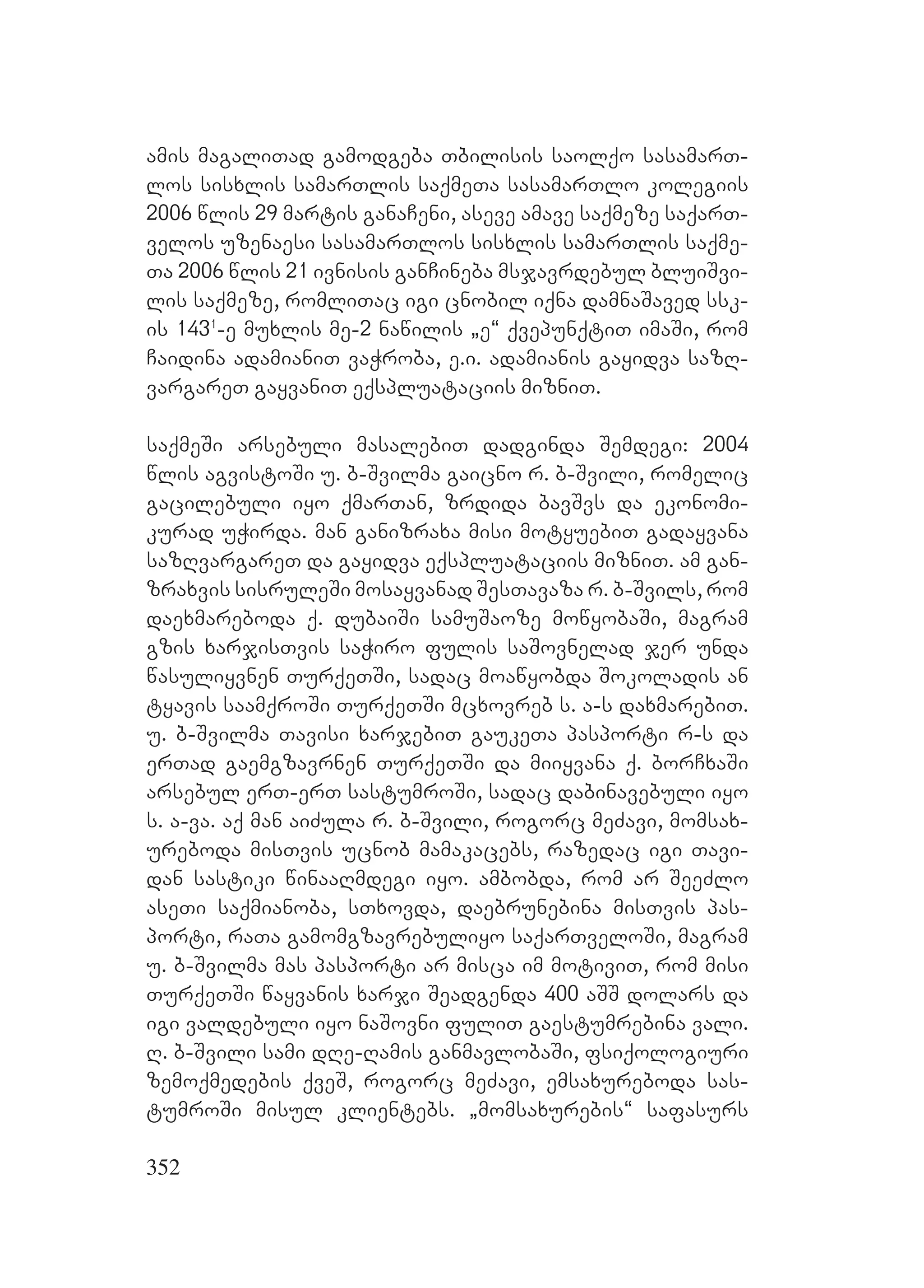 352
amis magaliTad gamodgeba Tbilisis saolqo sasamarT-
los sisxlis samarTlis saqmeTa sasamarTlo kolegiis
2006 wlis 29 martis ganaCeni, aseve amave saqmeze saqarT-
velos uzenaesi sasamarTlos sisxlis samarTlis saqme-
Ta 2006 wlis 21 ivnisis ganCineba msjavrdebul bluiSvi-
lis saqmeze, romliTac igi cnobil iqna damnaSaved ssk-
is 1431
-e muxlis me-2 nawilis `e~ qvepunqtiT imaSi, rom
Caidina adamianiT vaWroba, e.i. adamianis gayidva sazR-
vargareT gayvaniT eqspluataciis mizniT.
saqmeSi arsebuli masalebiT dadginda Semdegi: 2004
wlis agvistoSi u. b-Svilma gaicno r. b-Svili, romelic
gacilebuli iyo qmarTan, zrdida bavSvs da ekonomi-
kurad uWirda. man ganizraxa misi motyuebiT gadayvana
sazRvargareT da gayidva eqspluataciis mizniT. am gan-
zraxvis sisruleSi mosayvanad SesTavaza r. b-Svils, rom
daexmareboda q. dubaiSi samuSaoze mowyobaSi, magram
gzis xarjisTvis saWiro fulis saSovnelad jer unda
wasuliyvnen TurqeTSi, sadac moawyobda Sokoladis an
tyavis saamqroSi TurqeTSi mcxovreb s. a-s daxmarebiT.
u. b-Svilma Tavisi xarjebiT gaukeTa pasporti r-s da
erTad gaemgzavrnen TurqeTSi da miiyvana q. borCxaSi
arsebul erT-erT sastumroSi, sadac dabinavebuli iyo
s. a-va. aq man aiZula r. b-Svili, rogorc meZavi, momsax-
ureboda misTvis ucnob mamakacebs, razedac igi Tavi-
dan sastiki winaaRmdegi iyo. ambobda, rom ar SeeZlo
aseTi saqmianoba, sTxovda, daebrunebina misTvis pas-
porti, raTa gamomgzavrebuliyo saqarTveloSi, magram
u. b-Svilma mas pasporti ar misca im motiviT, rom misi
TurqeTSi wayvanis xarji Seadgenda 400 aSS dolars da
igi valdebuli iyo naSovni fuliT gaestumrebina vali.
R. b-Svili sami dRe-Ramis ganmavlobaSi, fsiqologiuri
zemoqmedebis qveS, rogorc meZavi, emsaxureboda sas-
tumroSi misul klientebs. `momsaxurebis~ safasurs
 