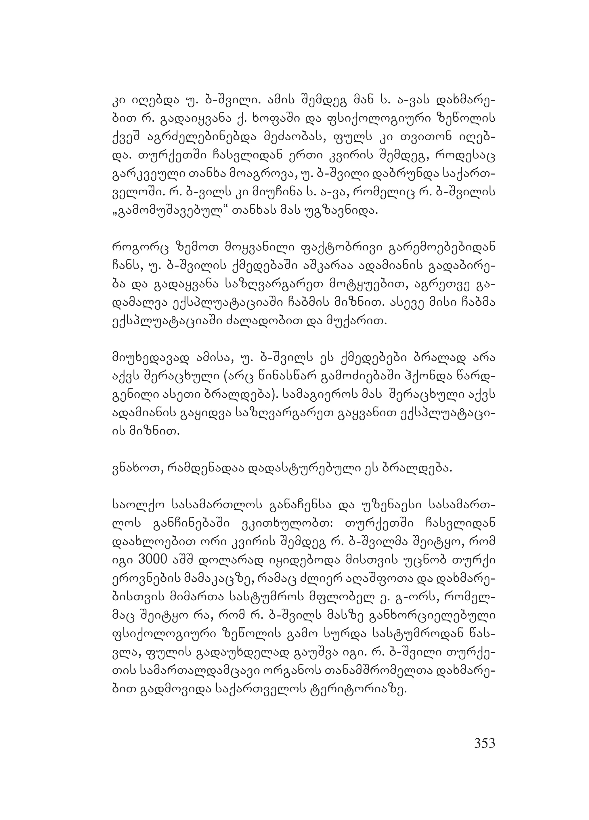 353
ki iRebda u. b-Svili. amis Semdeg man s. a-vas daxmare-
biT r. gadaiyvana q. xofaSi da fsiqologiuri zewolis
qveS agrZelebinebda meZaobas, fuls ki TviTon iReb-
da. TurqeTSi Casvlidan erTi kviris Semdeg, rodesac
garkveuli Tanxa moagrova, u. b-Svili dabrunda saqarT-
veloSi. r. b-vils ki miuCina s. a-va, romelic r. b-Svilis
`gamomuSavebul~ Tanxas mas ugzavnida.
rogorc zemoT moyvanili faqtobrivi garemoebebidan
Cans, u. b-Svilis qmedebaSi aSkaraa adamianis gadabire-
ba da gadayvana sazRvargareT motyuebiT, agreTve ga-
damalva eqspluataciaSi Cabmis mizniT. aseve misi Cabma
eqspluataciaSi ZaladobiT da muqariT.
miuxedavad amisa, u. b-Svils es qmedebebi bralad ara
aqvs Seracxuli (arc winaswar gamoZiebaSi hqonda ward-
genili aseTi braldeba). samagieros mas Seracxuli aqvs
adamianis gayidva sazRvargareT gayvaniT eqspluataci-
is mizniT.
vnaxoT, ramdenadaa dadasturebuli es braldeba.
saolqo sasamarTlos ganaCensa da uzenaesi sasamarT-
los ganCinebaSi vkiTxulobT: TurqeTSi Casvlidan
daaxloebiT ori kviris Semdeg r. b-Svilma Seityo, rom
igi 3000 aSS dolarad iyideboda misTvis ucnob Turqi
erovnebis mamakacze, ramac Zlier aRaSfoTa da daxmare-
bisTvis mimarTa sastumros mflobel e. g-ors, romel-
mac Seityo ra, rom r. b-Svils masze ganxorcielebuli
fsiqologiuri zewolis gamo surda sastumrodan was-
vla, fulis gadauxdelad gauSva igi. r. b-Svili Turqe-
Tis samarTaldamcavi organos TanamSromelTa daxmare-
biT gadmovida saqarTvelos teritoriaze.
 