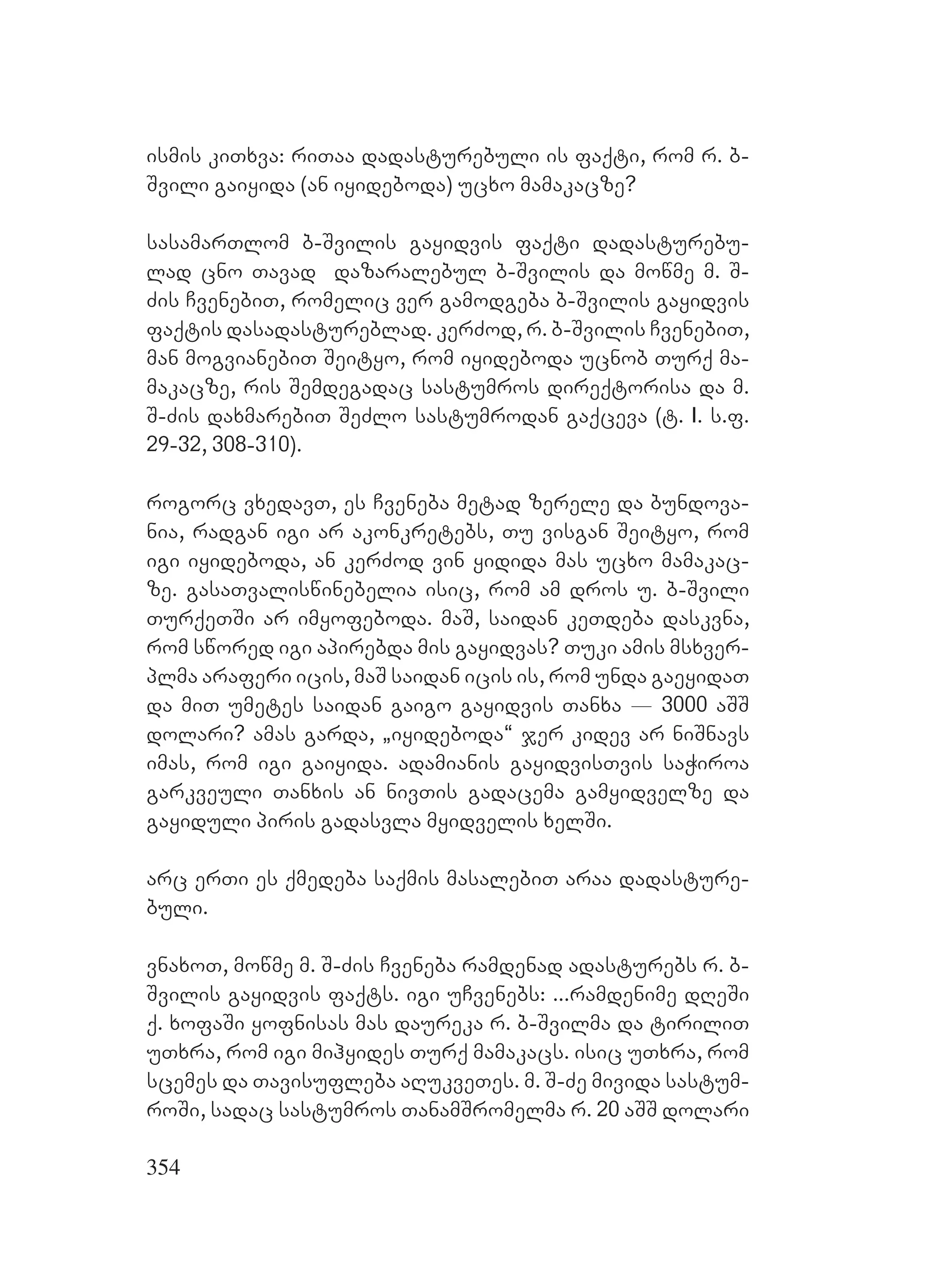 354
ismis kiTxva: riTaa dadasturebuli is faqti, rom r. b-
Svili gaiyida (an iyideboda) ucxo mamakacze?
sasamarTlom b-Svilis gayidvis faqti dadasturebu-
lad cno Tavad dazaralebul b-Svilis da mowme m. S-
Zis CvenebiT, romelic ver gamodgeba b-Svilis gayidvis
faqtis dasadastureblad. kerZod, r. b-Svilis CvenebiT,
man mogvianebiT Seityo, rom iyideboda ucnob Turq ma-
makacze, ris Semdegadac sastumros direqtorisa da m.
S-Zis daxmarebiT SeZlo sastumrodan gaqceva (t. I. s.f.
29-32, 308-310).
rogorc vxedavT, es Cveneba metad zerele da bundova-
nia, radgan igi ar akonkretebs, Tu visgan Seityo, rom
igi iyideboda, an kerZod vin yidida mas ucxo mamakac-
ze. gasaTvaliswinebelia isic, rom am dros u. b-Svili
TurqeTSi ar imyofeboda. maS, saidan keTdeba daskvna,
rom swored igi apirebda mis gayidvas? Tuki amis msxver-
plma araferi icis, maS saidan icis is, rom unda gaeyidaT
da miT umetes saidan gaigo gayidvis Tanxa _ 3000 aSS
dolari? amas garda, `iyideboda~ jer kidev ar niSnavs
imas, rom igi gaiyida. adamianis gayidvisTvis saWiroa
garkveuli Tanxis an nivTis gadacema gamyidvelze da
gayiduli piris gadasvla myidvelis xelSi.
arc erTi es qmedeba saqmis masalebiT araa dadasture-
buli.
vnaxoT, mowme m. S-Zis Cveneba ramdenad adasturebs r. b-
Svilis gayidvis faqts. igi uCvenebs: ...ramdenime dReSi
q. xofaSi yofnisas mas daureka r. b-Svilma da tiriliT
uTxra, rom igi mihyides Turq mamakacs. isic uTxra, rom
scemes da Tavisufleba aRukveTes. m. S-Ze mivida sastum-
roSi, sadac sastumros TanamSromelma r. 20 aSS dolari
 