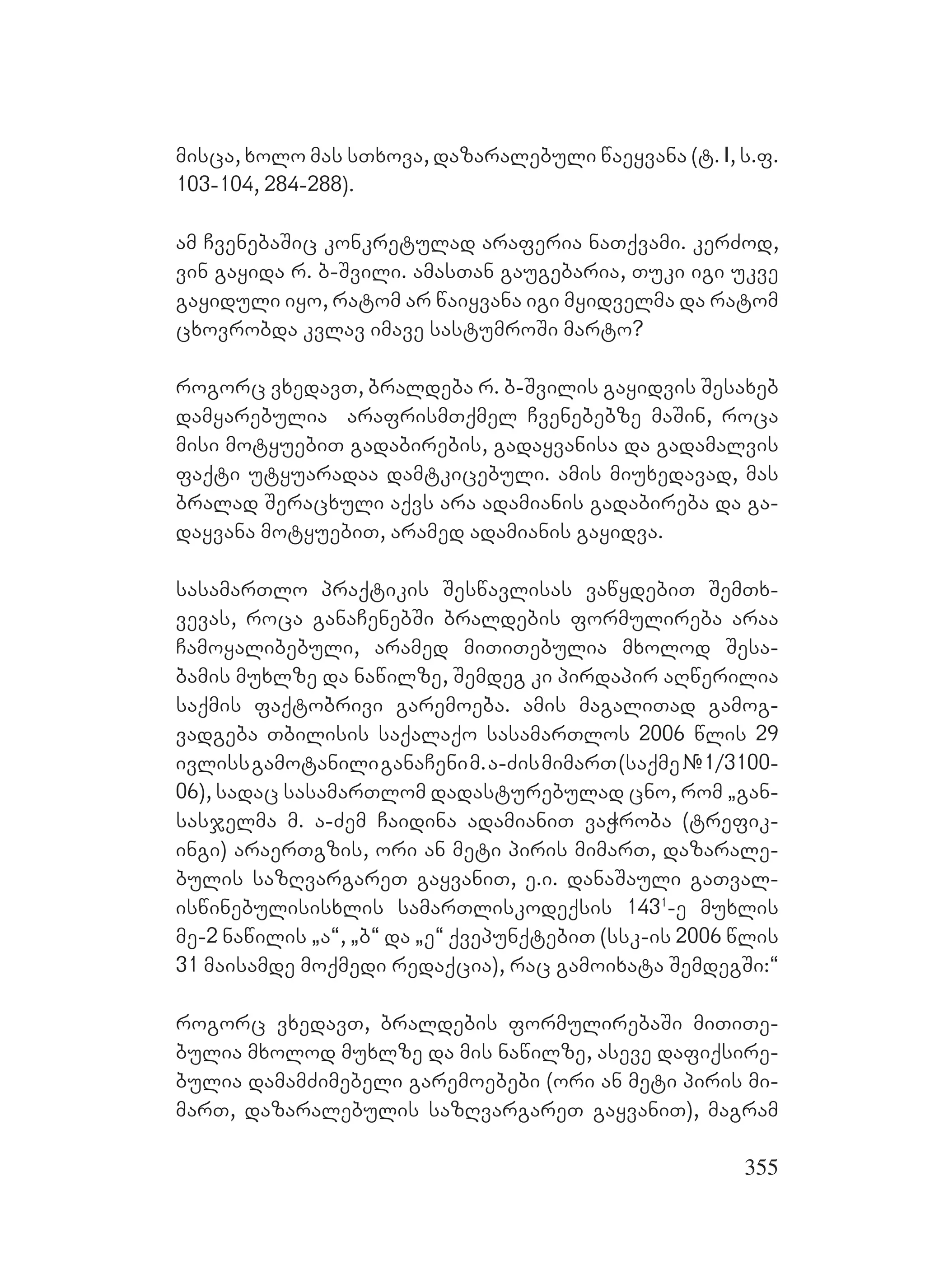 355
misca, xolo mas sTxova, dazaralebuli waeyvana (t. I, s.f.
103-104, 284-288).
am CvenebaSic konkretulad araferia naTqvami. kerZod,
vin gayida r. b-Svili. amasTan gaugebaria, Tuki igi ukve
gayiduli iyo, ratom ar waiyvana igi myidvelma da ratom
cxovrobda kvlav imave sastumroSi marto?
rogorc vxedavT, braldeba r. b-Svilis gayidvis Sesaxeb
damyarebulia arafrismTqmel Cvenebebze maSin, roca
misi motyuebiT gadabirebis, gadayvanisa da gadamalvis
faqti utyuaradaa damtkicebuli. amis miuxedavad, mas
bralad Seracxuli aqvs ara adamianis gadabireba da ga-
dayvana motyuebiT, aramed adamianis gayidva.
sasamarTlo praqtikis Seswavlisas vawydebiT SemTx-
vevas, roca ganaCenebSi braldebis formulireba araa
Camoyalibebuli, aramed miTiTebulia mxolod Sesa-
bamis muxlze da nawilze, Semdeg ki pirdapir aRwerilia
saqmis faqtobrivi garemoeba. amis magaliTad gamog-
vadgeba Tbilisis saqalaqo sasamarTlos 2006 wlis 29
ivlissgamotaniliganaCenim.a-ZismimarT(saqme#1/3100-
06), sadac sasamarTlom dadasturebulad cno, rom `gan-
sasjelma m. a-Zem Caidina adamianiT vaWroba (trefik-
ingi) araerTgzis, ori an meti piris mimarT, dazarale-
bulis sazRvargareT gayvaniT, e.i. danaSauli gaTval-
iswinebulisisxlis samarTliskodeqsis 1431
-e muxlis
me-2 nawilis `a~, `b~ da `e~ qvepunqtebiT (ssk-is 2006 wlis
31 maisamde moqmedi redaqcia), rac gamoixata SemdegSi:~
rogorc vxedavT, braldebis formulirebaSi miTiTe-
bulia mxolod muxlze da mis nawilze, aseve dafiqsire-
bulia damamZimebeli garemoebebi (ori an meti piris mi-
marT, dazaralebulis sazRvargareT gayvaniT), magram
 
