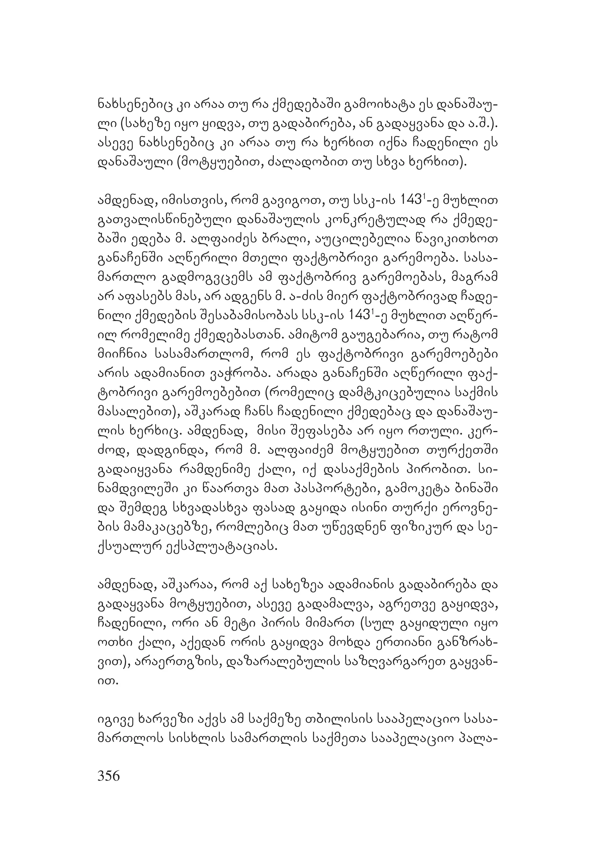 356
naxsenebic ki araa Tu ra qmedebaSi gamoixata es danaSau-
li (saxeze iyo yidva, Tu gadabireba, an gadayvana da a.S.).
aseve naxsenebic ki araa Tu ra xerxiT iqna Cadenili es
danaSauli (motyuebiT, ZaladobiT Tu sxva xerxiT).
amdenad, imisTvis, rom gavigoT, Tu ssk-is 1431
-e muxliT
gaTvaliswinebuli danaSaulis konkretulad ra qmede-
baSi edeba m. alfaiZes brali, aucilebelia wavikiTxoT
ganaCenSi aRwerili mTeli faqtobrivi garemoeba. sasa-
marTlo gadmogvcems am faqtobriv garemoebas, magram
ar afasebs mas, ar adgens m. a-Zis mier faqtobrivad Cade-
nili qmedebis Sesabamisobas ssk-is 1431
-e muxliT aRwer-
il romelime qmedebasTan. amitom gaugebaria, Tu ratom
miiCnia sasamarTlom, rom es faqtobrivi garemoebebi
aris adamianiT vaWroba. arada ganaCenSi aRwerili faq-
tobrivi garemoebebiT (romelic damtkicebulia saqmis
masalebiT), aSkarad Cans Cadenili qmedebac da danaSau-
lis xerxic. amdenad, misi Sefaseba ar iyo rTuli. ker-
Zod, dadginda, rom m. alfaiZem motyuebiT TurqeTSi
gadaiyvana ramdenime qali, iq dasaqmebis pirobiT. si-
namdvileSi ki waarTva maT pasportebi, gamoketa binaSi
da Semdeg sxvadasxva fasad gayida isini Turqi erovne-
bis mamakacebze, romlebic maT uwevdnen fizikur da se-
qsualur eqspluatacias.
amdenad, aSkaraa, rom aq saxezea adamianis gadabireba da
gadayvana motyuebiT, aseve gadamalva, agreTve gayidva,
Cadenili, ori an meti piris mimarT (sul gayiduli iyo
oTxi qali, aqedan oris gayidva moxda erTiani ganzrax-
viT), araerTgzis, dazaralebulis sazRvargareT gayvan-
iT.
igive xarvezi aqvs am saqmeze Tbilisis saapelacio sasa-
marTlos sisxlis samarTlis saqmeTa saapelacio pala-
 