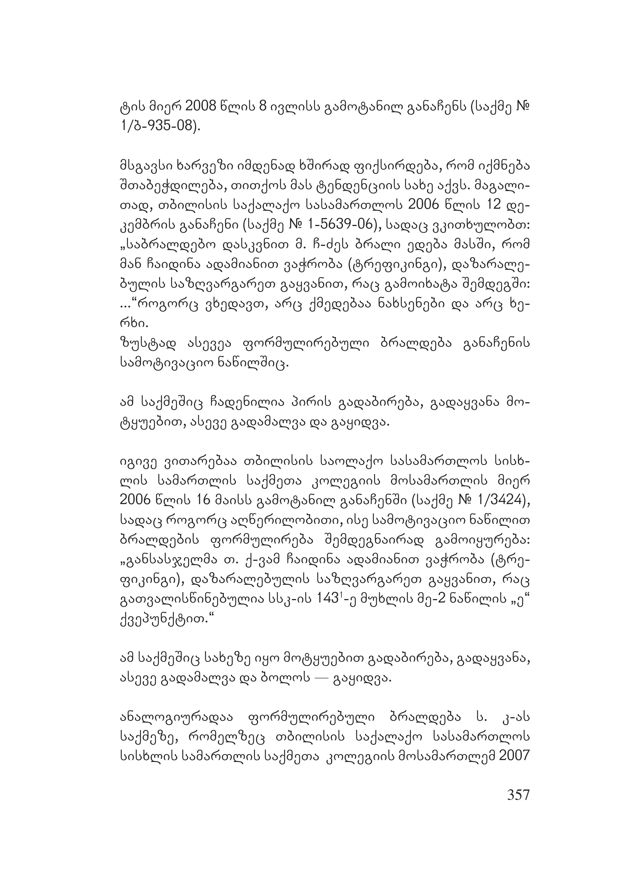 357
tis mier 2008 wlis 8 ivliss gamotanil ganaCens (saqme #
1/b-935-08).
msgavsi xarvezi imdenad xSirad fiqsirdeba, rom iqmneba
STabeWdileba, TiTqos mas tendenciis saxe aqvs. magali-
Tad, Tbilisis saqalaqo sasamarTlos 2006 wlis 12 de-
kembris ganaCeni (saqme # 1-5639-06), sadac vkiTxulobT:
`sabraldebo daskvniT m. C-Zes brali edeba masSi, rom
man Caidina adamianiT vaWroba (trefikingi), dazarale-
bulis sazRvargareT gayvaniT, rac gamoixata SemdegSi:
...~rogorc vxedavT, arc qmedebaa naxsenebi da arc xe-
rxi.
zustad asevea formulirebuli braldeba ganaCenis
samotivacio nawilSic.
am saqmeSic Cadenilia piris gadabireba, gadayvana mo-
tyuebiT, aseve gadamalva da gayidva.
igive viTarebaa Tbilisis saolaqo sasamarTlos sisx-
lis samarTlis saqmeTa kolegiis mosamarTlis mier
2006 wlis 16 maiss gamotanil ganaCenSi (saqme # 1/3424),
sadac rogorc aRwerilobiTi, ise samotivacio nawiliT
braldebis formulireba Semdegnairad gamoiyureba:
`gansasjelma T. q-vam Caidina adamianiT vaWroba (tre-
fikingi), dazaralebulis sazRvargareT gayvaniT, rac
gaTvaliswinebulia ssk-is 1431
-e muxlis me-2 nawilis `e~
qvepunqtiT.~
am saqmeSic saxeze iyo motyuebiT gadabireba, gadayvana,
aseve gadamalva da bolos _ gayidva.
analogiuradaa formulirebuli braldeba s. k-as
saqmeze, romelzec Tbilisis saqalaqo sasamarTlos
sisxlis samarTlis saqmeTa kolegiis mosamarTlem 2007
 