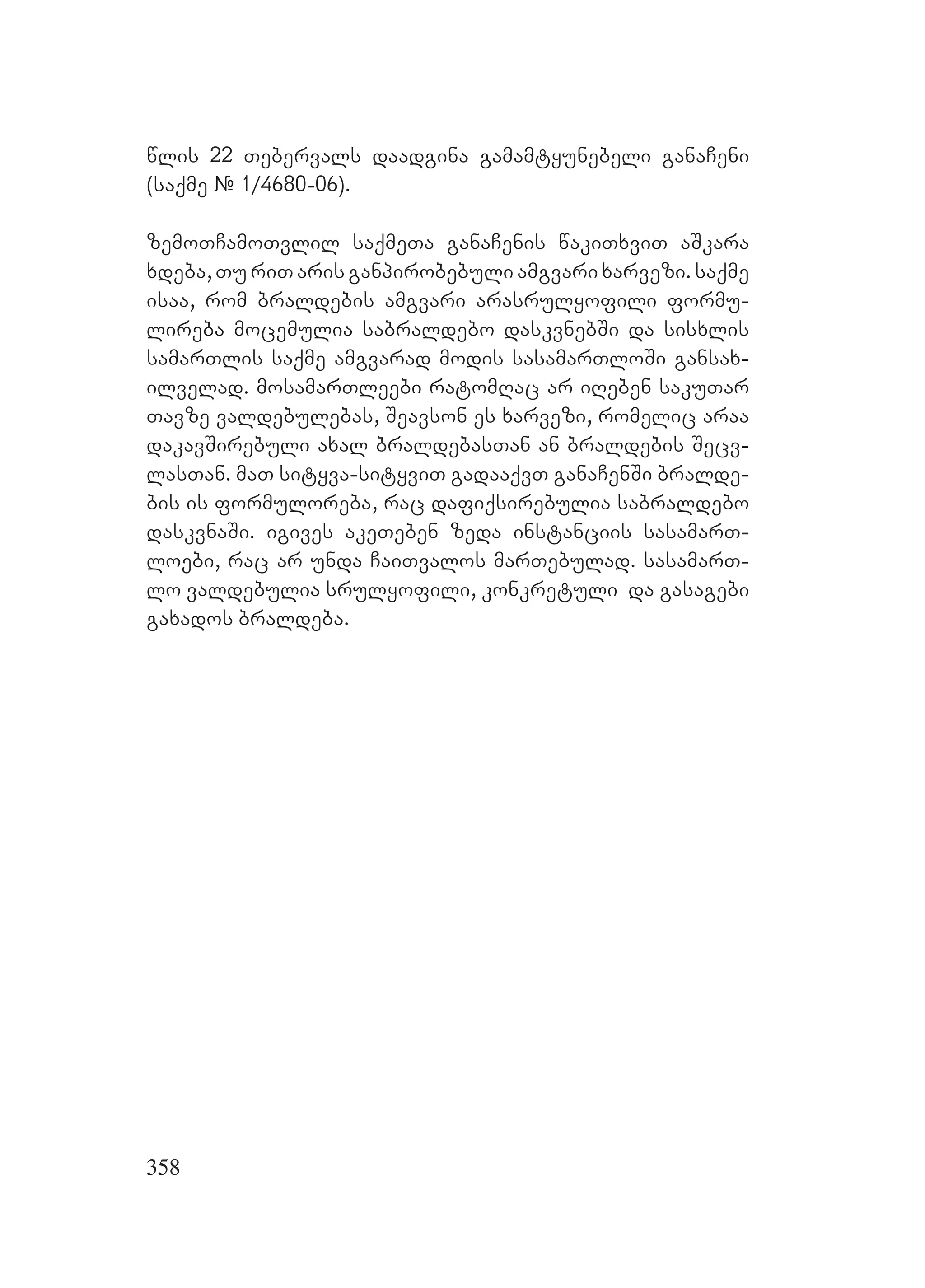 358
wlis 22 Tebervals daadgina gamamtyunebeli ganaCeni
(saqme # 1/4680-06).
zemoTCamoTvlil saqmeTa ganaCenis wakiTxviT aSkara
xdeba, Tu riT aris ganpirobebuli amgvari xarvezi. saqme
isaa, rom braldebis amgvari arasrulyofili formu-
lireba mocemulia sabraldebo daskvnebSi da sisxlis
samarTlis saqme amgvarad modis sasamarTloSi gansax-
ilvelad. mosamarTleebi ratomRac ar iReben sakuTar
Tavze valdebulebas, Seavson es xarvezi, romelic araa
dakavSirebuli axal braldebasTan an braldebis Secv-
lasTan. maT sityva-sityviT gadaaqvT ganaCenSi bralde-
bis is formuloreba, rac dafiqsirebulia sabraldebo
daskvnaSi. igives akeTeben zeda instanciis sasamarT-
loebi, rac ar unda CaiTvalos marTebulad. sasamarT-
lo valdebulia srulyofili, konkretuli da gasagebi
gaxados braldeba.
 