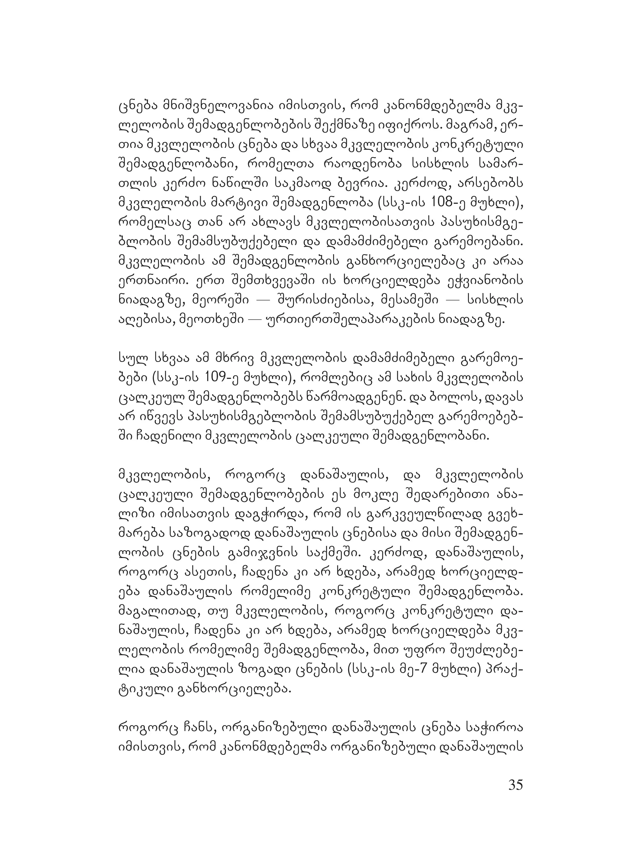 35
cneba mniSvnelovania imisTvis, rom kanonmdebelma mkv-
lelobis Semadgenlobebis Seqmnaze ifiqros. magram, er-
Tia mkvlelobis cneba da sxvaa mkvlelobis konkretuli
Semadgenlobani, romelTa raodenoba sisxlis samar-
Tlis kerZo nawilSi sakmaod bevria. kerZod, arsebobs
mkvlelobis martivi Semadgenloba (ssk-is 108-e muxli),
romelsac Tan ar axlavs mkvlelobisaTvis pasuxismge-
blobis Semamsubuqebeli da damamZimebeli garemoebani.
mkvlelobis am Semadgenlobis ganxorcielebac ki araa
erTnairi. erT SemTxvevaSi is xorcieldeba eWvianobis
niadagze, meoreSi _ SurisZiebisa, mesameSi _ sisxlis
aRebisa, meoTxeSi _ urTierTSelaparakebis niadagze.
sul sxvaa am mxriv mkvlelobis damamZimebeli garemoe-
bebi (ssk-is 109-e muxli), romlebic am saxis mkvlelobis
calkeul Semadgenlobebs warmoadgenen. da bolos, davas
ar iwvevs pasuxismgeblobis Semamsubuqebel garemoebeb-
Si Cadenili mkvlelobis calkeuli Semadgenlobani.
mkvlelobis, rogorc danaSaulis, da mkvlelobis
calkeuli Semadgenlobebis es mokle SedarebiTi ana-
lizi imisaTvis dagWirda, rom is garkveulwilad gvex-
mareba sazogadod danaSaulis cnebisa da misi Semadgen-
lobis cnebis gamijvnis saqmeSi. kerZod, danaSaulis,
rogorc aseTis, Cadena ki ar xdeba, aramed xorcield-
eba danaSaulis romelime konkretuli Semadgenloba.
magaliTad, Tu mkvlelobis, rogorc konkretuli da-
naSaulis, Cadena ki ar xdeba, aramed xorcieldeba mkv-
lelobis romelime Semadgenloba, miT ufro SeuZlebe-
lia danaSaulis zogadi cnebis (ssk-is me-7 muxli) praq-
tikuli ganxorcieleba.
rogorc Cans, organizebuli danaSaulis cneba saWiroa
imisTvis, rom kanonmdebelma organizebuli danaSaulis
 