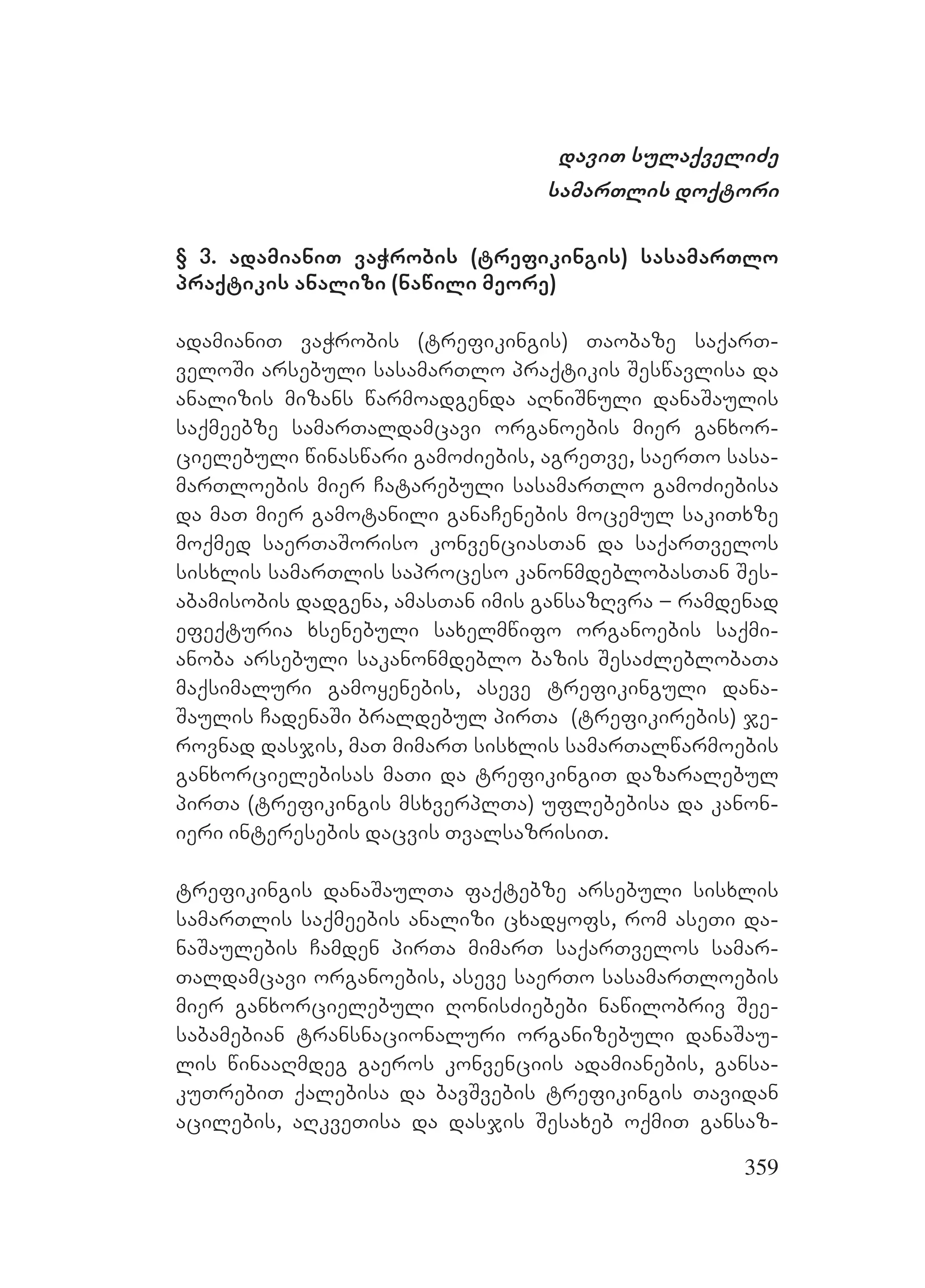 359
daviT sulaqveliZe
samarTlis doqtori
§ 3. adamianiT vaWrobis (trefikingis) sasamarTlo
praqtikis analizi (nawili meore)
adamianiT vaWrobis (trefikingis) Taobaze saqarT-
veloSi arsebuli sasamarTlo praqtikis Seswavlisa da
analizis mizans warmoadgenda aRniSnuli danaSaulis
saqmeebze samarTaldamcavi organoebis mier ganxor-
cielebuli winaswari gamoZiebis, agreTve, saerTo sasa-
marTloebis mier Catarebuli sasamarTlo gamoZiebisa
da maT mier gamotanili ganaCenebis mocemul sakiTxze
moqmed saerTaSoriso konvenciasTan da saqarTvelos
sisxlis samarTlis saproceso kanonmdeblobasTan Ses-
abamisobis dadgena, amasTan imis gansazRvra – ramdenad
efeqturia xsenebuli saxelmwifo organoebis saqmi-
anoba arsebuli sakanonmdeblo bazis SesaZleblobaTa
maqsimaluri gamoyenebis, aseve trefikinguli dana-
Saulis CadenaSi braldebul pirTa (trefikirebis) je-
rovnad dasjis, maT mimarT sisxlis samarTalwarmoebis
ganxorcielebisas maTi da trefikingiT dazaralebul
pirTa (trefikingis msxverplTa) uflebebisa da kanon-
ieri interesebis dacvis TvalsazrisiT.
trefikingis danaSaulTa faqtebze arsebuli sisxlis
samarTlis saqmeebis analizi cxadyofs, rom aseTi da-
naSaulebis Camden pirTa mimarT saqarTvelos samar-
Taldamcavi organoebis, aseve saerTo sasamarTloebis
mier ganxorcielebuli RonisZiebebi nawilobriv See-
sabamebian transnacionaluri organizebuli danaSau-
lis winaaRmdeg gaeros konvenciis adamianebis, gansa-
kuTrebiT qalebisa da bavSvebis trefikingis Tavidan
acilebis, aRkveTisa da dasjis Sesaxeb oqmiT gansaz-
 
