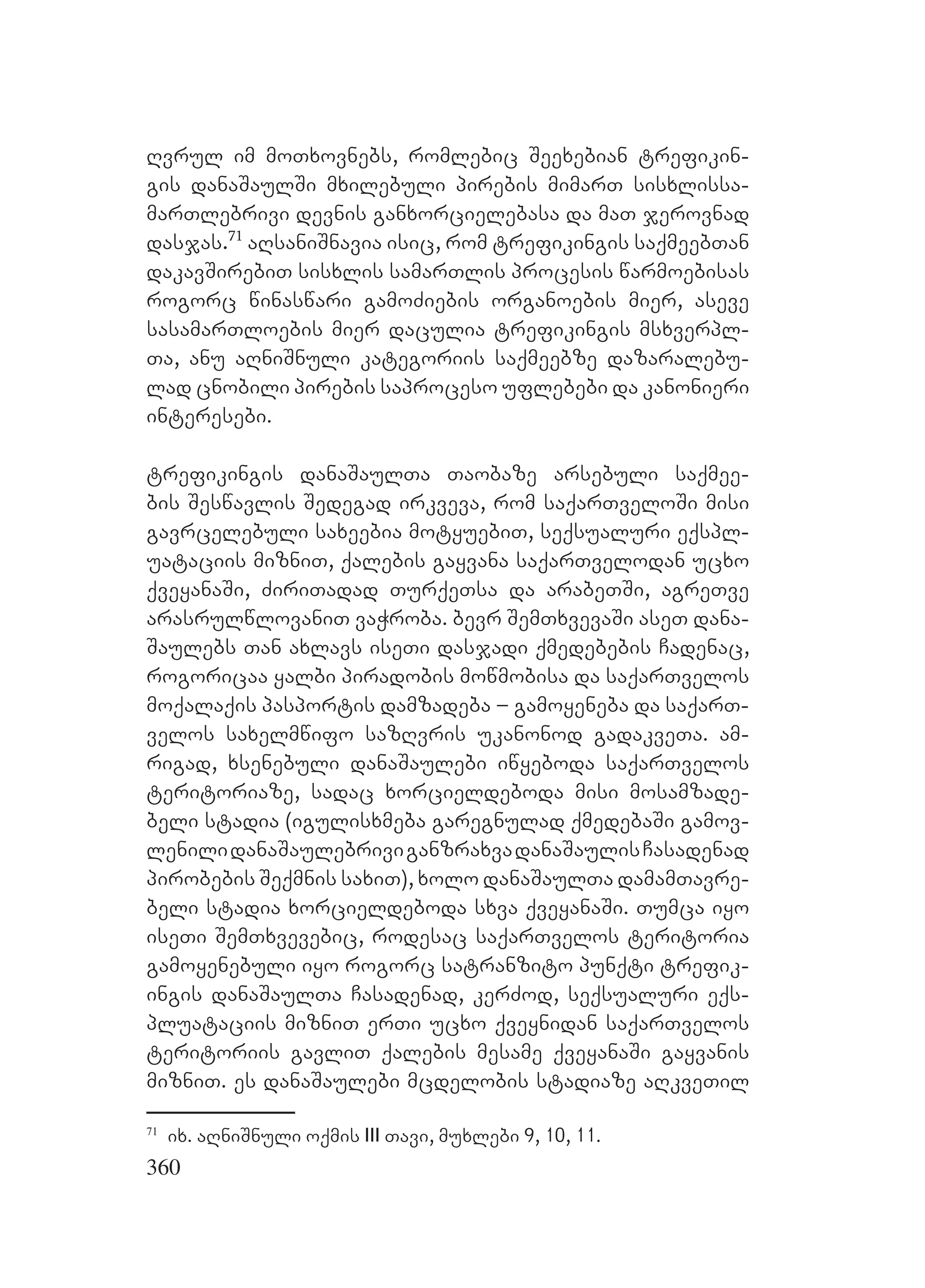 360
Rvrul im moTxovnebs, romlebic Seexebian trefikin-
gis danaSaulSi mxilebuli pirebis mimarT sisxlissa-
marTlebrivi devnis ganxorcielebasa da maT jerovnad
dasjas.71
aRsaniSnavia isic, rom trefikingis saqmeebTan
dakavSirebiT sisxlis samarTlis procesis warmoebisas
rogorc winaswari gamoZiebis organoebis mier, aseve
sasamarTloebis mier daculia trefikingis msxverpl-
Ta, anu aRniSnuli kategoriis saqmeebze dazaralebu-
lad cnobili pirebis saproceso uflebebi da kanonieri
interesebi.
trefikingis danaSaulTa Taobaze arsebuli saqmee-
bis Seswavlis Sedegad irkveva, rom saqarTveloSi misi
gavrcelebuli saxeebia motyuebiT, seqsualuri eqspl-
uataciis mizniT, qalebis gayvana saqarTvelodan ucxo
qveyanaSi, ZiriTadad TurqeTsa da arabeTSi, agreTve
arasrulwlovaniT vaWroba. bevr SemTxvevaSi aseT dana-
Saulebs Tan axlavs iseTi dasjadi qmedebebis Cadenac,
rogoricaa yalbi piradobis mowmobisa da saqarTvelos
moqalaqis pasportis damzadeba – gamoyeneba da saqarT-
velos saxelmwifo sazRvris ukanonod gadakveTa. am-
rigad, xsenebuli danaSaulebi iwyeboda saqarTvelos
teritoriaze, sadac xorcieldeboda misi mosamzade-
beli stadia (igulisxmeba garegnulad qmedebaSi gamov-
lenilidanaSaulebriviganzraxvadanaSaulisCasadenad
pirobebis Seqmnis saxiT), xolo danaSaulTa damamTavre-
beli stadia xorcieldeboda sxva qveyanaSi. Tumca iyo
iseTi SemTxvevebic, rodesac saqarTvelos teritoria
gamoyenebuli iyo rogorc satranzito punqti trefik-
ingis danaSaulTa Casadenad, kerZod, seqsualuri eqs-
pluataciis mizniT erTi ucxo qveynidan saqarTvelos
teritoriis gavliT qalebis mesame qveyanaSi gayvanis
mizniT. es danaSaulebi mcdelobis stadiaze aRkveTil
71
ix. aRniSnuli oqmis III Tavi, muxlebi 9, 10, 11.
 