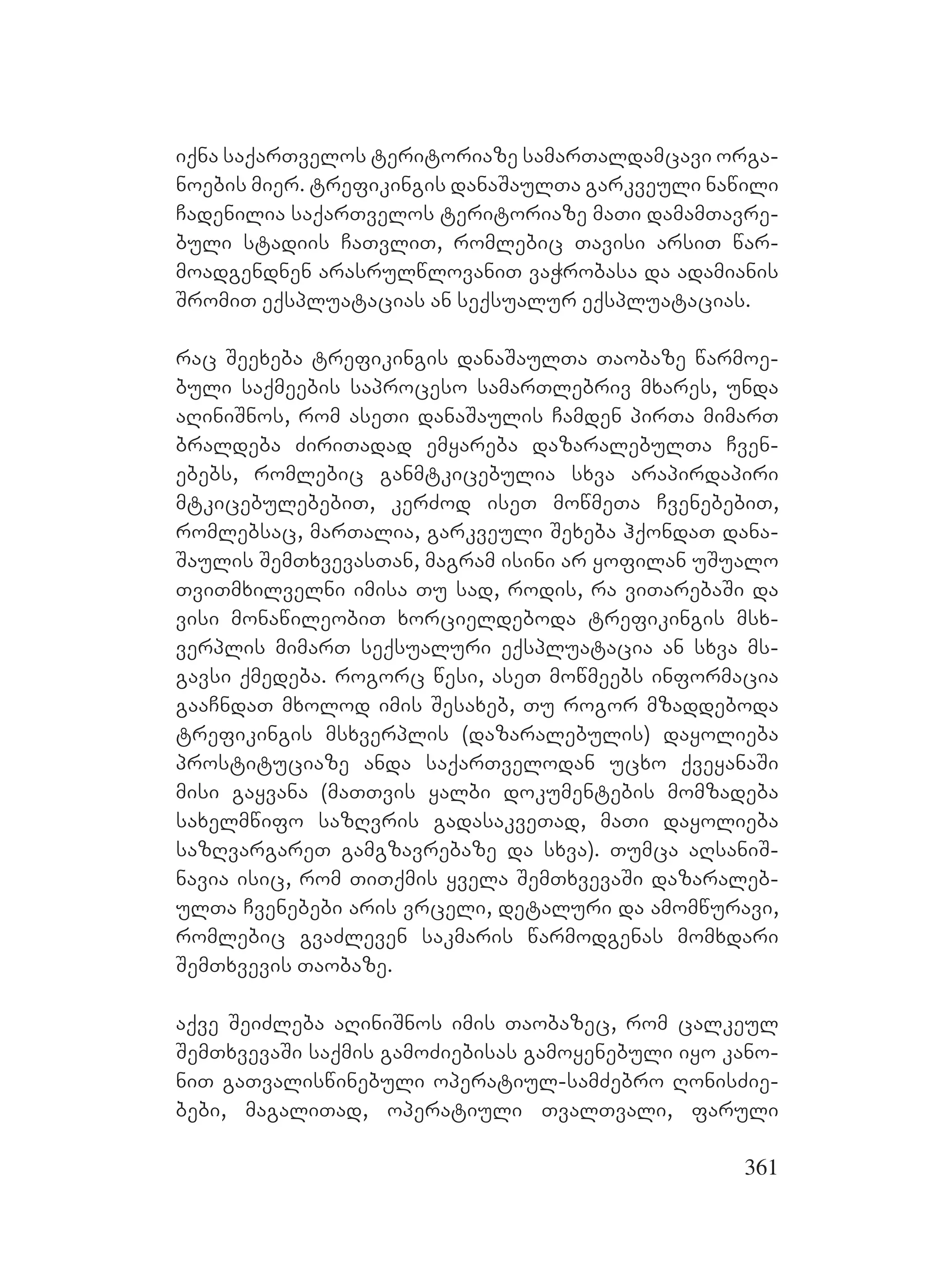361
iqna saqarTvelos teritoriaze samarTaldamcavi orga-
noebis mier. trefikingis danaSaulTa garkveuli nawili
Cadenilia saqarTvelos teritoriaze maTi damamTavre-
buli stadiis CaTvliT, romlebic Tavisi arsiT war-
moadgendnen arasrulwlovaniT vaWrobasa da adamianis
SromiT eqspluatacias an seqsualur eqspluatacias.
rac Seexeba trefikingis danaSaulTa Taobaze warmoe-
buli saqmeebis saproceso samarTlebriv mxares, unda
aRiniSnos, rom aseTi danaSaulis Camden pirTa mimarT
braldeba ZiriTadad emyareba dazaralebulTa Cven-
ebebs, romlebic ganmtkicebulia sxva arapirdapiri
mtkicebulebebiT, kerZod iseT mowmeTa CvenebebiT,
romlebsac, marTalia, garkveuli Sexeba hqondaT dana-
Saulis SemTxvevasTan, magram isini ar yofilan uSualo
TviTmxilvelni imisa Tu sad, rodis, ra viTarebaSi da
visi monawileobiT xorcieldeboda trefikingis msx-
verplis mimarT seqsualuri eqspluatacia an sxva ms-
gavsi qmedeba. rogorc wesi, aseT mowmeebs informacia
gaaCndaT mxolod imis Sesaxeb, Tu rogor mzaddeboda
trefikingis msxverplis (dazaralebulis) dayolieba
prostituciaze anda saqarTvelodan ucxo qveyanaSi
misi gayvana (maTTvis yalbi dokumentebis momzadeba
saxelmwifo sazRvris gadasakveTad, maTi dayolieba
sazRvargareT gamgzavrebaze da sxva). Tumca aRsaniS-
navia isic, rom TiTqmis yvela SemTxvevaSi dazaraleb-
ulTa Cvenebebi aris vrceli, detaluri da amomwuravi,
romlebic gvaZleven sakmaris warmodgenas momxdari
SemTxvevis Taobaze.
aqve SeiZleba aRiniSnos imis Taobazec, rom calkeul
SemTxvevaSi saqmis gamoZiebisas gamoyenebuli iyo kano-
niT gaTvaliswinebuli operatiul-samZebro RonisZie-
bebi, magaliTad, operatiuli TvalTvali, faruli
 