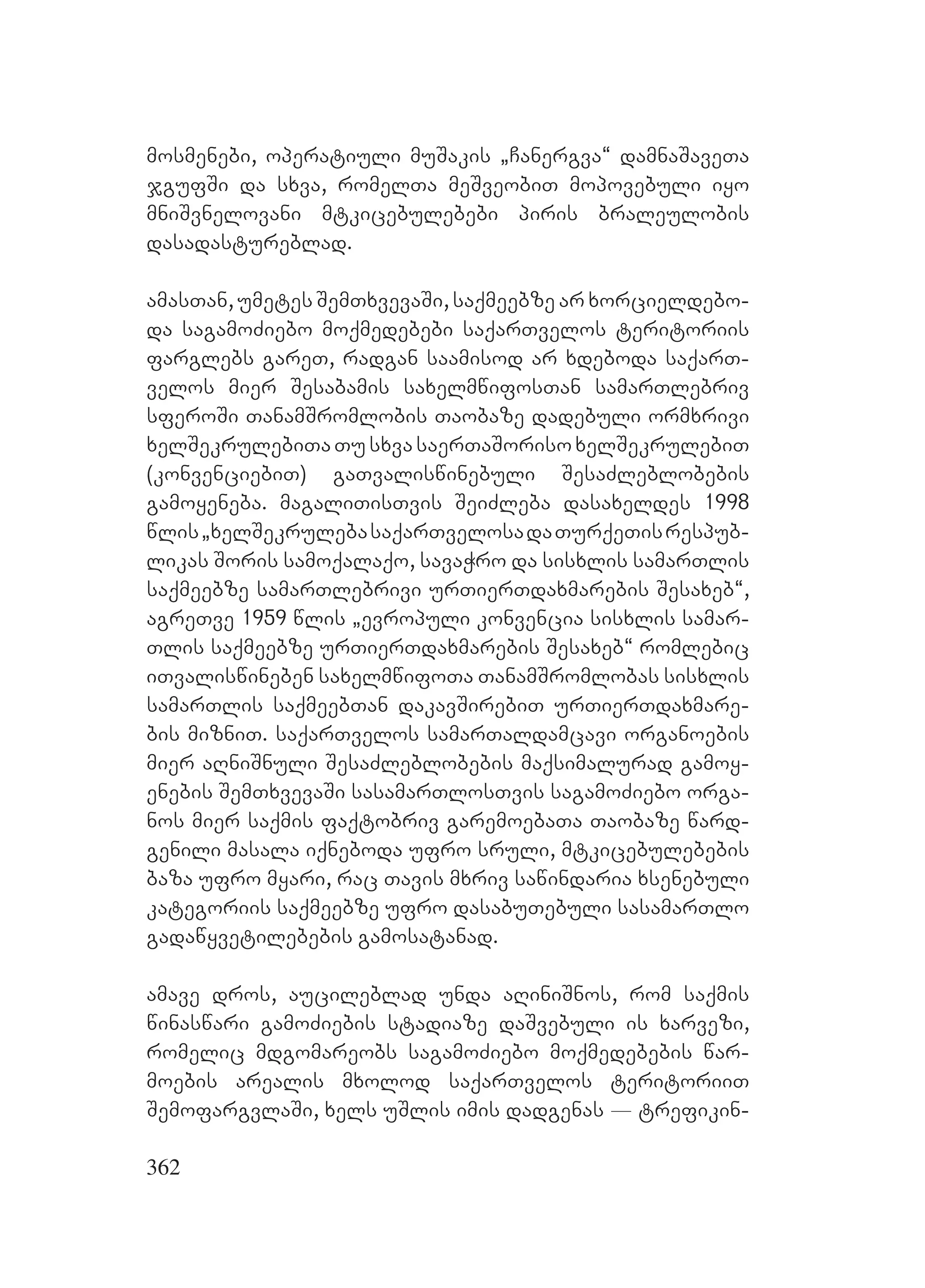 362
mosmenebi, operatiuli muSakis `Canergva~ damnaSaveTa
jgufSi da sxva, romelTa meSveobiT mopovebuli iyo
mniSvnelovani mtkicebulebebi piris braleulobis
dasadastureblad.
amasTan, umetes SemTxvevaSi, saqmeebze ar xorcieldebo-
da sagamoZiebo moqmedebebi saqarTvelos teritoriis
farglebs gareT, radgan saamisod ar xdeboda saqarT-
velos mier Sesabamis saxelmwifosTan samarTlebriv
sferoSi TanamSromlobis Taobaze dadebuli ormxrivi
xelSekrulebiTaTusxvasaerTaSorisoxelSekrulebiT
(konvenciebiT) gaTvaliswinebuli SesaZleblobebis
gamoyeneba. magaliTisTvis SeiZleba dasaxeldes 1998
wlis`xelSekrulebasaqarTvelosadaTurqeTisrespub-
likas Soris samoqalaqo, savaWro da sisxlis samarTlis
saqmeebze samarTlebrivi urTierTdaxmarebis Sesaxeb~,
agreTve 1959 wlis `evropuli konvencia sisxlis samar-
Tlis saqmeebze urTierTdaxmarebis Sesaxeb~ romlebic
iTvaliswineben saxelmwifoTa TanamSromlobas sisxlis
samarTlis saqmeebTan dakavSirebiT urTierTdaxmare-
bis mizniT. saqarTvelos samarTaldamcavi organoebis
mier aRniSnuli SesaZleblobebis maqsimalurad gamoy-
enebis SemTxvevaSi sasamarTlosTvis sagamoZiebo orga-
nos mier saqmis faqtobriv garemoebaTa Taobaze ward-
genili masala iqneboda ufro sruli, mtkicebulebebis
baza ufro myari, rac Tavis mxriv sawindaria xsenebuli
kategoriis saqmeebze ufro dasabuTebuli sasamarTlo
gadawyvetilebebis gamosatanad.
amave dros, aucileblad unda aRiniSnos, rom saqmis
winaswari gamoZiebis stadiaze daSvebuli is xarvezi,
romelic mdgomareobs sagamoZiebo moqmedebebis war-
moebis arealis mxolod saqarTvelos teritoriiT
SemofargvlaSi, xels uSlis imis dadgenas _ trefikin-
 
