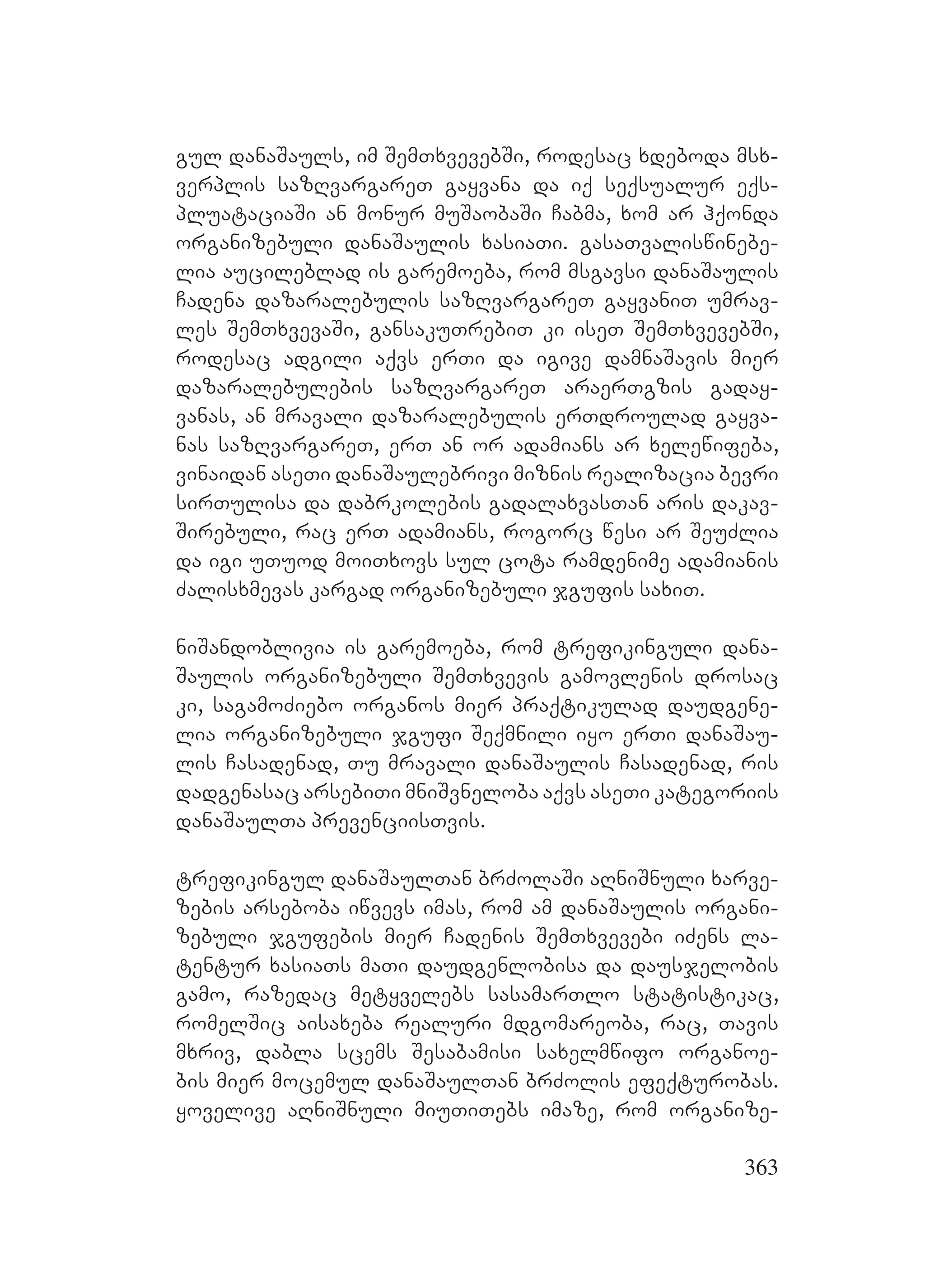 363
gul danaSauls, im SemTxvevebSi, rodesac xdeboda msx-
verplis sazRvargareT gayvana da iq seqsualur eqs-
pluataciaSi an monur muSaobaSi Cabma, xom ar hqonda
organizebuli danaSaulis xasiaTi. gasaTvaliswinebe-
lia aucileblad is garemoeba, rom msgavsi danaSaulis
Cadena dazaralebulis sazRvargareT gayvaniT umrav-
les SemTxvevaSi, gansakuTrebiT ki iseT SemTxvevebSi,
rodesac adgili aqvs erTi da igive damnaSavis mier
dazaralebulebis sazRvargareT araerTgzis gaday-
vanas, an mravali dazaralebulis erTdroulad gayva-
nas sazRvargareT, erT an or adamians ar xelewifeba,
vinaidan aseTi danaSaulebrivi miznis realizacia bevri
sirTulisa da dabrkolebis gadalaxvasTan aris dakav-
Sirebuli, rac erT adamians, rogorc wesi ar SeuZlia
da igi uTuod moiTxovs sul cota ramdenime adamianis
Zalisxmevas kargad organizebuli jgufis saxiT.
niSandoblivia is garemoeba, rom trefikinguli dana-
Saulis organizebuli SemTxvevis gamovlenis drosac
ki, sagamoZiebo organos mier praqtikulad daudgene-
lia organizebuli jgufi Seqmnili iyo erTi danaSau-
lis Casadenad, Tu mravali danaSaulis Casadenad, ris
dadgenasac arsebiTi mniSvneloba aqvs aseTi kategoriis
danaSaulTa prevenciisTvis.
trefikingul danaSaulTan brZolaSi aRniSnuli xarve-
zebis arseboba iwvevs imas, rom am danaSaulis organi-
zebuli jgufebis mier Cadenis SemTxvevebi iZens la-
tentur xasiaTs maTi daudgenlobisa da dausjelobis
gamo, razedac metyvelebs sasamarTlo statistikac,
romelSic aisaxeba realuri mdgomareoba, rac, Tavis
mxriv, dabla scems Sesabamisi saxelmwifo organoe-
bis mier mocemul danaSaulTan brZolis efeqturobas.
yovelive aRniSnuli miuTiTebs imaze, rom organize-
 