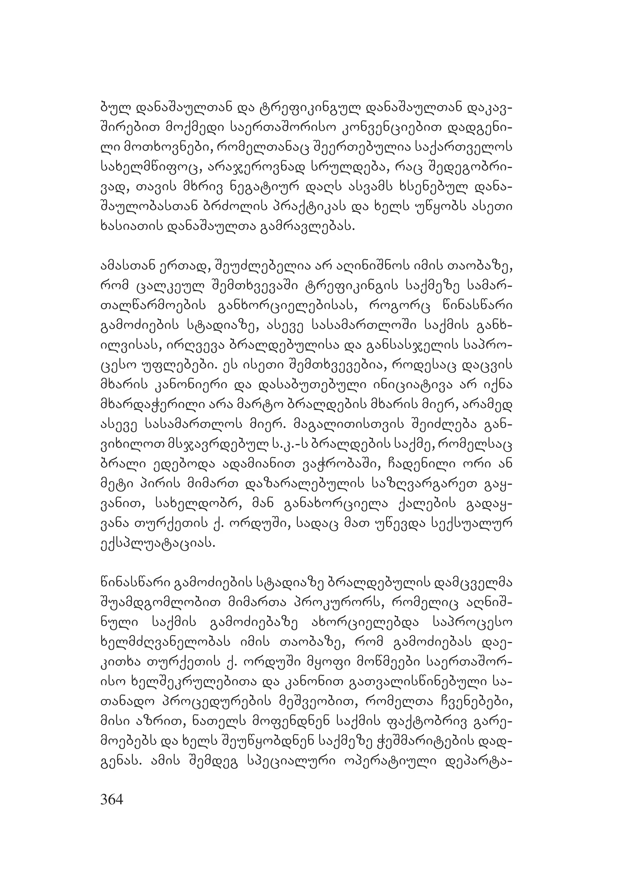 364
bul danaSaulTan da trefikingul danaSaulTan dakav-
SirebiT moqmedi saerTaSoriso konvenciebiT dadgeni-
li moTxovnebi, romelTanac SeerTebulia saqarTvelos
saxelmwifoc, arajerovnad sruldeba, rac Sedegobri-
vad, Tavis mxriv negatiur daRs asvams xsenebul dana-
SaulobasTan brZolis praqtikas da xels uwyobs aseTi
xasiaTis danaSaulTa gamravlebas.
amasTan erTad, SeuZlebelia ar aRiniSnos imis Taobaze,
rom calkeul SemTxvevaSi trefikingis saqmeze samar-
Talwarmoebis ganxorcielebisas, rogorc winaswari
gamoZiebis stadiaze, aseve sasamarTloSi saqmis ganx-
ilvisas, irRveva braldebulisa da gansasjelis sapro-
ceso uflebebi. es iseTi SemTxvevebia, rodesac dacvis
mxaris kanonieri da dasabuTebuli iniciativa ar iqna
mxardaWerili ara marto braldebis mxaris mier, aramed
aseve sasamarTlos mier. magaliTisTvis SeiZleba gan-
vixiloT msjavrdebul s.k.-s braldebis saqme, romelsac
brali edeboda adamianiT vaWrobaSi, Cadenili ori an
meti piris mimarT dazaralebulis sazRvargareT gay-
vaniT, saxeldobr, man ganaxorciela qalebis gaday-
vana TurqeTis q. orduSi, sadac maT uwevda seqsualur
eqspluatacias.
winaswari gamoZiebis stadiaze braldebulis damcvelma
SuamdgomlobiT mimarTa prokurors, romelic aRniS-
nuli saqmis gamoZiebaze axorcielebda saproceso
xelmZRvanelobas imis Taobaze, rom gamoZiebas dae-
kiTxa TurqeTis q. orduSi myofi mowmeebi saerTaSor-
iso xelSekrulebiTa da kanoniT gaTvaliswinebuli sa-
Tanado procedurebis meSveobiT, romelTa Cvenebebi,
misi azriT, naTels mofendnen saqmis faqtobriv gare-
moebebs da xels Seuwyobdnen saqmeze WeSmaritebis dad-
genas. amis Semdeg specialuri operatiuli departa-
 