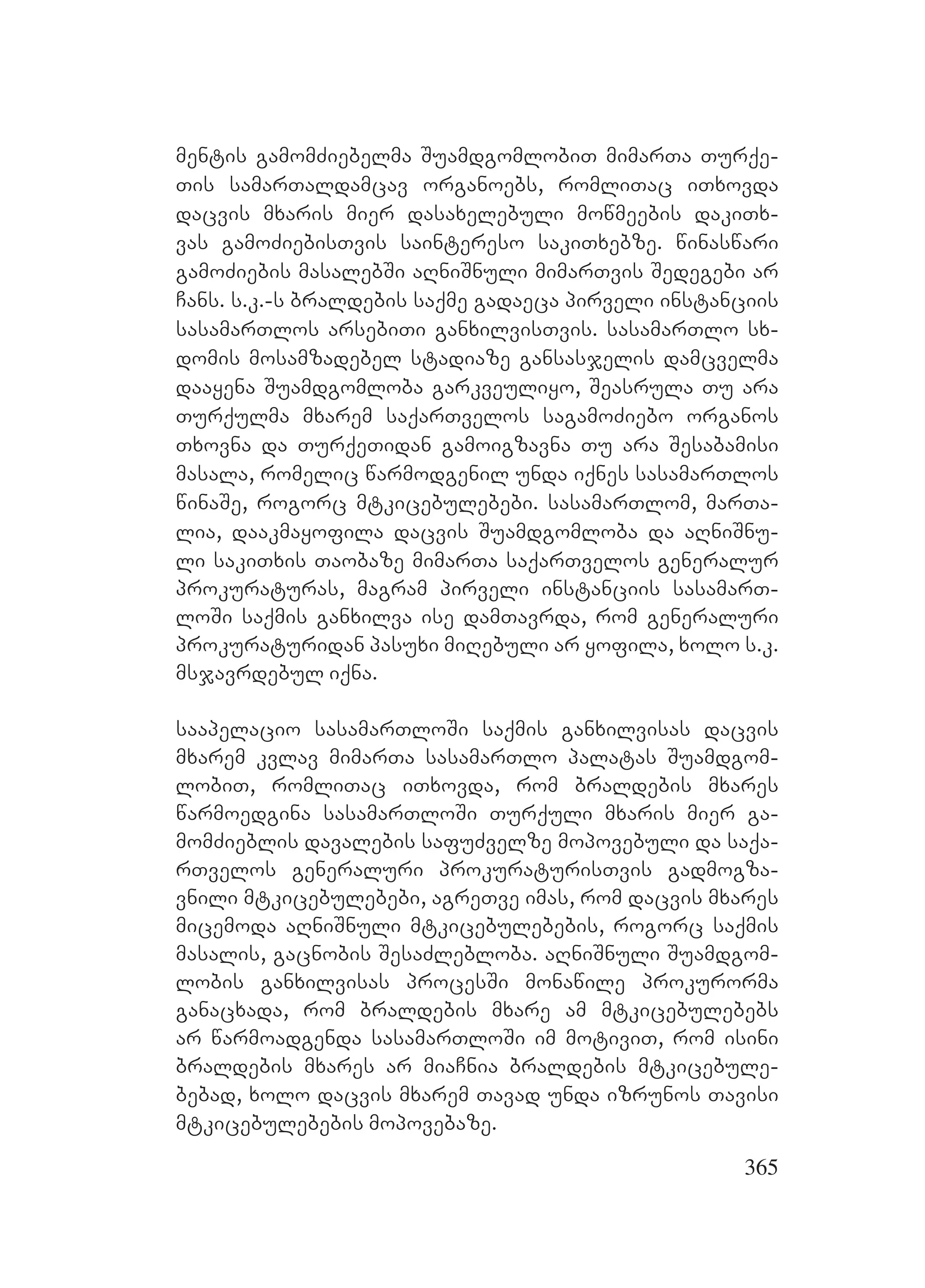 365
mentis gamomZiebelma SuamdgomlobiT mimarTa Turqe-
Tis samarTaldamcav organoebs, romliTac iTxovda
dacvis mxaris mier dasaxelebuli mowmeebis dakiTx-
vas gamoZiebisTvis saintereso sakiTxebze. winaswari
gamoZiebis masalebSi aRniSnuli mimarTvis Sedegebi ar
Cans. s.k.-s braldebis saqme gadaeca pirveli instanciis
sasamarTlos arsebiTi ganxilvisTvis. sasamarTlo sx-
domis mosamzadebel stadiaze gansasjelis damcvelma
daayena Suamdgomloba garkveuliyo, Seasrula Tu ara
Turqulma mxarem saqarTvelos sagamoZiebo organos
Txovna da TurqeTidan gamoigzavna Tu ara Sesabamisi
masala, romelic warmodgenil unda iqnes sasamarTlos
winaSe, rogorc mtkicebulebebi. sasamarTlom, marTa-
lia, daakmayofila dacvis Suamdgomloba da aRniSnu-
li sakiTxis Taobaze mimarTa saqarTvelos generalur
prokuraturas, magram pirveli instanciis sasamarT-
loSi saqmis ganxilva ise damTavrda, rom generaluri
prokuraturidan pasuxi miRebuli ar yofila, xolo s.k.
msjavrdebul iqna.
saapelacio sasamarTloSi saqmis ganxilvisas dacvis
mxarem kvlav mimarTa sasamarTlo palatas Suamdgom-
lobiT, romliTac iTxovda, rom braldebis mxares
warmoedgina sasamarTloSi Turquli mxaris mier ga-
momZieblis davalebis safuZvelze mopovebuli da saqa-
rTvelos generaluri prokuraturisTvis gadmogza-
vnili mtkicebulebebi, agreTve imas, rom dacvis mxares
micemoda aRniSnuli mtkicebulebebis, rogorc saqmis
masalis, gacnobis SesaZlebloba. aRniSnuli Suamdgom-
lobis ganxilvisas procesSi monawile prokurorma
ganacxada, rom braldebis mxare am mtkicebulebebs
ar warmoadgenda sasamarTloSi im motiviT, rom isini
braldebis mxares ar miaCnia braldebis mtkicebule-
bebad, xolo dacvis mxarem Tavad unda izrunos Tavisi
mtkicebulebebis mopovebaze.
 