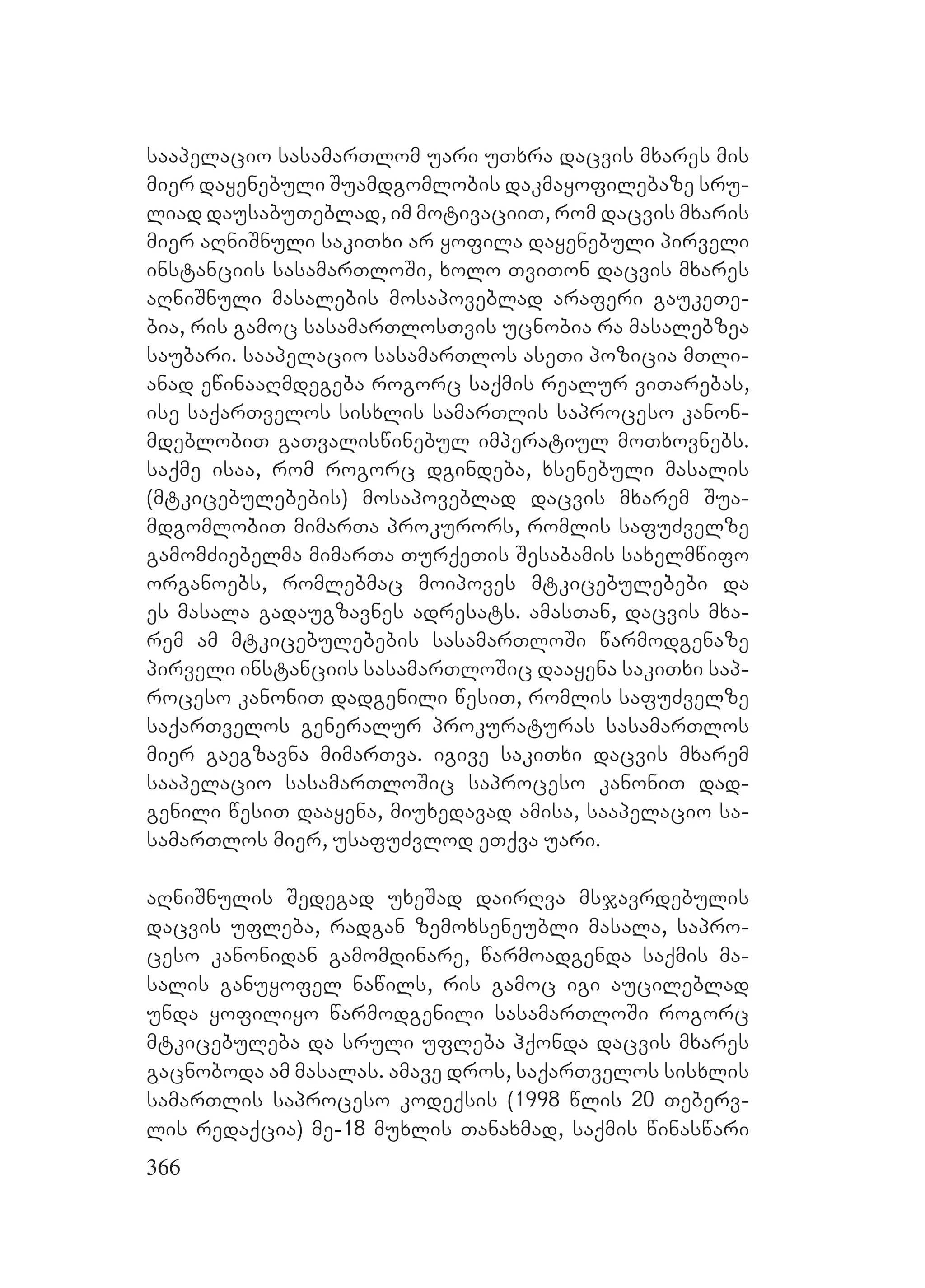 366
saapelacio sasamarTlom uari uTxra dacvis mxares mis
mier dayenebuli Suamdgomlobis dakmayofilebaze sru-
liad dausabuTeblad, im motivaciiT, rom dacvis mxaris
mier aRniSnuli sakiTxi ar yofila dayenebuli pirveli
instanciis sasamarTloSi, xolo TviTon dacvis mxares
aRniSnuli masalebis mosapoveblad araferi gaukeTe-
bia, ris gamoc sasamarTlosTvis ucnobia ra masalebzea
saubari. saapelacio sasamarTlos aseTi pozicia mTli-
anad ewinaaRmdegeba rogorc saqmis realur viTarebas,
ise saqarTvelos sisxlis samarTlis saproceso kanon-
mdeblobiT gaTvaliswinebul imperatiul moTxovnebs.
saqme isaa, rom rogorc dgindeba, xsenebuli masalis
(mtkicebulebebis) mosapoveblad dacvis mxarem Sua-
mdgomlobiT mimarTa prokurors, romlis safuZvelze
gamomZiebelma mimarTa TurqeTis Sesabamis saxelmwifo
organoebs, romlebmac moipoves mtkicebulebebi da
es masala gadaugzavnes adresats. amasTan, dacvis mxa-
rem am mtkicebulebebis sasamarTloSi warmodgenaze
pirveli instanciis sasamarTloSic daayena sakiTxi sap-
roceso kanoniT dadgenili wesiT, romlis safuZvelze
saqarTvelos generalur prokuraturas sasamarTlos
mier gaegzavna mimarTva. igive sakiTxi dacvis mxarem
saapelacio sasamarTloSic saproceso kanoniT dad-
genili wesiT daayena, miuxedavad amisa, saapelacio sa-
samarTlos mier, usafuZvlod eTqva uari.
aRniSnulis Sedegad uxeSad dairRva msjavrdebulis
dacvis ufleba, radgan zemoxseneubli masala, sapro-
ceso kanonidan gamomdinare, warmoadgenda saqmis ma-
salis ganuyofel nawils, ris gamoc igi aucileblad
unda yofiliyo warmodgenili sasamarTloSi rogorc
mtkicebuleba da sruli ufleba hqonda dacvis mxares
gacnoboda am masalas. amave dros, saqarTvelos sisxlis
samarTlis saproceso kodeqsis (1998 wlis 20 Teberv-
lis redaqcia) me-18 muxlis Tanaxmad, saqmis winaswari
 