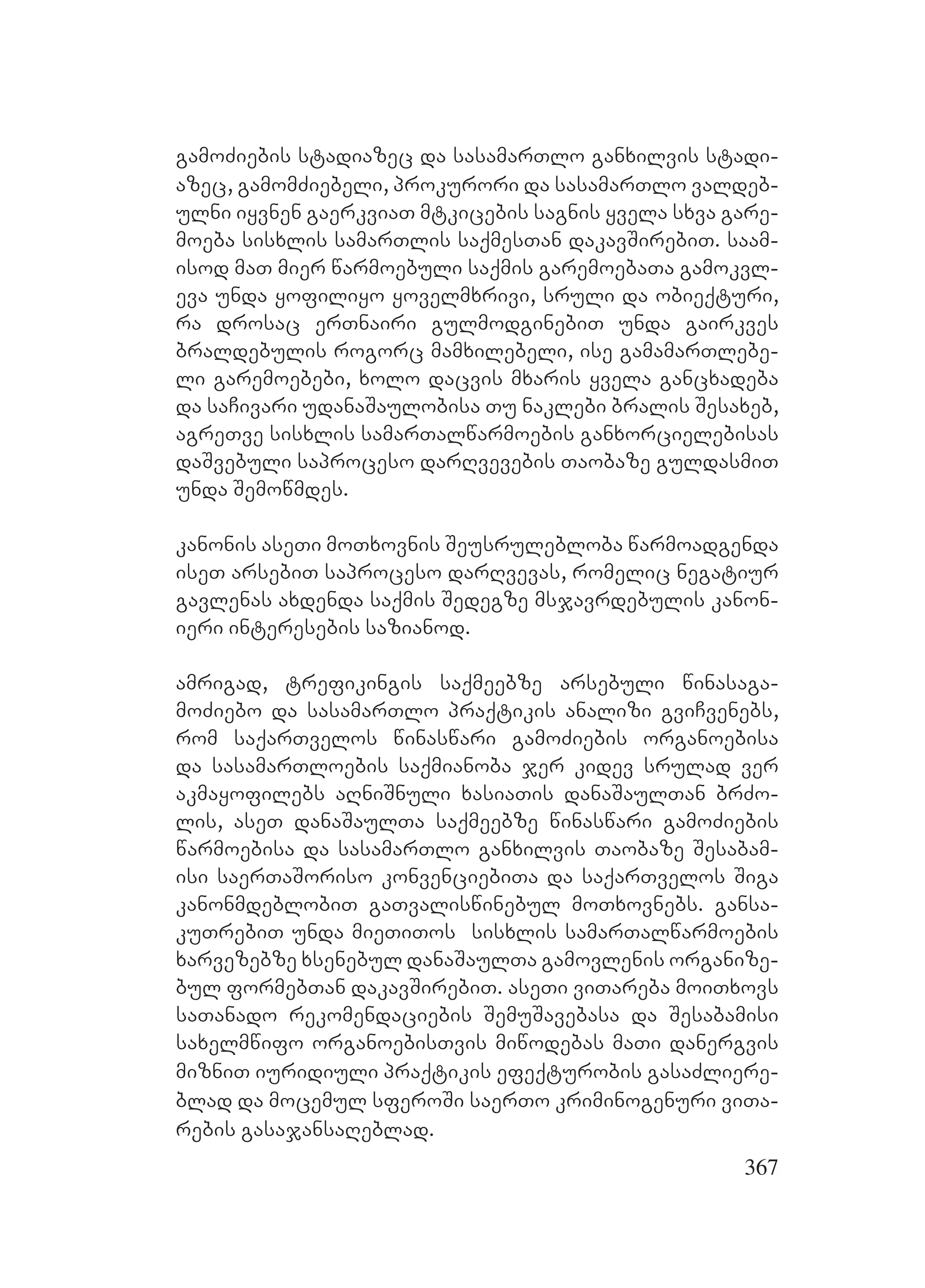 367
gamoZiebis stadiazec da sasamarTlo ganxilvis stadi-
azec, gamomZiebeli, prokurori da sasamarTlo valdeb-
ulni iyvnen gaerkviaT mtkicebis sagnis yvela sxva gare-
moeba sisxlis samarTlis saqmesTan dakavSirebiT. saam-
isod maT mier warmoebuli saqmis garemoebaTa gamokvl-
eva unda yofiliyo yovelmxrivi, sruli da obieqturi,
ra drosac erTnairi gulmodginebiT unda gairkves
braldebulis rogorc mamxilebeli, ise gamamarTlebe-
li garemoebebi, xolo dacvis mxaris yvela gancxadeba
da saCivari udanaSaulobisa Tu naklebi bralis Sesaxeb,
agreTve sisxlis samarTalwarmoebis ganxorcielebisas
daSvebuli saproceso darRvevebis Taobaze guldasmiT
unda Semowmdes.
kanonis aseTi moTxovnis Seusrulebloba warmoadgenda
iseT arsebiT saproceso darRvevas, romelic negatiur
gavlenas axdenda saqmis Sedegze msjavrdebulis kanon-
ieri interesebis sazianod.
amrigad, trefikingis saqmeebze arsebuli winasaga-
moZiebo da sasamarTlo praqtikis analizi gviCvenebs,
rom saqarTvelos winaswari gamoZiebis organoebisa
da sasamarTloebis saqmianoba jer kidev srulad ver
akmayofilebs aRniSnuli xasiaTis danaSaulTan brZo-
lis, aseT danaSaulTa saqmeebze winaswari gamoZiebis
warmoebisa da sasamarTlo ganxilvis Taobaze Sesabam-
isi saerTaSoriso konvenciebiTa da saqarTvelos Siga
kanonmdeblobiT gaTvaliswinebul moTxovnebs. gansa-
kuTrebiT unda mieTiTos sisxlis samarTalwarmoebis
xarvezebze xsenebul danaSaulTa gamovlenis organize-
bul formebTan dakavSirebiT. aseTi viTareba moiTxovs
saTanado rekomendaciebis SemuSavebasa da Sesabamisi
saxelmwifo organoebisTvis miwodebas maTi danergvis
mizniT iuridiuli praqtikis efeqturobis gasaZliere-
blad da mocemul sferoSi saerTo kriminogenuri viTa-
rebis gasajansaReblad.
 