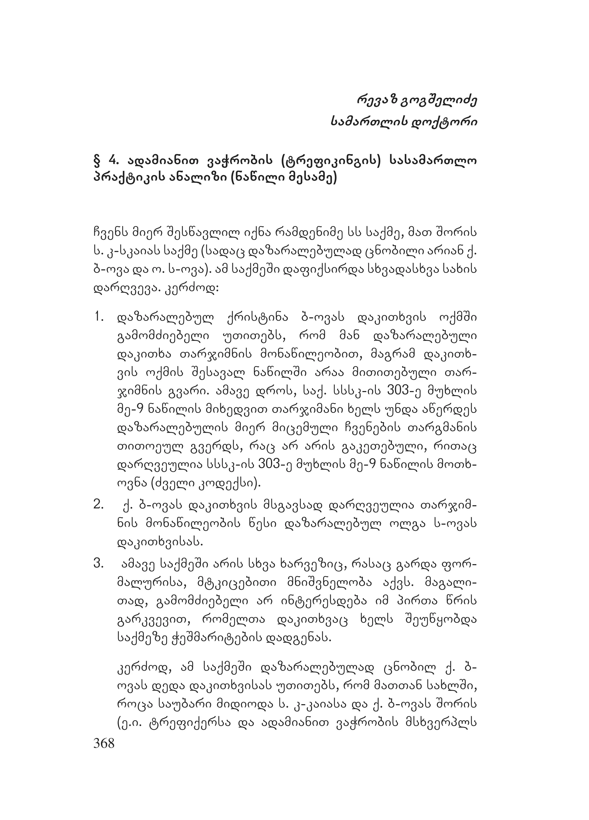 368
revaz gogSeliZe
samarTlis doqtori
§ 4. adamianiT vaWrobis (trefikingis) sasamarTlo
praqtikis analizi (nawili mesame)
Cvens mier Seswavlil iqna ramdenime ss saqme, maT Soris
s. k-skaias saqme (sadac dazaralebulad cnobili arian q.
b-ova da o. s-ova). am saqmeSi dafiqsirda sxvadasxva saxis
darRveva. kerZod:
1. dazaralebul qristina b-ovas dakiTxvis oqmSi
gamomZiebeli uTiTebs, rom man dazaralebuli
dakiTxa Tarjimnis monawileobiT, magram dakiTx-
vis oqmis Sesaval nawilSi araa miTiTebuli Tar-
jimnis gvari. amave dros, saq. sssk-is 303-e muxlis
me-9 nawilis mixedviT Tarjimani xels unda awerdes
dazaralebulis mier micemuli Cvenebis Targmanis
TiToeul gverds, rac ar aris gakeTebuli, riTac
darRveulia sssk-is 303-e muxlis me-9 nawilis moTx-
ovna (Zveli kodeqsi).
2. q. b-ovas dakiTxvis msgavsad darRveulia Tarjim-
nis monawileobis wesi dazaralebul olga s-ovas
dakiTxvisas.
3. amave saqmeSi aris sxva xarvezic, rasac garda for-
malurisa, mtkicebiTi mniSvneloba aqvs. magali-
Tad, gamomZiebeli ar interesdeba im pirTa wris
garkveviT, romelTa dakiTxvac xels Seuwyobda
saqmeze WeSmaritebis dadgenas.
kerZod, am saqmeSi dazaralebulad cnobil q. b-
ovas deda dakiTxvisas uTiTebs, rom maTTan saxlSi,
roca saubari midioda s. k-kaiasa da q. b-ovas Soris
(e.i. trefiqersa da adamianiT vaWrobis msxverpls
 