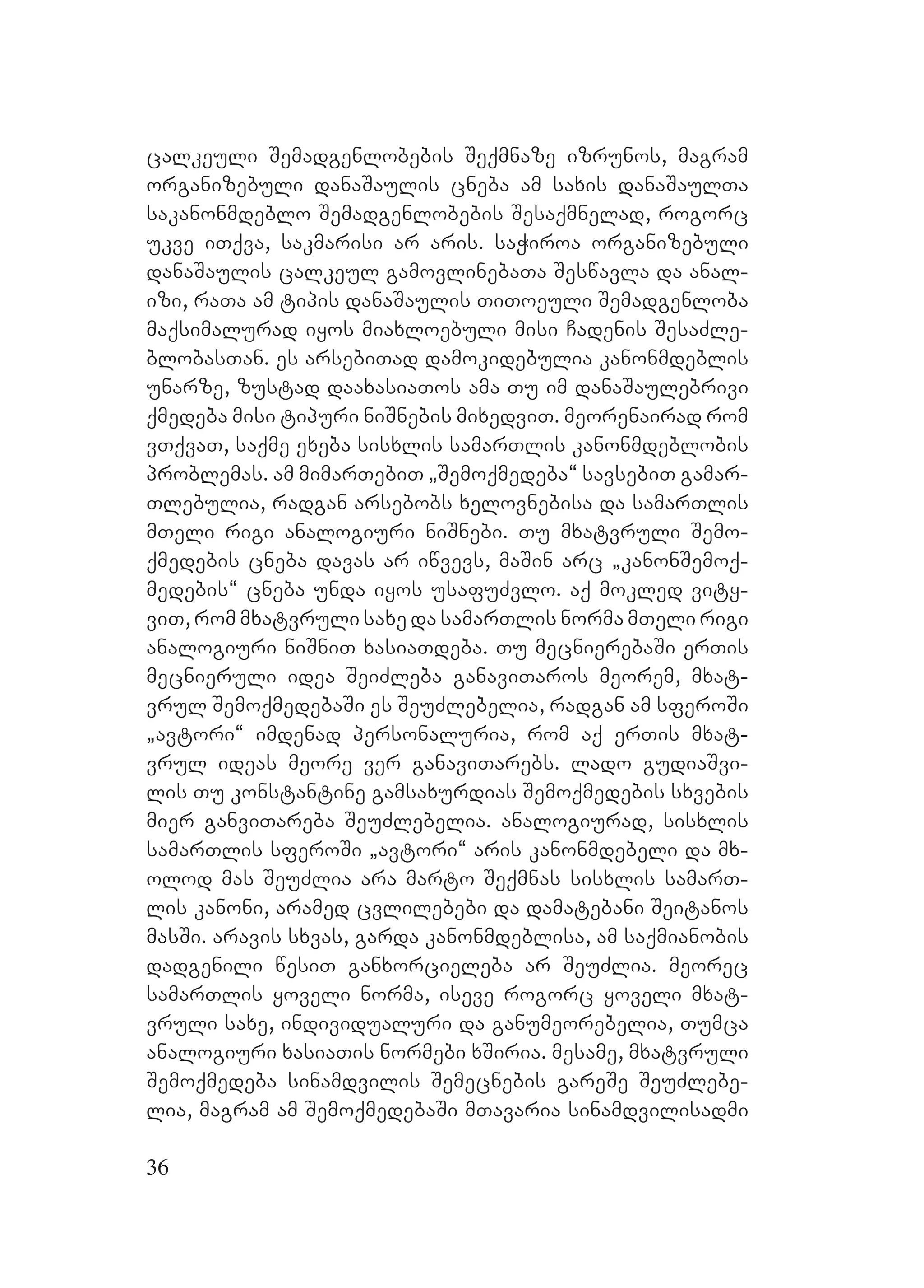 36
calkeuli Semadgenlobebis Seqmnaze izrunos, magram
organizebuli danaSaulis cneba am saxis danaSaulTa
sakanonmdeblo Semadgenlobebis Sesaqmnelad, rogorc
ukve iTqva, sakmarisi ar aris. saWiroa organizebuli
danaSaulis calkeul gamovlinebaTa Seswavla da anal-
izi, raTa am tipis danaSaulis TiToeuli Semadgenloba
maqsimalurad iyos miaxloebuli misi Cadenis SesaZle-
blobasTan. es arsebiTad damokidebulia kanonmdeblis
unarze, zustad daaxasiaTos ama Tu im danaSaulebrivi
qmedeba misi tipuri niSnebis mixedviT. meorenairad rom
vTqvaT, saqme exeba sisxlis samarTlis kanonmdeblobis
problemas. am mimarTebiT `Semoqmedeba~ savsebiT gamar-
Tlebulia, radgan arsebobs xelovnebisa da samarTlis
mTeli rigi analogiuri niSnebi. Tu mxatvruli Semo-
qmedebis cneba davas ar iwvevs, maSin arc `kanonSemoq-
medebis~ cneba unda iyos usafuZvlo. aq mokled vity-
viT, rom mxatvruli saxe da samarTlis norma mTeli rigi
analogiuri niSniT xasiaTdeba. Tu mecnierebaSi erTis
mecnieruli idea SeiZleba ganaviTaros meorem, mxat-
vrul SemoqmedebaSi es SeuZlebelia, radgan am sferoSi
`avtori~ imdenad personaluria, rom aq erTis mxat-
vrul ideas meore ver ganaviTarebs. Llado gudiaSvi-
lis Tu konstantine gamsaxurdias Semoqmedebis sxvebis
mier ganviTareba SeuZlebelia. analogiurad, sisxlis
samarTlis sferoSi `avtori~ aris kanonmdebeli da mx-
olod mas SeuZlia ara marto Seqmnas sisxlis samarT-
lis kanoni, aramed cvlilebebi da damatebani Seitanos
masSi. aravis sxvas, garda kanonmdeblisa, am saqmianobis
dadgenili wesiT ganxorcieleba ar SeuZlia. meorec
samarTlis yoveli norma, iseve rogorc yoveli mxat-
vruli saxe, individualuri da ganumeorebelia, Tumca
analogiuri xasiaTis normebi xSiria. mesame, mxatvruli
Semoqmedeba sinamdvilis Semecnebis gareSe SeuZlebe-
lia, magram am SemoqmedebaSi mTavaria sinamdvilisadmi
 