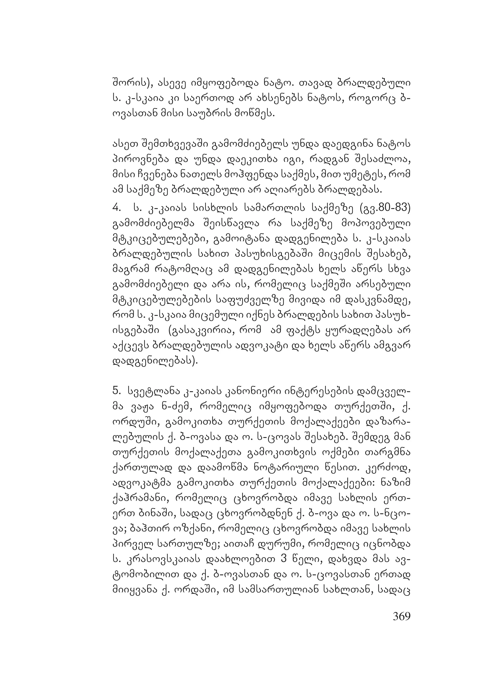 369
Soris), aseve imyofeboda nato. Tavad braldebuli
s. k-skaia ki saerTod ar axsenebs natos, rogorc b-
ovasTan misi saubris mowmes.
aseT SemTxvevaSi gamomZiebels unda daedgina natos
pirovneba da unda daekiTxa igi, radgan SesaZloa,
misi Cveneba naTels mohfenda saqmes, miT umetes, rom
am saqmeze braldebuli ar aRiarebs braldebas.
4. s. k-kaias sisxlis samarTlis saqmeze (gv.80-83)
gamomZiebelma Seiswavla ra saqmeze mopovebuli
mtkicebulebebi, gamoitana dadgenileba s. k-skaias
braldebulis saxiT pasuxisgebaSi micemis Sesaxeb,
magram ratomRac am dadgenilebas xels awers sxva
gamomZiebeli da ara is, romelic saqmeSi arsebuli
mtkicebulebebis safuZvelze mivida im daskvnamde,
rom s. k-skaia micemuli iqnes braldebis saxiT pasux-
isgebaSi (gasakviria, rom am faqts yuradRebas ar
aqcevs braldebulis advokati da xels awers amgvar
dadgenilebas).
5. svetlana k-kaias kanonieri interesebis damcvel-
ma vaJa n-Zem, romelic imyofeboda TurqeTSi, q.
orduSi, gamokiTxa TurqeTis moqalaqeebi dazara-
lebulis q. b-ovasa da o. s-covas Sesaxeb. Semdeg man
TurqeTis moqalaqeTa gamokiTxvis oqmebi Targmna
qarTulad da daamowma notariuli wesiT. kerZod,
advokatma gamokiTxa TurqeTis moqalaqeebi: nazim
qahramani, romelic cxovrobda imave saxlis erT-
erT binaSi, sadac cxovrobdnen q. b-ova da o. s-nco-
va; bahTir ozqani, romelic cxovrobda imave saxlis
pirvel sarTulze; aiTaC durumi, romelic icnobda
s. krasovskaias daaxloebiT 3 weli, daxvda mas av-
tomobiliT da q. b-ovasTan da o. s-covasTan erTad
miiyvana q. ordaSi, im samsarTulian saxlTan, sadac
 