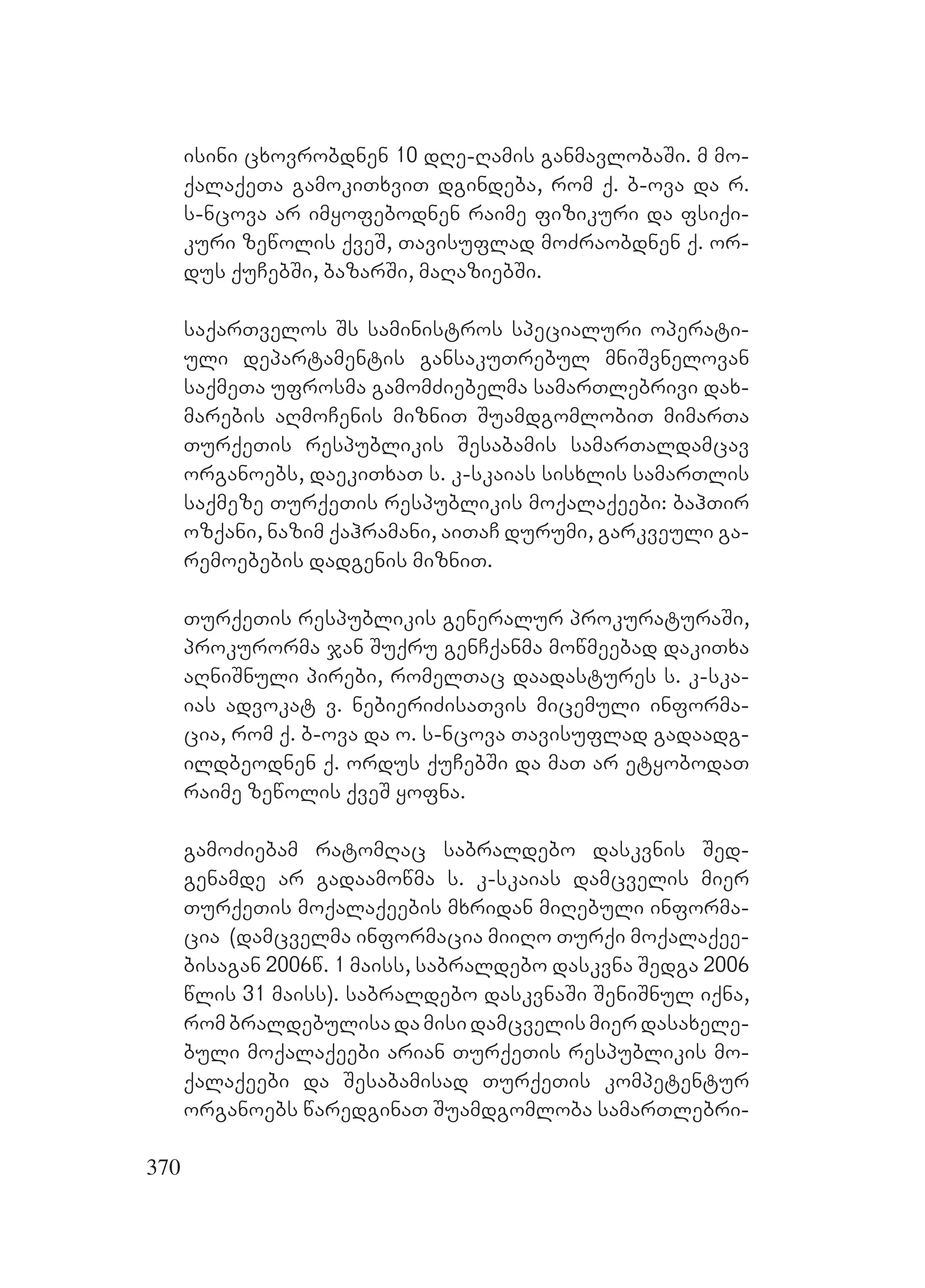 370
isini cxovrobdnen 10 dRe-Ramis ganmavlobaSi. Am mo-
qalaqeTa gamokiTxviT dgindeba, rom q. b-ova da r.
s-ncova ar imyofebodnen raime fizikuri da fsiqi-
kuri zewolis qveS, Tavisuflad moZraobdnen q. or-
dus quCebSi, bazarSi, maRaziebSi.
saqarTvelos Ss saministros specialuri operati-
uli departamentis gansakuTrebul mniSvnelovan
saqmeTa ufrosma gamomZiebelma samarTlebrivi dax-
marebis aRmoCenis mizniT SuamdgomlobiT mimarTa
TurqeTis respublikis Sesabamis samarTaldamcav
organoebs, daekiTxaT s. k-skaias sisxlis samarTlis
saqmeze TurqeTis respublikis moqalaqeebi: bahTir
ozqani, nazim qahramani, aiTaC durumi, garkveuli ga-
remoebebis dadgenis mizniT.
TurqeTis respublikis generalur prokuraturaSi,
prokurorma jan Suqru genCqanma mowmeebad dakiTxa
aRniSnuli pirebi, romelTac daadastures s. k-ska-
ias advokat v. nebieriZisaTvis micemuli informa-
cia, rom q. b-ova da o. s-ncova Tavisuflad gadaadg-
ildbeodnen q. ordus quCebSi da maT ar etyobodaT
raime zewolis qveS yofna.
gamoZiebam ratomRac sabraldebo daskvnis Sed-
genamde ar gadaamowma s. k-skaias damcvelis mier
TurqeTis moqalaqeebis mxridan miRebuli informa-
cia (damcvelma informacia miiRo Turqi moqalaqee-
bisagan 2006w. 1 maiss, sabraldebo daskvna Sedga 2006
wlis 31 maiss). sabraldebo daskvnaSi SeniSnul iqna,
rombraldebulisadamisidamcvelismierdasaxele-
buli moqalaqeebi arian TurqeTis respublikis mo-
qalaqeebi da Sesabamisad TurqeTis kompetentur
organoebs waredginaT Suamdgomloba samarTlebri-
 