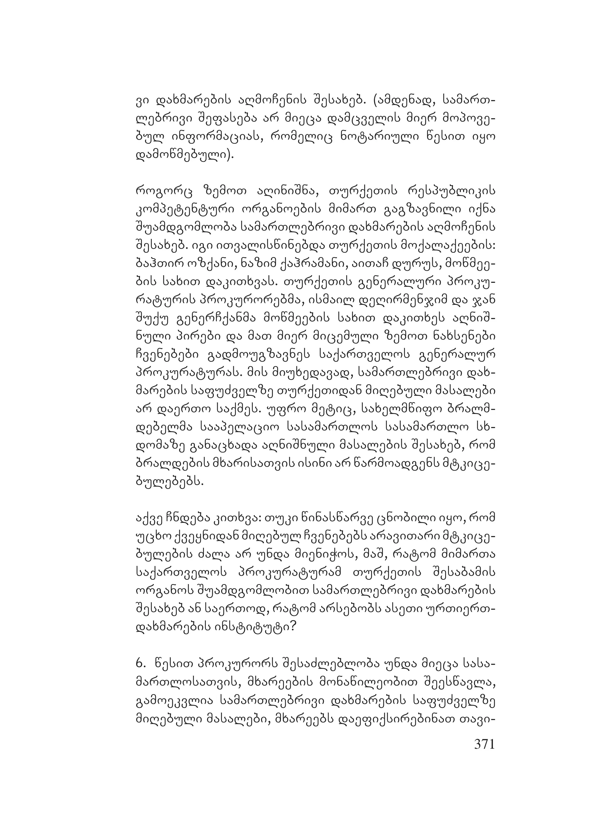 371
vi daxmarebis aRmoCenis Sesaxeb. A(amdenad, samarT-
lebrivi Sefaseba ar mieca damcvelis mier mopove-
bul informacias, romelic notariuli wesiT iyo
damowmebuli).
rogorc zemoT aRiniSna, TurqeTis respublikis
kompetenturi organoebis mimarT gagzavnili iqna
Suamdgomloba samarTlebrivi daxmarebis aRmoCenis
Sesaxeb. igi iTvaliswinebda TurqeTis moqalaqeebis:
bahTir ozqani, nazim qahramani, aiTaC durus, mowmee-
bis saxiT dakiTxvas. TurqeTis generaluri proku-
raturis prokurorebma, ismail deRirmenjim da jan
Suqu generCqanma mowmeebis saxiT dakiTxes aRniS-
nuli pirebi da maT mier micemuli zemoT naxsenebi
Cvenebebi gadmougzavnes saqarTvelos generalur
prokuraturas. Amis miuxedavad, samarTlebrivi dax-
marebis safuZvelze TurqeTidan miRebuli masalebi
ar daerTo saqmes. ufro metic, saxelmwifo bralm-
debelma saapelacio sasamarTlos sasamarTlo sx-
domaze ganacxada aRniSnuli masalebis Sesaxeb, rom
braldebis mxarisaTvis isini ar warmoadgens mtkice-
bulebebs.
aqve Cndeba kiTxva: Tuki winaswarve cnobili iyo, rom
ucxoqveynidanmiRebulCvenebebsaraviTarimtkice-
bulebis Zala ar unda mieniWos, maS, ratom mimarTa
saqarTvelos prokuraturam TurqeTis Sesabamis
organos SuamdgomlobiT samarTlebrivi daxmarebis
Sesaxeb an saerTod, ratom arsebobs aseTi urTierT-
daxmarebis instituti?
6. wesiT prokurors SesaZlebloba unda mieca sasa-
marTlosaTvis, mxareebis monawileobiT Seeswavla,
gamoekvlia samarTlebrivi daxmarebis safuZvelze
miRebuli masalebi, mxareebs daefiqsirebinaT Tavi-
 