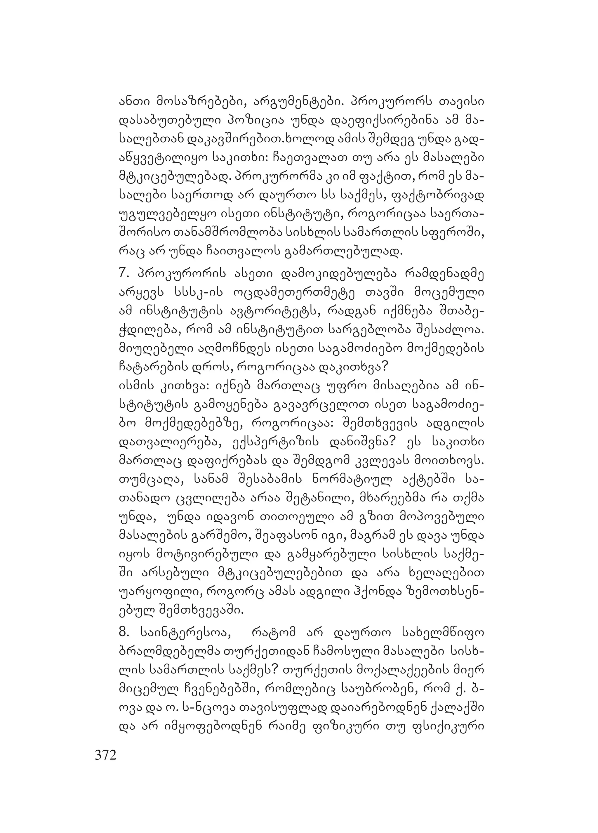 372
anTi mosazrebebi, argumentebi. Pprokurors Tavisi
dasabuTebuli pozicia unda daefiqsirebina am ma-
salebTan dakavSirebiT.Mxolod amis Semdeg unda gad-
awyvetiliyo sakiTxi: CaeTvalaT Tu ara es masalebi
mtkicebulebad. Pprokurorma ki im faqtiT, rom es ma-
salebi saerTod ar daurTo ss saqmes, faqtobrivad
ugulvebelyo iseTi instituti, rogoricaa saerTa-
Soriso TanamSromloba sisxlis samarTlis sferoSi,
rac ar unda CaiTvalos gamarTlebulad.
7. prokuroris aseTi damokidebuleba ramdenadme
aryevs sssk-is ocdameTerTmete TavSi mocemuli
am institutis avtoritets, radgan iqmneba STabe-
Wdileba, rom am institutiT sargebloba SesaZloa.
miuRebeli aRmoCndes iseTi sagamoZiebo moqmedebis
Catarebis dros, rogoricaa dakiTxva?
ismis kiTxva: iqneb marTlac ufro misaRebia am in-
stitutis gamoyeneba gavavrceloT iseT sagamoZie-
bo moqmedebebze, rogoricaa: SemTxvevis adgilis
daTvaliereba, eqspertizis daniSvna? Ees sakiTxi
marTlac dafiqrebas da Semdgom kvlevas moiTxovs.
TumcaRa, sanam Sesabamis normatiul aqtebSi sa-
Tanado cvlileba araa Setanili, mxareebma ra Tqma
unda, unda idavon TiToeuli am gziT mopovebuli
masalebis garSemo, Seafason igi, magram es dava unda
iyos motivirebuli da gamyarebuli sisxlis saqme-
Si arsebuli mtkicebulebebiT da ara xelaRebiT
uaryofili, rogorc amas adgili hqonda zemoTxsen-
ebul SemTxvevaSi.
8. sainteresoa, ratom ar daurTo saxelmwifo
bralmdebelma TurqeTidan Camosuli masalebi sisx-
lis samarTlis saqmes? TurqeTis moqalaqeebis mier
micemul CvenebebSi, romlebic saubroben, rom q. b-
ova da o. s-ncova Tavisuflad daiarebodnen qalaqSi
da ar imyofebodnen raime fizikuri Tu fsiqikuri
 