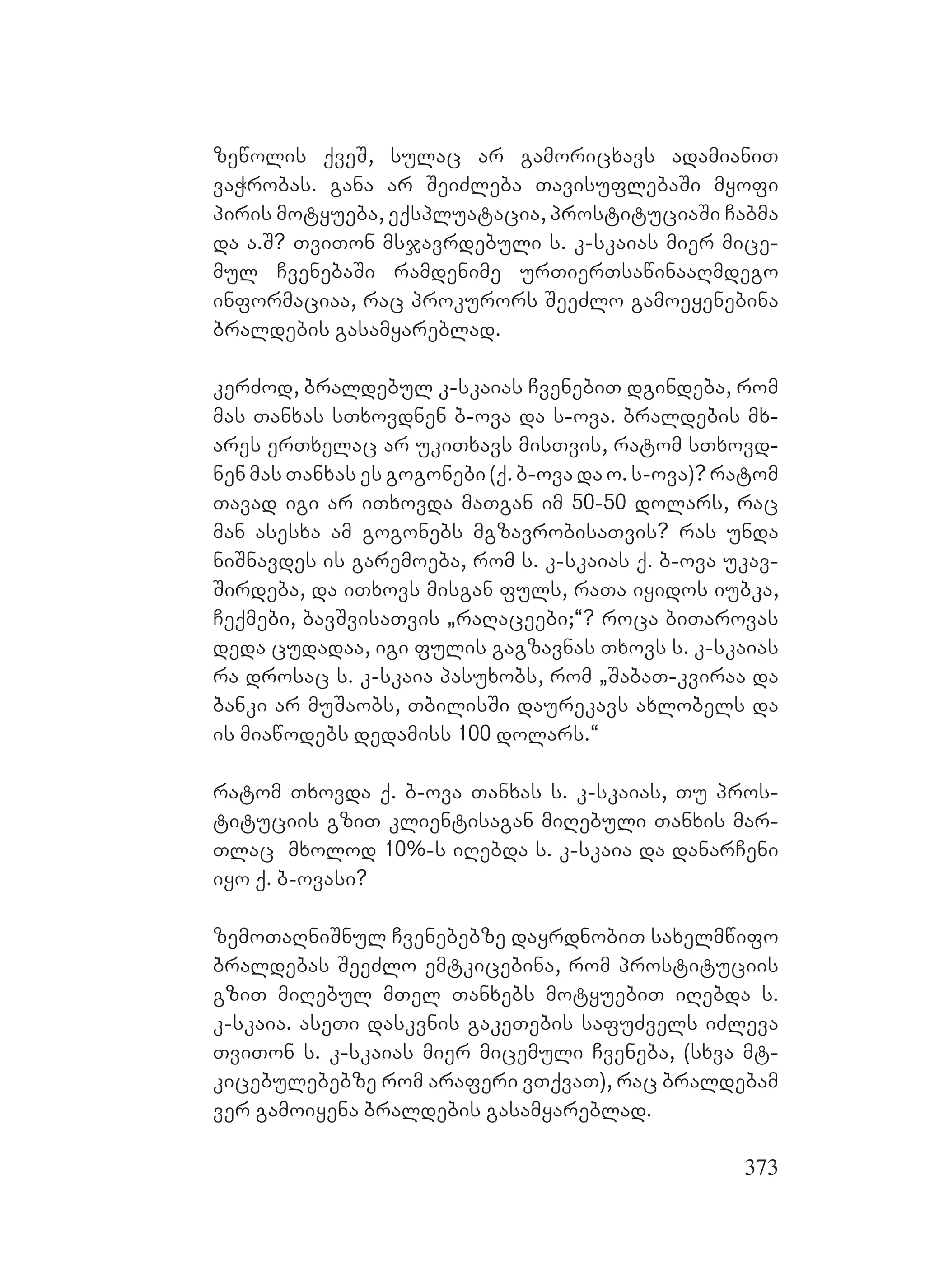 373
zewolis qveS, sulac ar gamoricxavs adamianiT
vaWrobas. gana ar SeiZleba TavisuflebaSi myofi
piris motyueba, eqspluatacia, prostituciaSi Cabma
da a.S? TviTon msjavrdebuli s. k-skaias mier mice-
mul CvenebaSi ramdenime urTierTsawinaaRmdego
informaciaa, rac prokurors SeeZlo gamoeyenebina
braldebis gasamyareblad.
kerZod, braldebul k-skaias CvenebiT dgindeba, rom
mas Tanxas sTxovdnen b-ova da s-ova. Bbraldebis mx-
ares erTxelac ar ukiTxavs misTvis, ratom sTxovd-
nen mas Tanxas es gogonebi (q. b-ova da o. s-ova)? ratom
Tavad igi ar iTxovda maTgan im 50-50 dolars, rac
man asesxa am gogonebs mgzavrobisaTvis? ras unda
niSnavdes is garemoeba, rom s. k-skaias q. b-ova ukav-
Sirdeba, da iTxovs misgan fuls, raTa iyidos iubka,
Ceqmebi, bavSvisaTvis `raRaceebi;~? roca biTarovas
deda cudadaa, igi fulis gagzavnas Txovs s. k-skaias
ra drosac s. k-skaia pasuxobs, rom `SabaT-kviraa da
banki ar muSaobs, TbilisSi daurekavs axlobels da
is miawodebs dedamiss 100 dolars.~
ratom Txovda q. b-ova Tanxas s. k-skaias, Tu pros-
tituciis gziT klientisagan miRebuli Tanxis mar-
Tlac mxolod 10%-s iRebda s. k-skaia da danarCeni
iyo q. b-ovasi?
zemoTaRniSnul Cvenebebze dayrdnobiT saxelmwifo
braldebas SeeZlo emtkicebina, rom prostituciis
gziT miRebul mTel Tanxebs motyuebiT iRebda s.
k-skaia. aseTi daskvnis gakeTebis safuZvels iZleva
TviTon s. k-skaias mier micemuli Cveneba, (sxva mt-
kicebulebebze rom araferi vTqvaT), rac braldebam
ver gamoiyena braldebis gasamyareblad. A
 