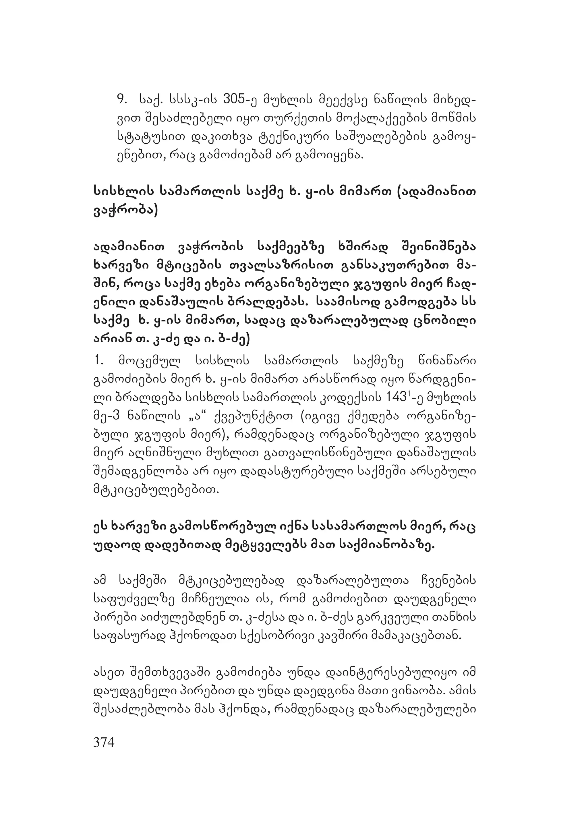 374
9. saq. sssk-is 305-e muxlis meeqvse nawilis mixed-
viT SesaZlebeli iyo TurqeTis moqalaqeebis mowmis
statusiT dakiTxva teqnikuri saSualebebis gamoy-
enebiT, rac gamoZiebam ar gamoiyena.
sisxlis samarTlis saqme x. y-is mimarT (adamianiT
vaWroba)
adamianiT vaWrobis saqmeebze xSirad SeiniSneba
xarvezi mticebis TvalsazrisiT gansakuTrebiT ma-
Sin, roca saqme exeba organizebuli jgufis mier Cad-
enili danaSaulis braldebas. saamisod gamodgeba ss
saqme x. y-is mimarT, sadac dazaralebulad cnobili
arian T. k-Ze da i. b-Ze)
1. mocemul sisxlis samarTlis saqmeze winawari
gamoZiebis mier x. y-is mimarT arasworad iyo wardgeni-
li braldeba sisxlis samarTlis kodeqsis 1431
-e muxlis
me-3 nawilis `a~ qvepunqtiT (igive qmedeba organize-
buli jgufis mier), ramdenadac organizebuli jgufis
mier aRniSnuli muxliT gaTvaliswinebuli danaSaulis
Semadgenloba ar iyo dadasturebuli saqmeSi arsebuli
mtkicebulebebiT.
es xarvezi gamosworebul iqna sasamarTlos mier, rac
udaod dadebiTad metyvelebs maT saqmianobaze.
am saqmeSi mtkicebulebad dazaralebulTa Cvenebis
safuZvelze miCneulia is, rom gamoZiebiT daudgeneli
pirebi aiZulebdnen T. k-Zesa da i. b-Zes garkveuli Tanxis
safasurad hqonodaT sqesobrivi kavSiri mamakacebTan.
aseT SemTxvevaSi gamoZieba unda dainteresebuliyo im
daudgeneli pirebiT da unda daedgina maTi vinaoba. amis
SesaZlebloba mas hqonda, ramdenadac dazaralebulebi
 
