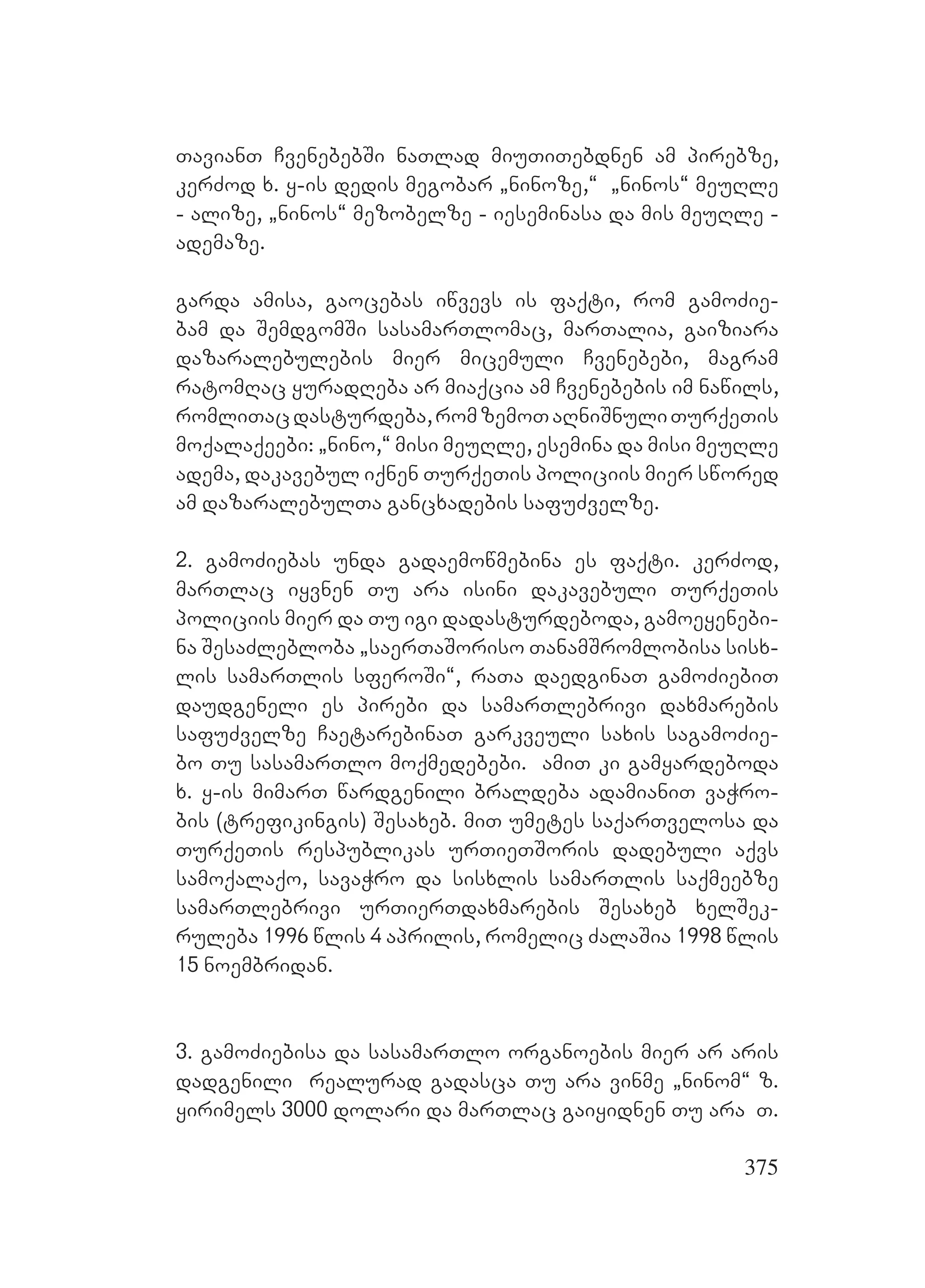 375
TavianT CvenebebSi naTlad miuTiTebdnen am pirebze,
kerZod x. y-is dedis megobar `ninoze,~ `ninos~ meuRle
- alize, `ninos~ mezobelze - ieseminasa da mis meuRle -
ademaze.
garda amisa, gaocebas iwvevs is faqti, rom gamoZie-
bam da SemdgomSi sasamarTlomac, marTalia, gaiziara
dazaralebulebis mier micemuli Cvenebebi, magram
ratomRac yuradReba ar miaqcia am Cvenebebis im nawils,
romliTacdasturdeba,romzemoTaRniSnuliTurqeTis
moqalaqeebi: `nino,~ misi meuRle, esemina da misi meuRle
adema, dakavebul iqnen TurqeTis policiis mier swored
am dazaralebulTa gancxadebis safuZvelze.
2. gamoZiebas unda gadaemowmebina es faqti. kerZod,
marTlac iyvnen Tu ara isini dakavebuli TurqeTis
policiis mier da Tu igi dadasturdeboda, gamoeyenebi-
na SesaZlebloba `saerTaSoriso TanamSromlobisa sisx-
lis samarTlis sferoSi~, raTa daedginaT gamoZiebiT
daudgeneli es pirebi da samarTlebrivi daxmarebis
safuZvelze CaetarebinaT garkveuli saxis sagamoZie-
bo Tu sasamarTlo moqmedebebi. amiT ki gamyardeboda
x. y-is mimarT wardgenili braldeba adamianiT vaWro-
bis (trefikingis) Sesaxeb. miT umetes saqarTvelosa da
TurqeTis respublikas urTieTSoris dadebuli aqvs
samoqalaqo, savaWro da sisxlis samarTlis saqmeebze
samarTlebrivi urTierTdaxmarebis Sesaxeb xelSek-
ruleba 1996 wlis 4 aprilis, romelic ZalaSia 1998 wlis
15 noembridan.
3. gamoZiebisa da sasamarTlo organoebis mier ar aris
dadgenili realurad gadasca Tu ara vinme `ninom~ z.
yirimels 3000 dolari da marTlac gaiyidnen Tu ara T.
 