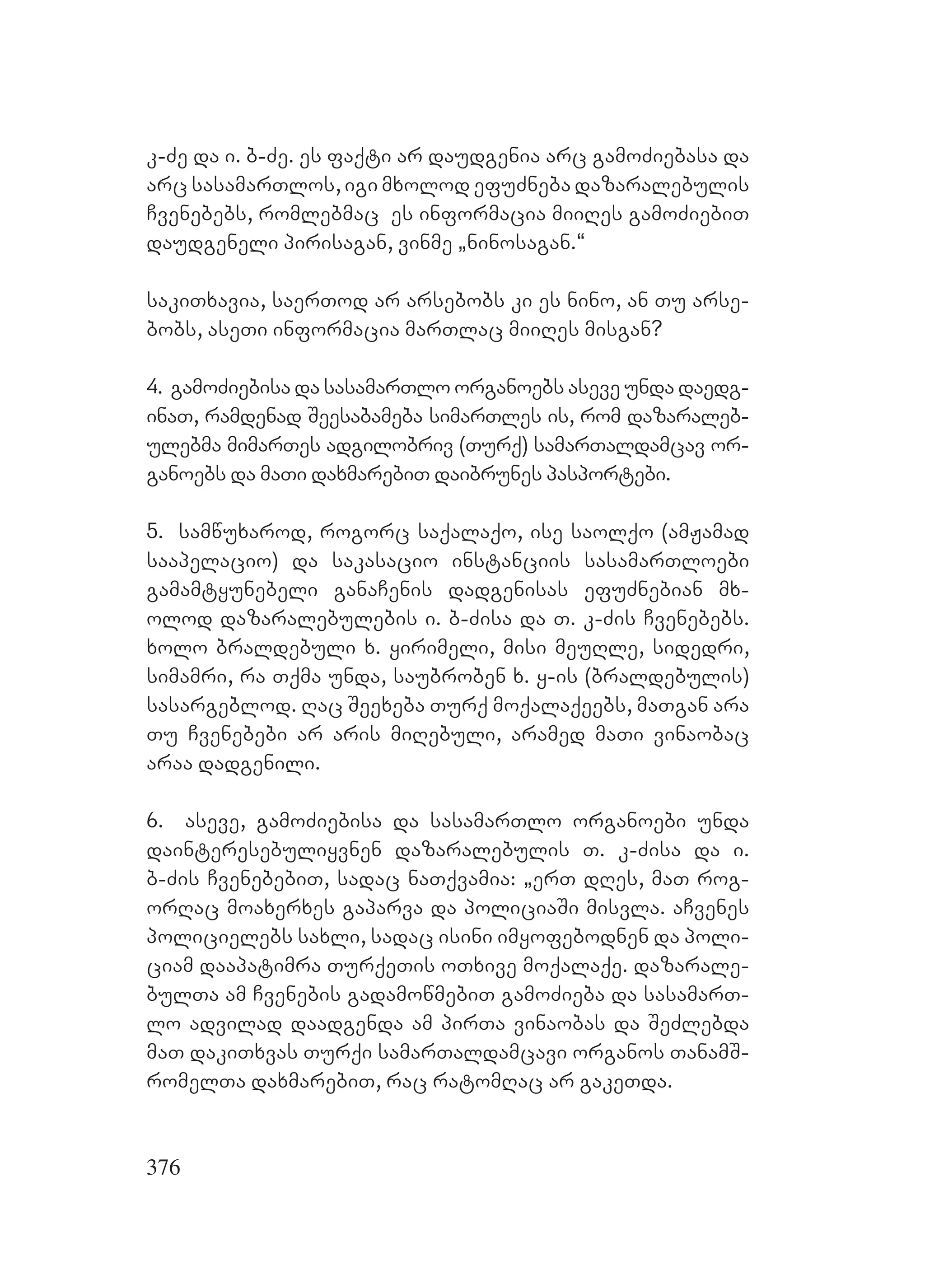 376
k-Ze da i. b-Ze. es faqti ar daudgenia arc gamoZiebasa da
arc sasamarTlos, igi mxolod efuZneba dazaralebulis
Cvenebebs, romlebmac es informacia miiRes gamoZiebiT
daudgeneli pirisagan, vinme `ninosagan.~
sakiTxavia, saerTod ar arsebobs ki es nino, an Tu arse-
bobs, aseTi informacia marTlac miiRes misgan?
4. gamoZiebisa da sasamarTlo organoebs aseve unda daedg-
inaT, ramdenad Seesabameba simarTles is, rom dazaraleb-
ulebma mimarTes adgilobriv (Turq) samarTaldamcav or-
ganoebs da maTi daxmarebiT daibrunes pasportebi.
5. samwuxarod, rogorc saqalaqo, ise saolqo (amJamad
saapelacio) da sakasacio instanciis sasamarTloebi
gamamtyunebeli ganaCenis dadgenisas efuZnebian mx-
olod dazaralebulebis i. b-Zisa da T. k-Zis Cvenebebs.
xolo braldebuli x. yirimeli, misi meuRle, sidedri,
simamri, ra Tqma unda, saubroben x. y-is (braldebulis)
sasargeblod. Rac Seexeba Turq moqalaqeebs, maTgan ara
Tu Cvenebebi ar aris miRebuli, aramed maTi vinaobac
araa dadgenili.
6. aseve, gamoZiebisa da sasamarTlo organoebi unda
dainteresebuliyvnen dazaralebulis T. k-Zisa da i.
b-Zis CvenebebiT, sadac naTqvamia: `erT dRes, maT rog-
orRac moaxerxes gaparva da policiaSi misvla. aCvenes
policielebs saxli, sadac isini imyofebodnen da poli-
ciam daapatimra TurqeTis oTxive moqalaqe. dazarale-
bulTa am Cvenebis gadamowmebiT gamoZieba da sasamarT-
lo advilad daadgenda am pirTa vinaobas da SeZlebda
maT dakiTxvas Turqi samarTaldamcavi organos TanamS-
romelTa daxmarebiT, rac ratomRac ar gakeTda.
 
