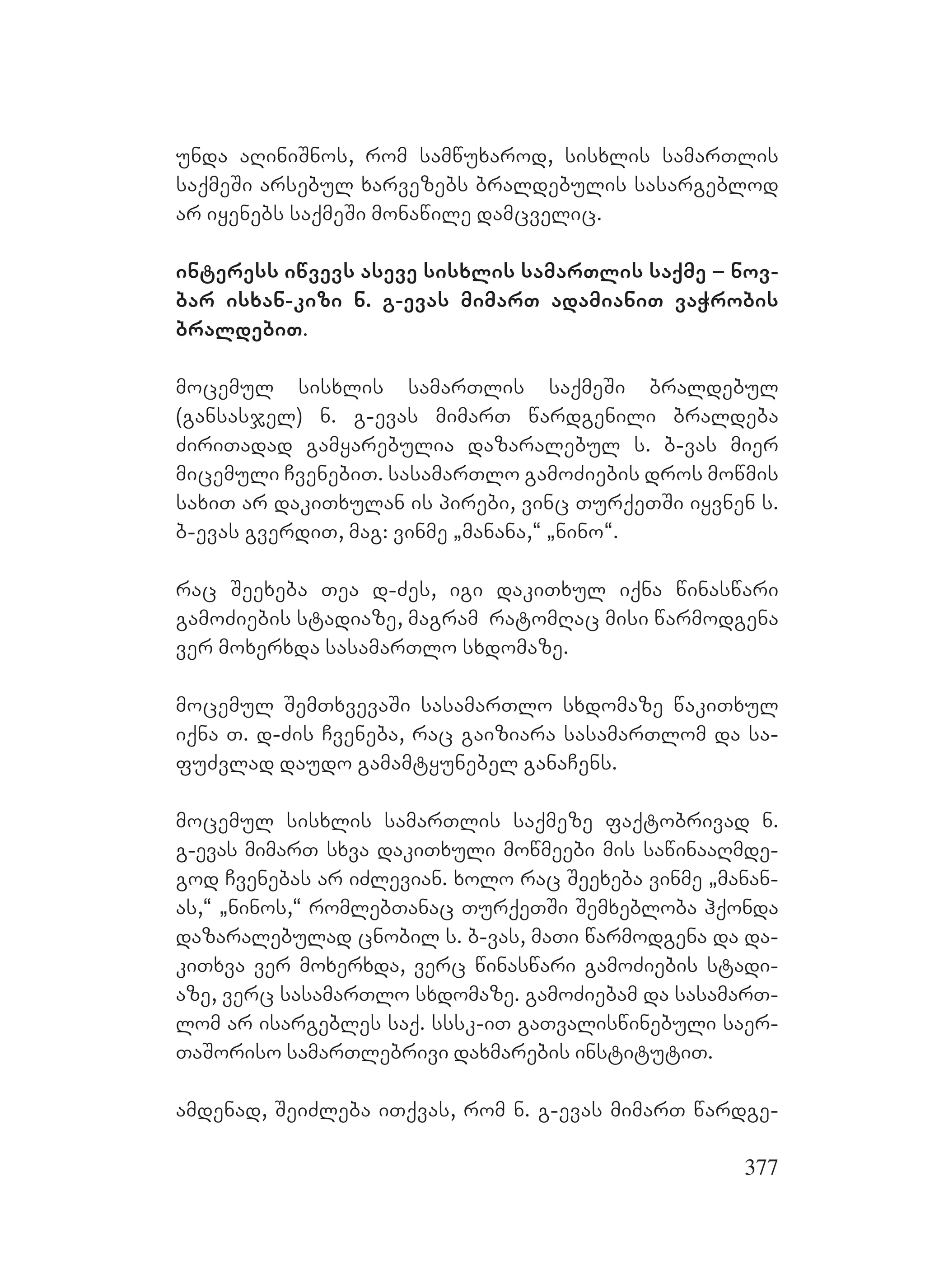 377
Uunda aRiniSnos, rom samwuxarod, sisxlis samarTlis
saqmeSi arsebul xarvezebs braldebulis sasargeblod
ar iyenebs saqmeSi monawile damcvelic.
interess iwvevs aseve sisxlis samarTlis saqme – nov-
bar isxan-kizi n. g-evas mimarT adamianiT vaWrobis
braldebiT.
mocemul sisxlis samarTlis saqmeSi braldebul
(gansasjel) n. g-evas mimarT wardgenili braldeba
ZiriTadad gamyarebulia dazaralebul s. b-vas mier
micemuli CvenebiT. sasamarTlo gamoZiebis dros mowmis
saxiT ar dakiTxulan is pirebi, vinc TurqeTSi iyvnen s.
b-evas gverdiT, mag: vinme `manana,~ `nino~.
rac Seexeba Tea d-Zes, igi dakiTxul iqna winaswari
gamoZiebis stadiaze, magram ratomRac misi warmodgena
ver moxerxda sasamarTlo sxdomaze.
Mmocemul SemTxvevaSi sasamarTlo sxdomaze wakiTxul
iqna T. d-Zis Cveneba, rac gaiziara sasamarTlom da sa-
fuZvlad daudo gamamtyunebel ganaCens.
mocemul sisxlis samarTlis saqmeze faqtobrivad n.
g-evas mimarT sxva dakiTxuli mowmeebi mis sawinaaRmde-
god Cvenebas ar iZlevian. xolo rac Seexeba vinme `manan-
as,~ `ninos,~ romlebTanac TurqeTSi Semxebloba hqonda
dazaralebulad cnobil s. b-vas, maTi warmodgena da da-
kiTxva ver moxerxda, verc winaswari gamoZiebis stadi-
aze, verc sasamarTlo sxdomaze. gamoZiebam da sasamarT-
lom ar isargebles saq. sssk-iT gaTvaliswinebuli saer-
TaSoriso samarTlebrivi daxmarebis institutiT. A
amdenad, SeiZleba iTqvas, rom n. g-evas mimarT wardge-
 