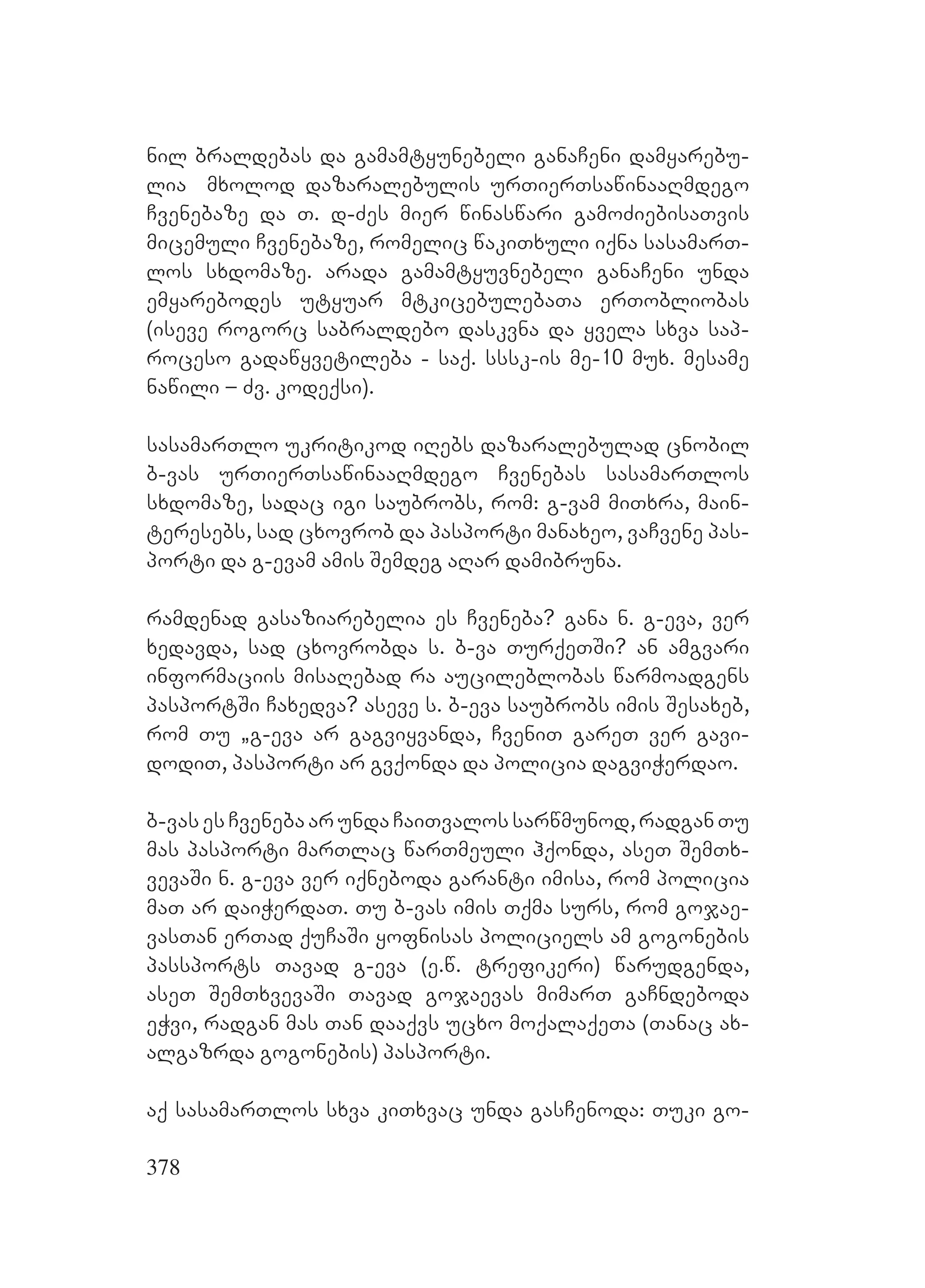 378
nil braldebas da gamamtyunebeli ganaCeni damyarebu-
lia mxolod dazaralebulis urTierTsawinaaRmdego
Cvenebaze da T. d-Zes mier winaswari gamoZiebisaTvis
micemuli Cvenebaze, romelic wakiTxuli iqna sasamarT-
los sxdomaze. Aarada gamamtyuvnebeli ganaCeni unda
emyarebodes utyuar mtkicebulebaTa erTobliobas
(iseve rogorc sabraldebo daskvna da yvela sxva sap-
roceso gadawyvetileba - saq. sssk-is me-10 mux. mesame
nawili – Zv. kodeqsi).
sasamarTlo ukritikod iRebs dazaralebulad cnobil
b-vas urTierTsawinaaRmdego Cvenebas sasamarTlos
sxdomaze, sadac igi saubrobs, rom: g-vam miTxra, main-
teresebs, sad cxovrob da pasporti manaxeo, vaCvene pas-
porti da g-evam amis Semdeg aRar damibruna.
ramdenad gasaziarebelia es Cveneba? gana n. g-eva, ver
xedavda, sad cxovrobda s. b-va TurqeTSi? Aan amgvari
informaciis misaRebad ra aucileblobas warmoadgens
pasportSi Caxedva? aseve s. b-eva saubrobs imis Sesaxeb,
rom Tu `g-eva ar gagviyvanda, CveniT gareT ver gavi-
dodiT, pasporti ar gvqonda da policia dagviWerdao.
b-vasesCvenebaarundaCaiTvalossarwmunod,radganTu
mas pasporti marTlac warTmeuli hqonda, aseT SemTx-
vevaSi n. g-eva ver iqneboda garanti imisa, rom policia
maT ar daiWerdaT. Tu b-vas imis Tqma surs, rom gojae-
vasTan erTad quCaSi yofnisas policiels am gogonebis
passports Tavad g-eva (e.w. trefikeri) warudgenda,
aseT SemTxvevaSi Tavad gojaevas mimarT gaCndeboda
eWvi, radgan mas Tan daaqvs ucxo moqalaqeTa (Tanac ax-
algazrda gogonebis) pasporti. A
Aaq sasamarTlos sxva kiTxvac unda gasCenoda: Tuki go-
 