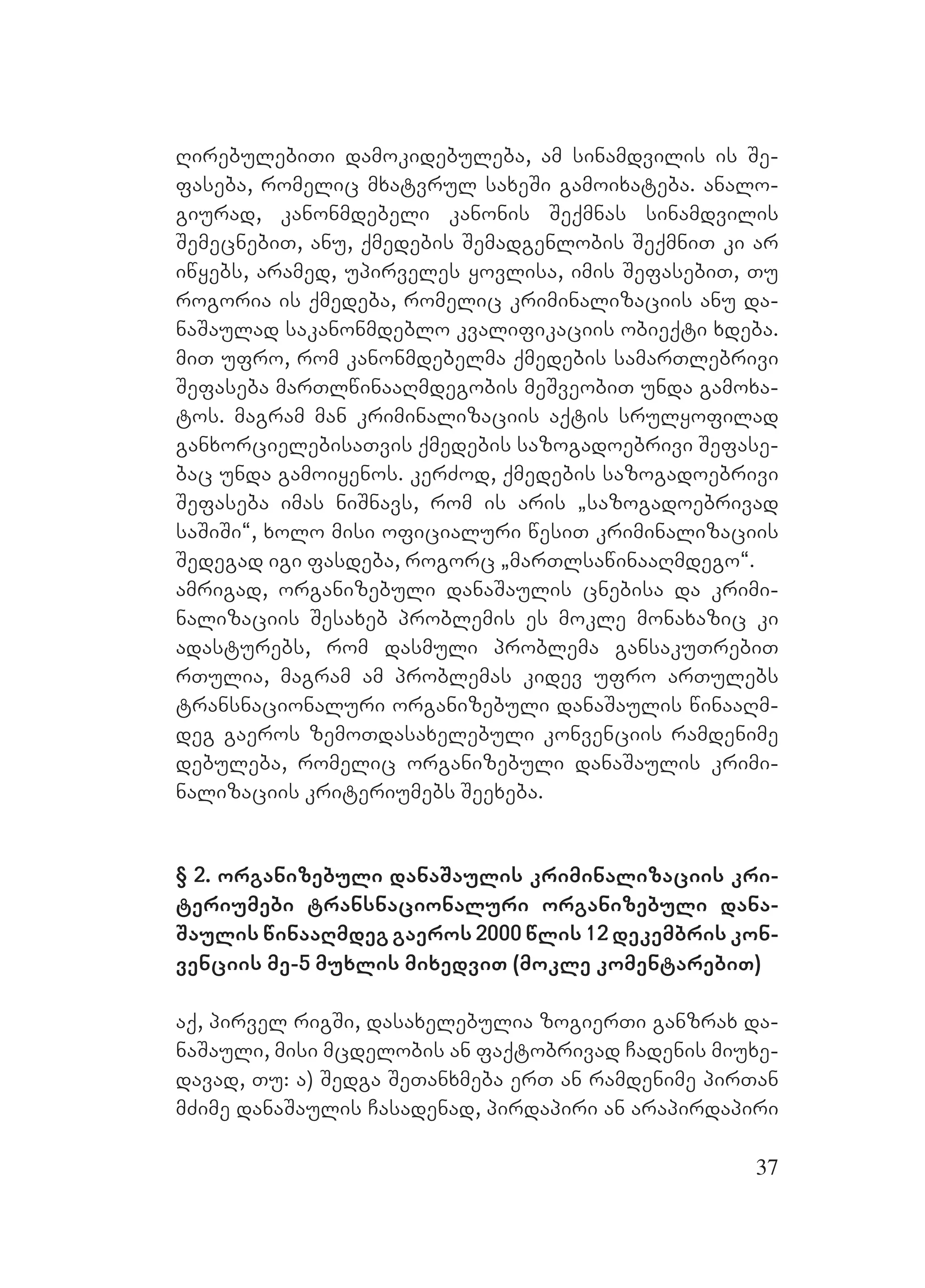 37
RirebulebiTi damokidebuleba, am sinamdvilis is Se-
faseba, romelic mxatvrul saxeSi gamoixateba. analo-
giurad, kanonmdebeli kanonis Seqmnas sinamdvilis
SemecnebiT, anu, qmedebis Semadgenlobis SeqmniT ki ar
iwyebs, aramed, upirveles yovlisa, imis SefasebiT, Tu
rogoria is qmedeba, romelic kriminalizaciis anu da-
naSaulad sakanonmdeblo kvalifikaciis obieqti xdeba.
miT ufro, rom kanonmdebelma qmedebis samarTlebrivi
Sefaseba marTlwinaaRmdegobis meSveobiT unda gamoxa-
tos. magram man kriminalizaciis aqtis srulyofilad
ganxorcielebisaTvis qmedebis sazogadoebrivi Sefase-
bac unda gamoiyenos. kerZod, qmedebis sazogadoebrivi
Sefaseba imas niSnavs, rom is aris `sazogadoebrivad
saSiSi~, xolo misi oficialuri wesiT kriminalizaciis
Sedegad igi fasdeba, rogorc `marTlsawinaaRmdego~.
amrigad, organizebuli danaSaulis cnebisa da krimi-
nalizaciis Sesaxeb problemis es mokle monaxazic ki
adasturebs, rom dasmuli problema gansakuTrebiT
rTulia, magram am problemas kidev ufro arTulebs
transnacionaluri organizebuli danaSaulis winaaRm-
deg gaeros zemoTdasaxelebuli konvenciis ramdenime
debuleba, romelic organizebuli danaSaulis krimi-
nalizaciis kriteriumebs Seexeba.
§ 2. organizebuli danaSaulis kriminalizaciis kri-
teriumebi transnacionaluri organizebuli dana-
Saulis winaaRmdeg gaeros 2000 wlis 12 dekembris kon-
venciis me-5 muxlis mixedviT (mokle komentarebiT)
Aaq, pirvel rigSi, dasaxelebulia zogierTi ganzrax da-
naSauli, misi mcdelobis an faqtobrivad Cadenis Mmiuxe-
davad, Tu: a) Sedga SeTanxmeba erT an ramdenime pirTan
mZime danaSaulis Casadenad, pirdapiri an arapirdapiri
 