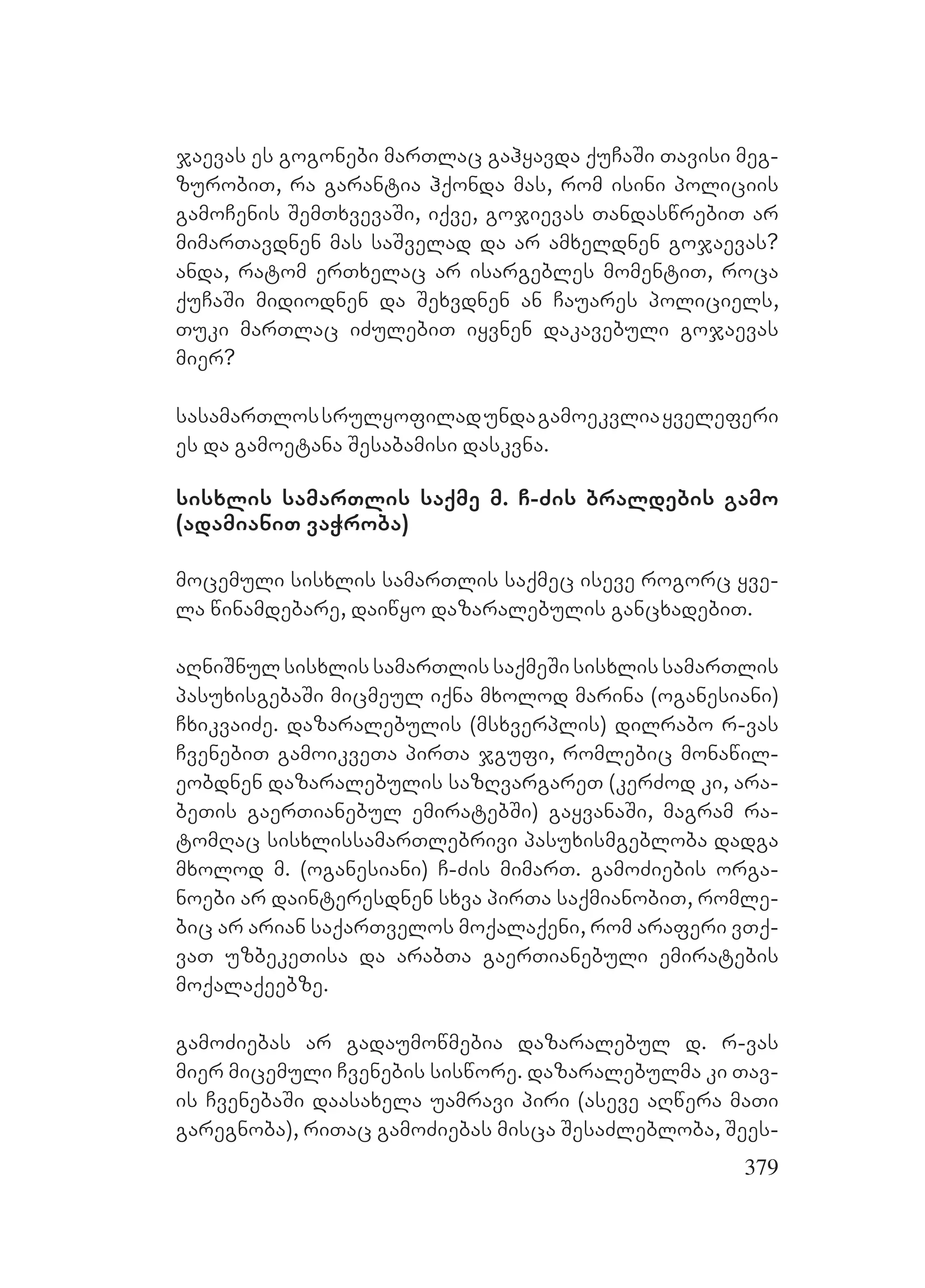 379
jaevas es gogonebi marTlac gahyavda quCaSi Tavisi meg-
zurobiT, ra garantia hqonda mas, rom isini policiis
gamoCenis SemTxvevaSi, iqve, gojievas TandaswrebiT ar
mimarTavdnen mas saSvelad da ar amxeldnen gojaevas?
Aanda, ratom erTxelac ar isargebles momentiT, roca
quCaSi midiodnen da Sexvdnen an Cauares policiels,
Tuki marTlac iZulebiT iyvnen dakavebuli gojaevas
mier?
sasamarTlossrulyofiladundagamoekvliayveleferi
es da gamoetana Sesabamisi daskvna.
sisxlis samarTlis saqme m. C-Zis braldebis gamo
(adamianiT vaWroba)
mocemuli sisxlis samarTlis saqmec iseve rogorc yve-
la winamdebare, daiwyo dazaralebulis gancxadebiT.
aRniSnul sisxlis samarTlis saqmeSi sisxlis samarTlis
pasuxisgebaSi micmeul iqna mxolod marina (oganesiani)
CxikvaiZe. dazaralebulis (msxverplis) dilrabo r-vas
CvenebiT gamoikveTa pirTa jgufi, romlebic monawil-
eobdnen dazaralebulis sazRvargareT (kerZod ki, ara-
beTis gaerTianebul emiratebSi) gayvanaSi, magram ra-
tomRac sisxlissamarTlebrivi pasuxismgebloba dadga
mxolod m. (oganesiani) C-Zis mimarT. gamoZiebis orga-
noebi ar dainteresdnen sxva pirTa saqmianobiT, romle-
bic ar arian saqarTvelos moqalaqeni, rom araferi vTq-
vaT uzbekeTisa da arabTa gaerTianebuli emiratebis
moqalaqeebze.
gamoZiebas ar gadaumowmebia dazaralebul d. r-vas
mier micemuli Cvenebis siswore. dazaralebulma ki Tav-
is CvenebaSi daasaxela uamravi piri (aseve aRwera maTi
garegnoba), riTac gamoZiebas misca SesaZlebloba, Sees-
 