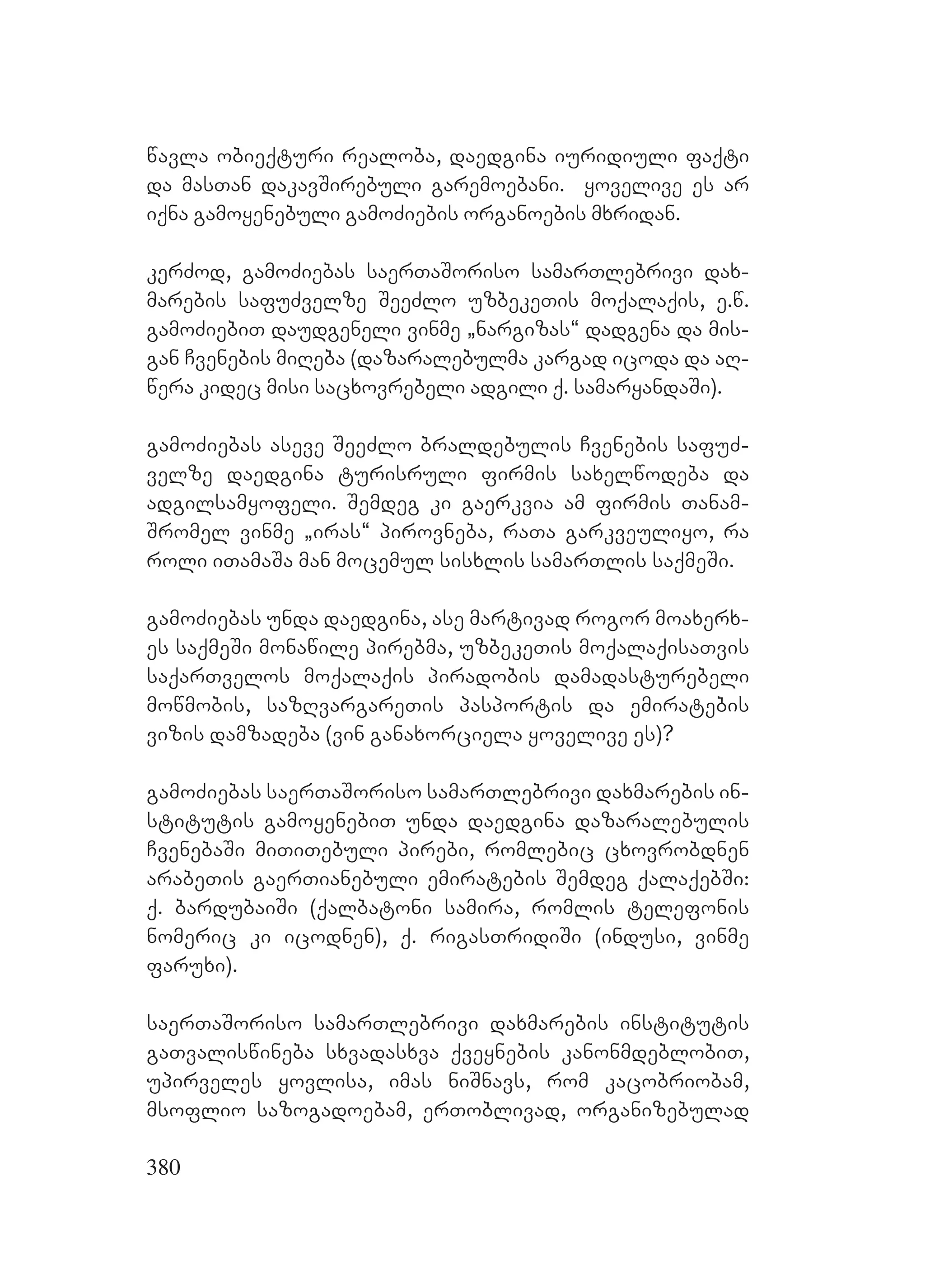 380
wavla obieqturi realoba, daedgina iuridiuli faqti
da masTan dakavSirebuli garemoebani. yovelive es ar
iqna gamoyenebuli gamoZiebis organoebis mxridan.
kerZod, gamoZiebas saerTaSoriso samarTlebrivi dax-
marebis safuZvelze SeeZlo uzbekeTis moqalaqis, e.w.
gamoZiebiT daudgeneli vinme `nargizas~ dadgena da mis-
gan Cvenebis miReba (dazaralebulma kargad icoda da aR-
wera kidec misi sacxovrebeli adgili q. samaryandaSi).
gamoZiebas aseve SeeZlo braldebulis Cvenebis safuZ-
velze daedgina turisruli firmis saxelwodeba da
adgilsamyofeli. Semdeg ki gaerkvia am firmis Tanam-
Sromel vinme `iras~ pirovneba, raTa garkveuliyo, ra
roli iTamaSa man mocemul sisxlis samarTlis saqmeSi. A
gamoZiebas unda daedgina, ase martivad rogor moaxerx-
es saqmeSi monawile pirebma, uzbekeTis moqalaqisaTvis
saqarTvelos moqalaqis piradobis damadasturebeli
mowmobis, sazRvargareTis pasportis da emiratebis
vizis damzadeba (vin ganaxorciela yovelive es)?
gamoZiebas saerTaSoriso samarTlebrivi daxmarebis in-
stitutis gamoyenebiT unda daedgina dazaralebulis
CvenebaSi miTiTebuli pirebi, romlebic cxovrobdnen
arabeTis gaerTianebuli emiratebis Semdeg qalaqebSi:
q. bardubaiSi (qalbatoni samira, romlis telefonis
nomeric ki icodnen), q. rigasTridiSi (indusi, vinme
faruxi).
saerTaSoriso samarTlebrivi daxmarebis institutis
gaTvaliswineba sxvadasxva qveynebis kanonmdeblobiT,
upirveles yovlisa, imas niSnavs, rom kacobriobam,
msoflio sazogadoebam, erToblivad, organizebulad
 