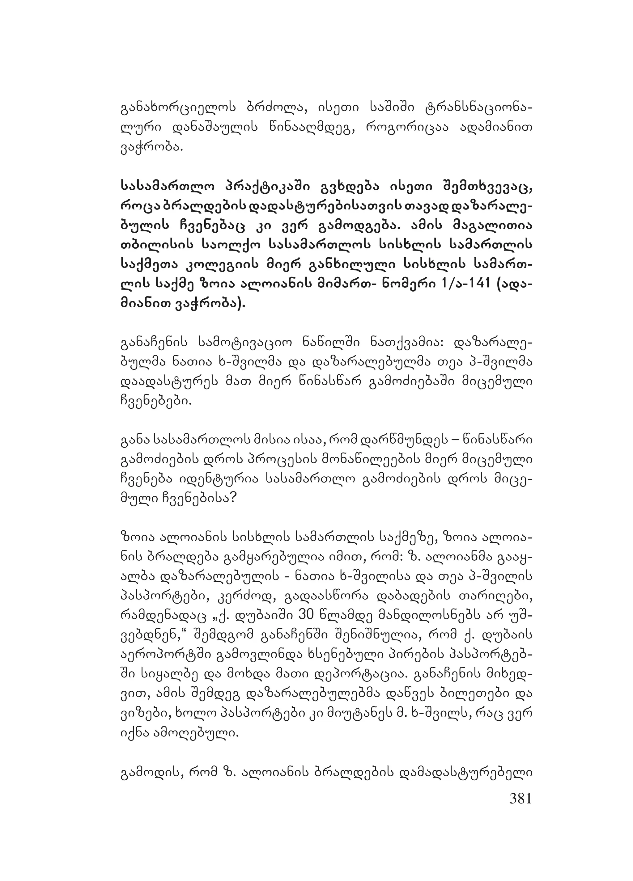381
ganaxorcielos brZola, iseTi saSiSi transnaciona-
luri danaSaulis winaaRmdeg, rogoricaa adamianiT
vaWroba.
sasamarTlo praqtikaSi gvxdeba iseTi SemTxvevac,
rocabraldebisdadasturebisaTvisTavaddazarale-
bulis Cvenebac ki ver gamodgeba. Aamis magaliTia
Tbilisis saolqo sasamarTlos sisxlis samarTlis
saqmeTa kolegiis mier ganxiluli sisxlis samarT-
lis saqme zoia aloianis mimarT- nomeri 1/a-141 (ada-
mianiT vaWroba).
ganaCenis samotivacio nawilSi naTqvamia: dazarale-
bulma naTia x-Svilma da dazaralebulma Tea p-Svilma
daadastures maT mier winaswar gamoZiebaSi micemuli
Cvenebebi.
gana sasamarTlos misia isaa, rom darwmundes – winaswari
gamoZiebis dros procesis monawileebis mier micemuli
Cveneba identuria sasamarTlo gamoZiebis dros mice-
muli Cvenebisa?
zoia aloianis sisxlis samarTlis saqmeze, zoia aloia-
nis braldeba gamyarebulia imiT, rom: z. aloianma gaay-
alba dazaralebulis - naTia x-Svilisa da Tea p-Svilis
pasportebi, kerZod, gadaaswora dabadebis TariRebi,
ramdenadac `q. dubaiSi 30 wlamde mandilosnebs ar uS-
vebdnen,~ Semdgom ganaCenSi SeniSnulia, rom q. dubais
aeroportSi gamovlinda xsenebuli pirebis pasporteb-
Si siyalbe da moxda maTi deportacia. ganaCenis mixed-
viT, amis Semdeg dazaralebulebma dawves bileTebi da
vizebi, xolo pasportebi ki miutanes m. x-Svils, rac ver
iqna amoRebuli.
gamodis, rom z. aloianis braldebis damadasturebeli
 