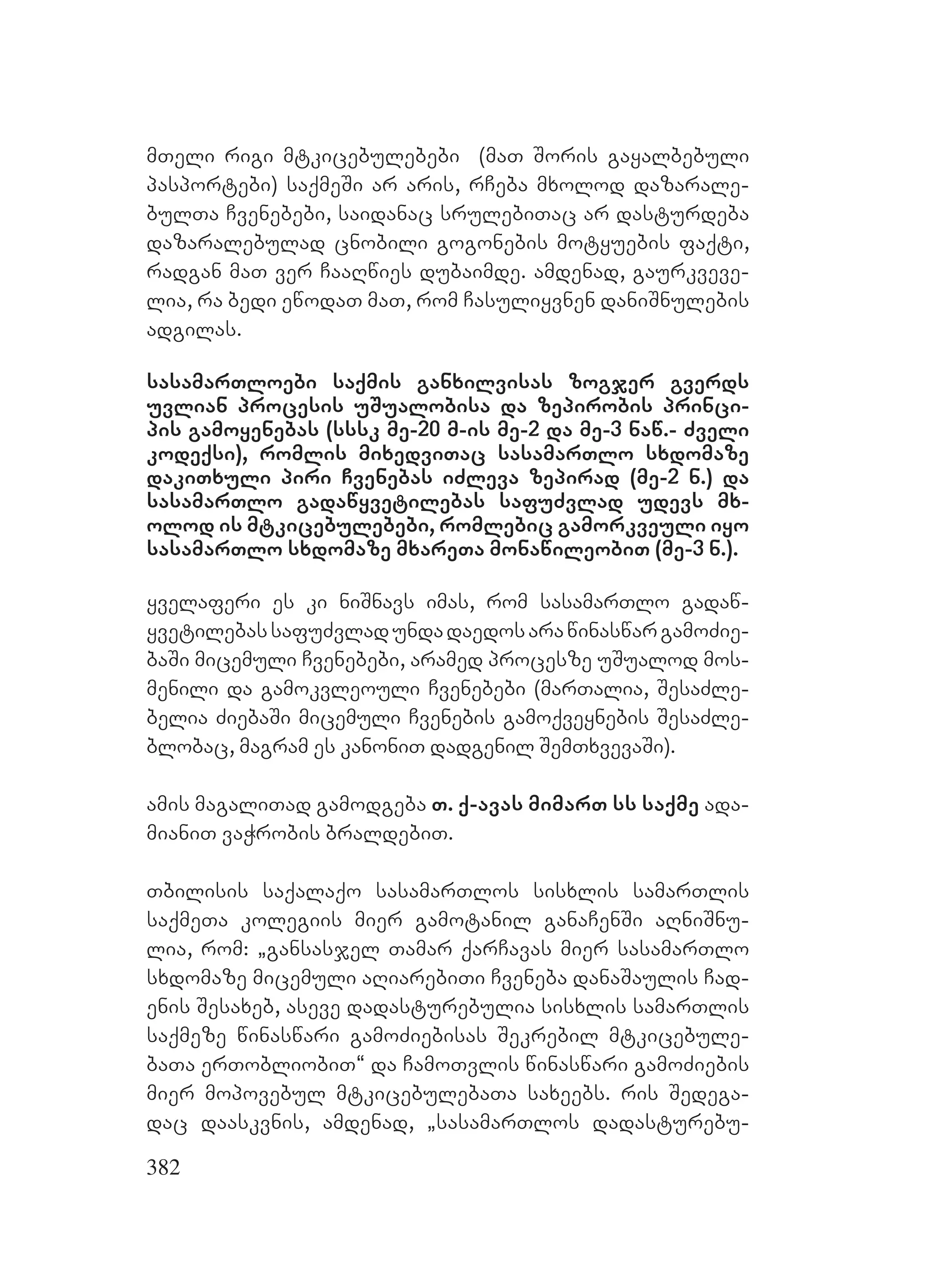 382
mTeli rigi mtkicebulebebi (maT Soris gayalbebuli
pasportebi) saqmeSi ar aris, rCeba mxolod dazarale-
bulTa Cvenebebi, saidanac srulebiTac ar dasturdeba
dazaralebulad cnobili gogonebis motyuebis faqti,
radgan maT ver CaaRwies dubaimde. Aamdenad, gaurkveve-
lia, ra bedi ewodaT maT, rom Casuliyvnen daniSnulebis
adgilas.
sasamarTloebi saqmis ganxilvisas zogjer gverds
uvlian procesis uSualobisa da zepirobis princi-
pis gamoyenebas (sssk me-20 m-is me-2 da me-3 naw.- Zveli
kodeqsi), romlis mixedviTac sasamarTlo sxdomaze
dakiTxuli piri Cvenebas iZleva zepirad (me-2 n.) da
sasamarTlo gadawyvetilebas safuZvlad udevs mx-
olod is mtkicebulebebi, romlebic gamorkveuli iyo
sasamarTlo sxdomaze mxareTa monawileobiT (me-3 n.).
Yyvelaferi es ki niSnavs imas, rom sasamarTlo gadaw-
yvetilebassafuZvladundadaedosarawinaswargamoZie-
baSi micemuli Cvenebebi, aramed procesze uSualod mos-
menili da gamokvleouli Cvenebebi (marTalia, SesaZle-
belia ZiebaSi micemuli Cvenebis gamoqveynebis SesaZle-
blobac, magram es kanoniT dadgenil SemTxvevaSi).
Aamis magaliTad gamodgeba T. q-avas mimarT ss saqme ada-
mianiT vaWrobis braldebiT.
Tbilisis saqalaqo sasamarTlos sisxlis samarTlis
saqmeTa kolegiis mier gamotanil ganaCenSi aRniSnu-
lia, rom: `gansasjel Tamar qarCavas mier sasamarTlo
sxdomaze micemuli aRiarebiTi Cveneba danaSaulis Cad-
enis Sesaxeb, aseve dadasturebulia sisxlis samarTlis
saqmeze winaswari gamoZiebisas Sekrebil mtkicebule-
baTa erTobliobiT~ da CamoTvlis winaswari gamoZiebis
mier mopovebul mtkicebulebaTa saxeebs. ris Sedega-
dac daaskvnis, amdenad, `sasamarTlos dadasturebu-
 