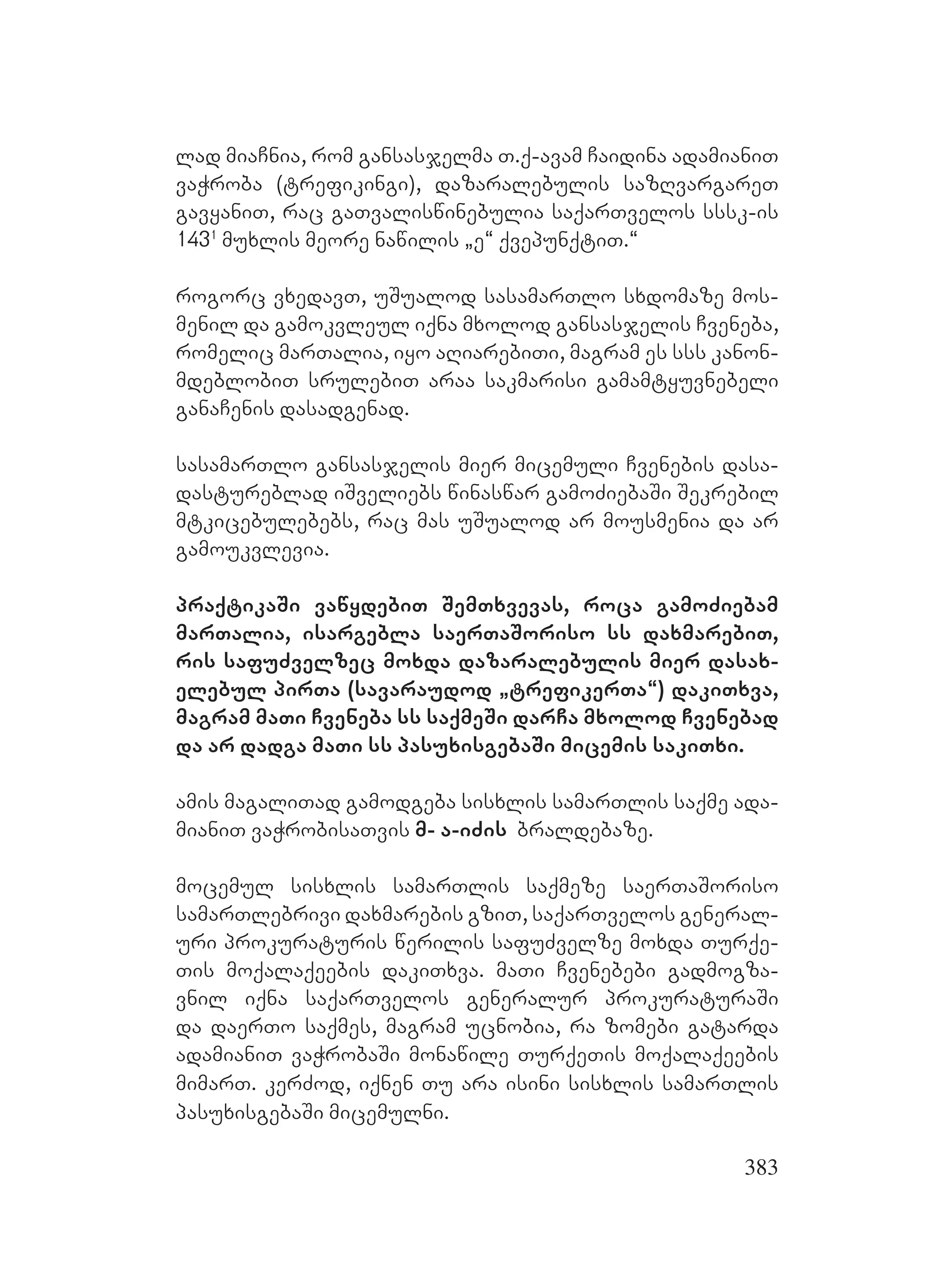 383
lad miaCnia, rom gansasjelma T.q-avam Caidina adamianiT
vaWroba (trefikingi), dazaralebulis sazRvargareT
gavyaniT, rac gaTvaliswinebulia saqarTvelos sssk-is
1431
muxlis meore nawilis `e~ qvepunqtiT.~
rogorc vxedavT, uSualod sasamarTlo sxdomaze mos-
menil da gamokvleul iqna mxolod gansasjelis Cveneba,
romelic marTalia, iyo aRiarebiTi, magram es sss kanon-
mdeblobiT srulebiT araa sakmarisi gamamtyuvnebeli
ganaCenis dasadgenad.
sasamarTlo gansasjelis mier micemuli Cvenebis dasa-
dastureblad iSveliebs winaswar gamoZiebaSi Sekrebil
mtkicebulebebs, rac mas uSualod ar mousmenia da ar
gamoukvlevia.
praqtikaSi vawydebiT SemTxvevas, roca gamoZiebam
marTalia, isargebla saerTaSoriso ss daxmarebiT,
ris safuZvelzec moxda dazaralebulis mier dasax-
elebul pirTa (savaraudod `trefikerTa~) dakiTxva,
magram maTi Cveneba ss saqmeSi darCa mxolod Cvenebad
da ar dadga maTi ss pasuxisgebaSi micemis sakiTxi.
Aamis magaliTad gamodgeba sisxlis samarTlis saqme ada-
mianiT vaWrobisaTvis m- a-iZis braldebaze.
mocemul sisxlis samarTlis saqmeze saerTaSoriso
samarTlebrivi daxmarebis gziT, saqarTvelos general-
uri prokuraturis werilis safuZvelze moxda Turqe-
Tis moqalaqeebis dakiTxva. maTi Cvenebebi gadmogza-
vnil iqna saqarTvelos generalur prokuraturaSi
da daerTo saqmes, magram ucnobia, ra zomebi gatarda
adamianiT vaWrobaSi monawile TurqeTis moqalaqeebis
mimarT. kerZod, iqnen Tu ara isini sisxlis samarTlis
pasuxisgebaSi micemulni.
 