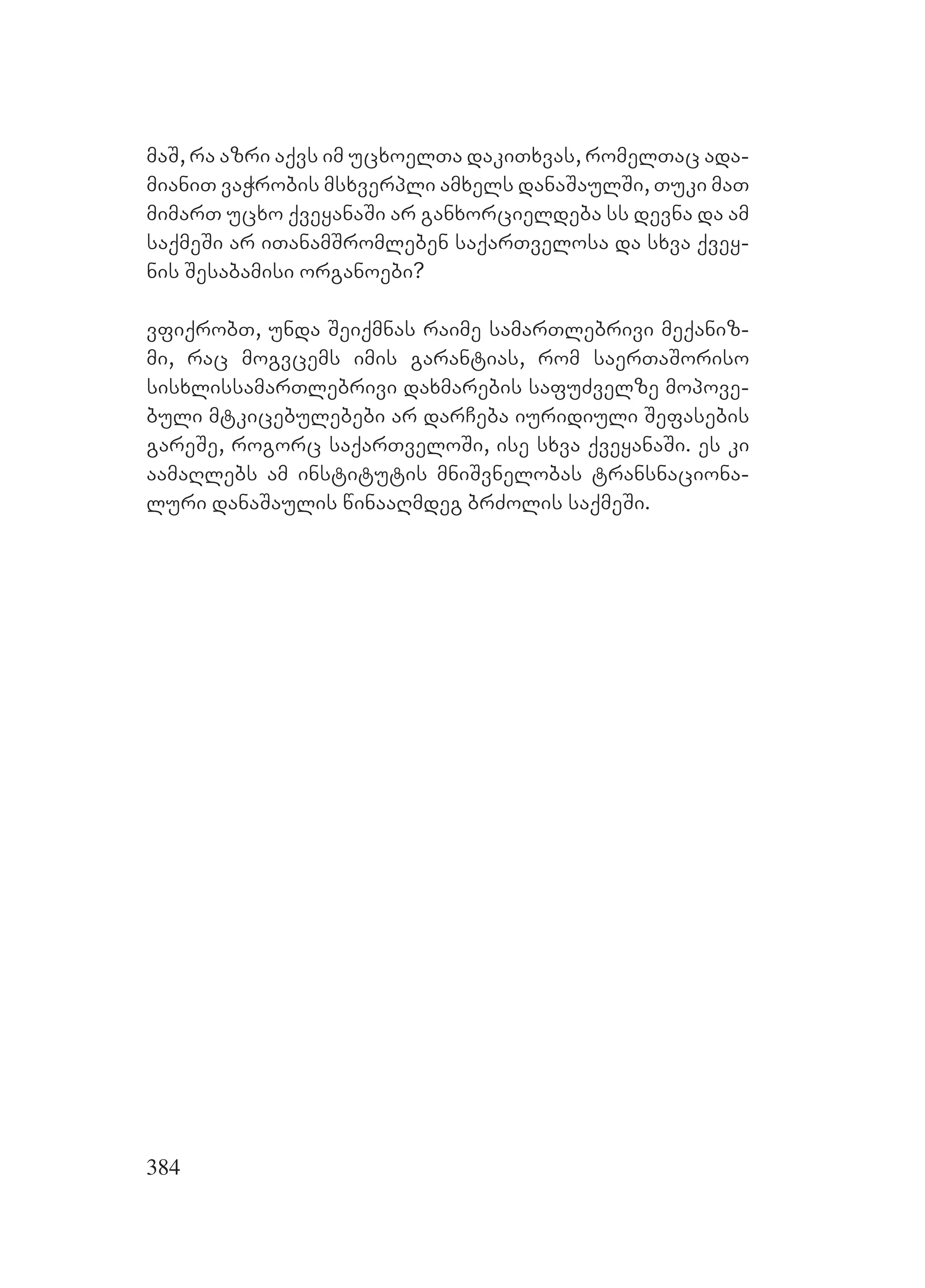 384
maS, ra azri aqvs im ucxoelTa dakiTxvas, romelTac ada-
mianiT vaWrobis msxverpli amxels danaSaulSi, Tuki maT
mimarT ucxo qveyanaSi ar ganxorcieldeba ss devna da am
saqmeSi ar iTanamSromleben saqarTvelosa da sxva qvey-
nis Sesabamisi organoebi?
vfiqrobT, unda Seiqmnas raime samarTlebrivi meqaniz-
mi, rac mogvcems imis garantias, rom saerTaSoriso
sisxlissamarTlebrivi daxmarebis safuZvelze mopove-
buli mtkicebulebebi ar darCeba iuridiuli Sefasebis
gareSe, rogorc saqarTveloSi, ise sxva qveyanaSi. Ees ki
aamaRlebs am institutis mniSvnelobas transnaciona-
luri danaSaulis winaaRmdeg brZolis saqmeSi.
 