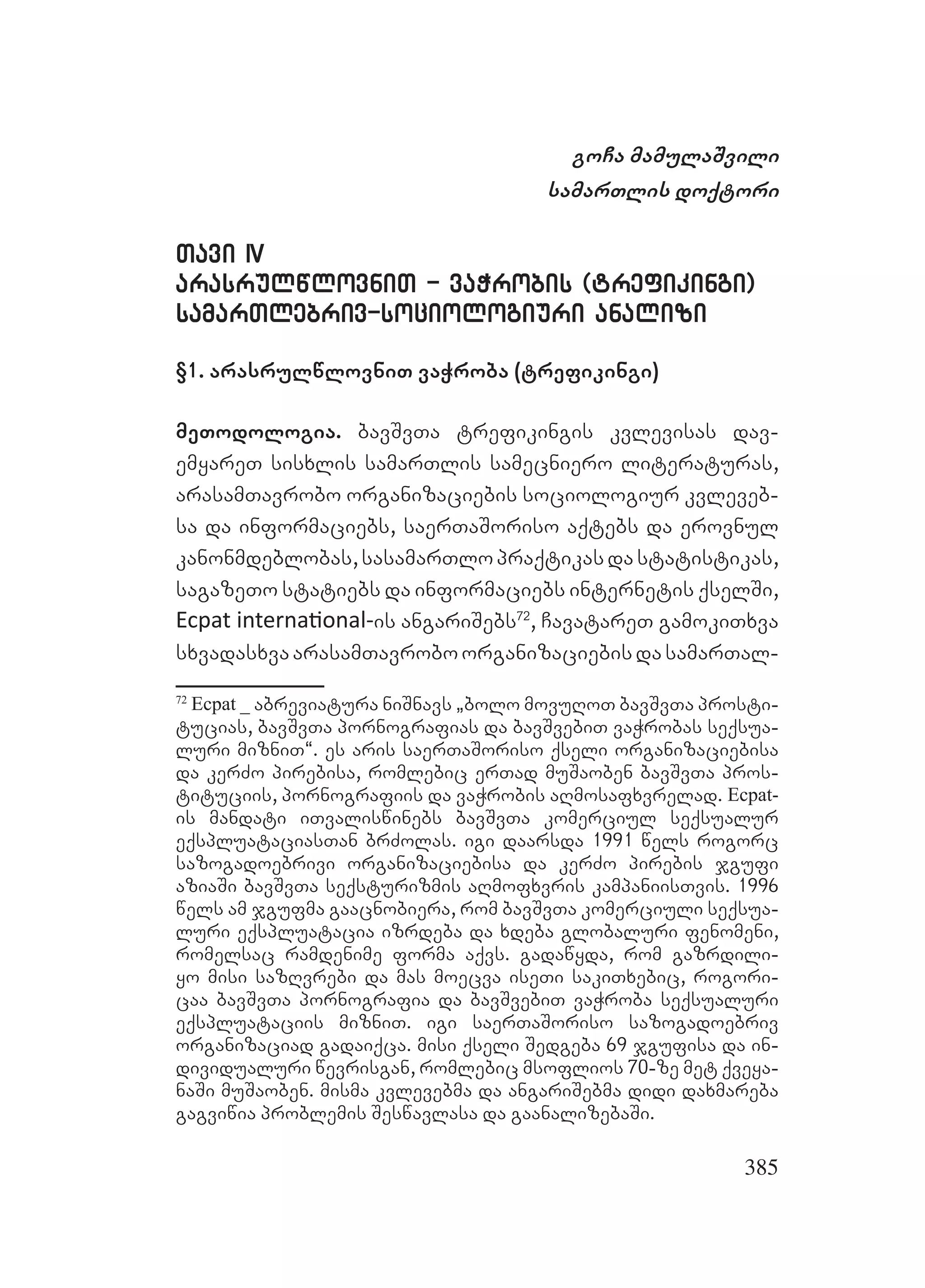385
goCa mamulaSvili
samarTlis doqtori
Tavi IVTavi IV
arasrulwlovniT - vaWrobis (trefikingi)arasrulwlovniT - vaWrobis (trefikingi)
samarTlebriv-sociologiuri analizisamarTlebriv-sociologiuri analizi
§1. arasrulwlovniT vaWroba (trefikingi)
meTodologia. bavSvTa trefikingis kvlevisas dav-
emyareT sisxlis samarTlis samecniero literaturas,
arasamTavrobo organizaciebis sociologiur kvleveb-
sa da informaciebs, saerTaSoriso aqtebs da erovnul
kanonmdeblobas,sasamarTlopraqtikasdastatistikas,
sagazeTo statiebs da informaciebs internetis qselSi,
Ecpat internaƟonal-is angariSebs72
, CavatareT gamokiTxva
sxvadasxvaarasamTavroboorganizaciebisdasamarTal-
72
Ecpat _ abreviatura niSnavs `bolo movuRoT bavSvTa prosti-
tucias, bavSvTa pornografias da bavSvebiT vaWrobas seqsua-
luri mizniT~. es aris saerTaSoriso qseli organizaciebisa
da kerZo pirebisa, romlebic erTad muSaoben bavSvTa pros-
tituciis, pornografiis da vaWrobis aRmosafxvrelad. Ecpat-
is mandati iTvaliswinebs bavSvTa komerciul seqsualur
eqspluataciasTan brZolas. igi daarsda 1991 wels rogorc
sazogadoebrivi organizaciebisa da kerZo pirebis jgufi
aziaSi bavSvTa seqsturizmis aRmofxvris kampaniisTvis. 1996
wels am jgufma gaacnobiera, rom bavSvTa komerciuli seqsua-
luri eqspluatacia izrdeba da xdeba globaluri fenomeni,
romelsac ramdenime forma aqvs. gadawyda, rom gazrdili-
yo misi sazRvrebi da mas moecva iseTi sakiTxebic, rogori-
caa bavSvTa pornografia da bavSvebiT vaWroba seqsualuri
eqspluataciis mizniT. igi saerTaSoriso sazogadoebriv
organizaciad gadaiqca. misi qseli Sedgeba 69 jgufisa da in-
dividualuri wevrisgan, romlebic msoflios 70-ze met qveya-
naSi muSaoben. misma kvlevebma da angariSebma didi daxmareba
gagviwia problemis Seswavlasa da gaanalizebaSi.
 