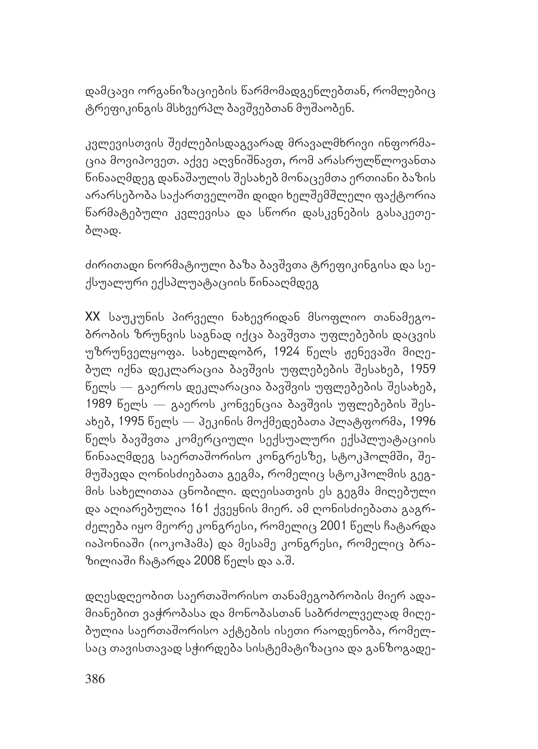 386
damcavi organizaciebis warmomadgenlebTan, romlebic
trefikingis msxverpl bavSvebTan muSaoben.
kvlevisTvis SeZlebisdagvarad mravalmxrivi informa-
cia movipoveT. aqve aRvniSnavT, rom arasrulwlovanTa
winaaRmdeg danaSaulis Sesaxeb monacemTa erTiani bazis
ararseboba saqarTveloSi didi xelSemSleli faqtoria
warmatebuli kvlevisa da swori daskvnebis gasakeTe-
blad.
ZiriTadi normatiuli baza bavSvTa trefikingisa da se-
qsualuri eqspluataciis winaaRmdeg
XX saukunis pirveli naxevridan msoflio Tanamego-
brobis zrunvis sagnad iqca bavSvTa uflebebis dacvis
uzrunvelyofa. saxeldobr, 1924 wels JenevaSi miRe-
bul iqna deklaracia bavSvis uflebebis Sesaxeb, 1959
wels _ gaeros deklaracia bavSvis uflebebis Sesaxeb,
1989 wels _ gaeros konvencia bavSvis uflebebis Ses-
axeb, 1995 wels _ pekinis moqmedebaTa platforma, 1996
wels bavSvTa komerciuli seqsualuri eqspluataciis
winaaRmdeg saerTaSoriso kongresze, stokholmSi, Se-
muSavda RonisZiebaTa gegma, romelic stokholmis geg-
mis saxeliTaa cnobili. dReisaTvis es gegma miRebuli
da aRiarebulia 161 qveynis mier. am RonisZiebaTa gagr-
Zeleba iyo meore kongresi, romelic 2001 wels Catarda
iaponiaSi (iokohama) da mesame kongresi, romelic bra-
ziliaSi Catarda 2008 wels da a.S.
dResdReobiT saerTaSoriso Tanamegobrobis mier ada-
mianebiT vaWrobasa da monobasTan sabrZolvelad miRe-
bulia saerTaSoriso aqtebis iseTi raodenoba, romel-
sac TavisTavad sWirdeba sistematizacia da ganzogade-
 