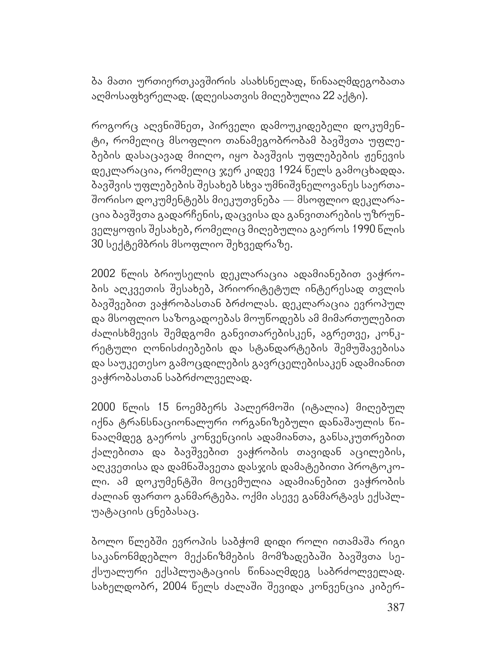387
ba maTi urTierTkavSiris asaxsnelad, winaaRmdegobaTa
aRmosafxvrelad. (dReisaTvis miRebulia 22 aqti).
rogorc aRvniSneT, pirveli damoukidebeli dokumen-
ti, romelic msoflio Tanamegobrobam bavSvTa ufle-
bebis dasacavad miiRo, iyo bavSvis uflebebis Jenevis
deklaracia, romelic jer kidev 1924 wels gamocxadda.
bavSvis uflebebis Sesaxeb sxva umniSvnelovanes saerTa-
Soriso dokumentebs miekuTvneba _ msoflio deklara-
cia bavSvTa gadarCenis, dacvisa da ganviTarebis uzrun-
velyofis Sesaxeb, romelic miRebulia gaeros 1990 wlis
30 seqtembris msoflio Sexvedraze.
2002 wlis briuselis deklaracia adamianebiT vaWro-
bis aRkveTis Sesaxeb, prioritetul interesad Tvlis
bavSvebiT vaWrobasTan brZolas. deklaracia evropul
da msoflio sazogadoebas mouwodebs am mimarTulebiT
Zalisxmevis Semdgomi ganviTarebisken, agreTve, konk-
retuli RonisZiebebis da standartebis SemuSavebisa
da saukeTeso gamocdilebis gavrcelebisaken adamianiT
vaWrobasTan sabrZolvelad.
2000 wlis 15 noembers palermoSi (italia) miRebul
iqna transnacionaluri organizebuli danaSaulis wi-
naaRmdeg gaeros konvenciis adamianTa, gansakuTrebiT
qalebiTa da bavSvebiT vaWrobis Tavidan acilebis,
aRkveTisa da damnaSaveTa dasjis damatebiTi protoko-
li. am dokumentSi mocemulia adamianebiT vaWrobis
Zalian farTo ganmarteba. oqmi aseve ganmartavs eqspl-
uataciis cnebasac.
bolo wlebSi evropis sabWom didi roli iTamaSa rigi
sakanonmdeblo meqanizmebis momzadebaSi bavSvTa se-
qsualuri eqspluataciis winaaRmdeg sabrZolvelad.
saxeldobr, 2004 wels ZalaSi Sevida konvencia kiber-
 