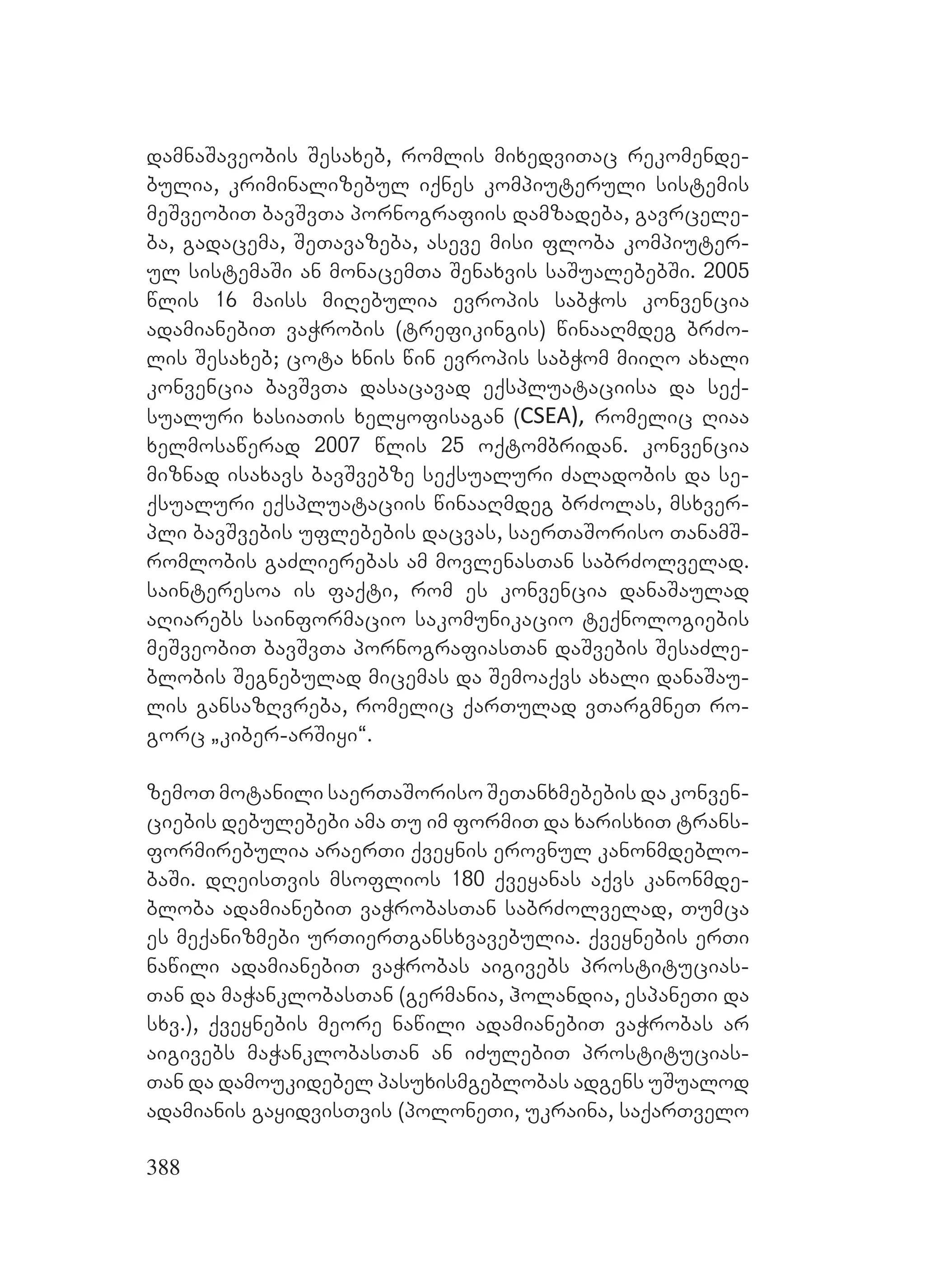 388
damnaSaveobis Sesaxeb, romlis mixedviTac rekomende-
bulia, kriminalizebul iqnes kompiuteruli sistemis
meSveobiT bavSvTa pornografiis damzadeba, gavrcele-
ba, gadacema, SeTavazeba, aseve misi floba kompiuter-
ul sistemaSi an monacemTa Senaxvis saSualebebSi. 2005
wlis 16 maiss miRebulia evropis sabWos konvencia
adamianebiT vaWrobis (trefikingis) winaaRmdeg brZo-
lis Sesaxeb; cota xnis win evropis sabWom miiRo axali
konvencia bavSvTa dasacavad eqspluataciisa da seq-
sualuri xasiaTis xelyofisagan (CSEA), romelic Riaa
xelmosawerad 2007 wlis 25 oqtombridan. konvencia
miznad isaxavs bavSvebze seqsualuri Zaladobis da se-
qsualuri eqspluataciis winaaRmdeg brZolas, msxver-
pli bavSvebis uflebebis dacvas, saerTaSoriso TanamS-
romlobis gaZlierebas am movlenasTan sabrZolvelad.
sainteresoa is faqti, rom es konvencia danaSaulad
aRiarebs sainformacio sakomunikacio teqnologiebis
meSveobiT bavSvTa pornografiasTan daSvebis SesaZle-
blobis Segnebulad micemas da Semoaqvs axali danaSau-
lis gansazRvreba, romelic qarTulad vTargmneT ro-
gorc `kiber-arSiyi~.
zemoT motanili saerTaSoriso SeTanxmebebis da konven-
ciebis debulebebi ama Tu im formiT da xarisxiT trans-
formirebulia araerTi qveynis erovnul kanonmdeblo-
baSi. dReisTvis msoflios 180 qveyanas aqvs kanonmde-
bloba adamianebiT vaWrobasTan sabrZolvelad, Tumca
es meqanizmebi urTierTgansxvavebulia. qveynebis erTi
nawili adamianebiT vaWrobas aigivebs prostitucias-
Tan da maWanklobasTan (germania, holandia, espaneTi da
sxv.), qveynebis meore nawili adamianebiT vaWrobas ar
aigivebs maWanklobasTan an iZulebiT prostitucias-
Tan da damoukidebel pasuxismgeblobas adgens uSualod
adamianis gayidvisTvis (poloneTi, ukraina, saqarTvelo
 