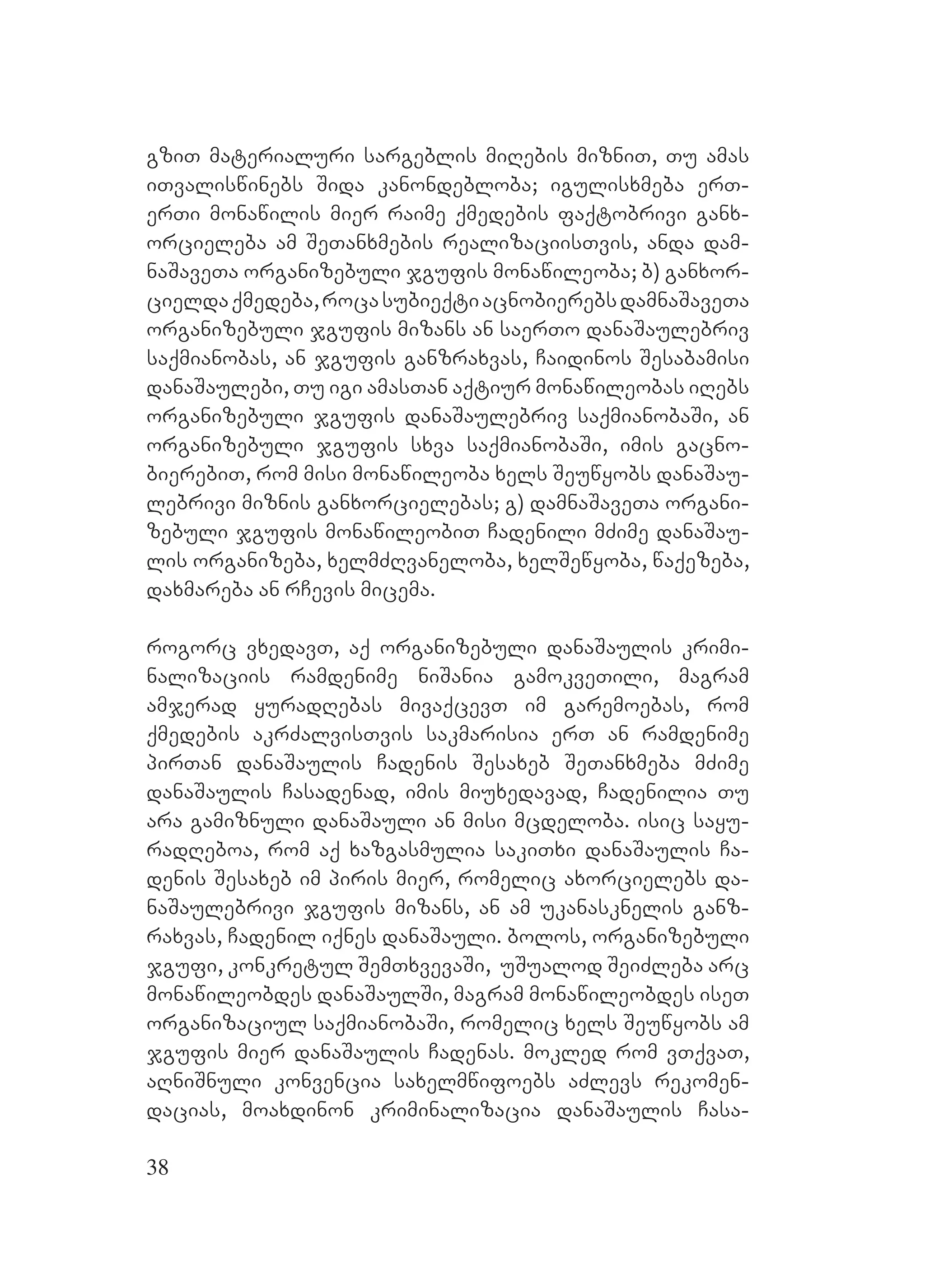38
gziT materialuri sargeblis miRebis mizniT, Tu amas
iTvaliswinebs Sida kanondebloba; igulisxmeba erT-
erTi monawilis mier raime qmedebis faqtobrivi ganx-
orcieleba am SeTanxmebis realizaciisTvis, anda dam-
naSaveTa organizebuli jgufis monawileoba; b) ganxor-
cieldaqmedeba,rocasubieqtiacnobierebsdamnaSaveTa
organizebuli jgufis mizans an saerTo danaSaulebriv
saqmianobas, an jgufis ganzraxvas, Caidinos Sesabamisi
danaSaulebi, Tu igi amasTan aqtiur monawileobas iRebs
organizebuli jgufis danaSaulebriv saqmianobaSi, an
organizebuli jgufis sxva saqmianobaSi, imis gacno-
bierebiT, rom misi monawileoba xels Seuwyobs danaSau-
lebrivi miznis ganxorcielebas; g) damnaSaveTa organi-
zebuli jgufis monawileobiT Cadenili mZime danaSau-
lis organizeba, xelmZRvaneloba, xelSewyoba, waqezeba,
Ddaxmareba an rCevis micema.
rogorc vxedavT, aq organizebuli danaSaulis krimi-
nalizaciis ramdenime niSania gamokveTili, magram
amjerad yuradRebas mivaqcevT im garemoebas, rom
qmedebis akrZalvisTvis sakmarisia erT an ramdenime
pirTan danaSaulis Cadenis Sesaxeb SeTanxmeba mZime
danaSaulis Casadenad, imis miuxedavad, Cadenilia Tu
ara gamiznuli danaSauli an misi mcdeloba. isic sayu-
radReboa, rom aq xazgasmulia sakiTxi danaSaulis Ca-
denis Sesaxeb im piris mier, romelic axorcielebs da-
naSaulebrivi jgufis mizans, an am ukanasknelis ganz-
raxvas, Cadenil iqnes danaSauli. bolos, organizebuli
jgufi, konkretul SemTxvevaSi, uSualod SeiZleba arc
monawileobdes danaSaulSi, magram monawileobdes iseT
organizaciul saqmianobaSi, romelic xels Seuwyobs am
jgufis mier danaSaulis Cadenas. Mmokled rom vTqvaT,
aRniSnuli konvencia saxelmwifoebs aZlevs rekomen-
dacias, moaxdinon kriminalizacia danaSaulis Casa-
 
