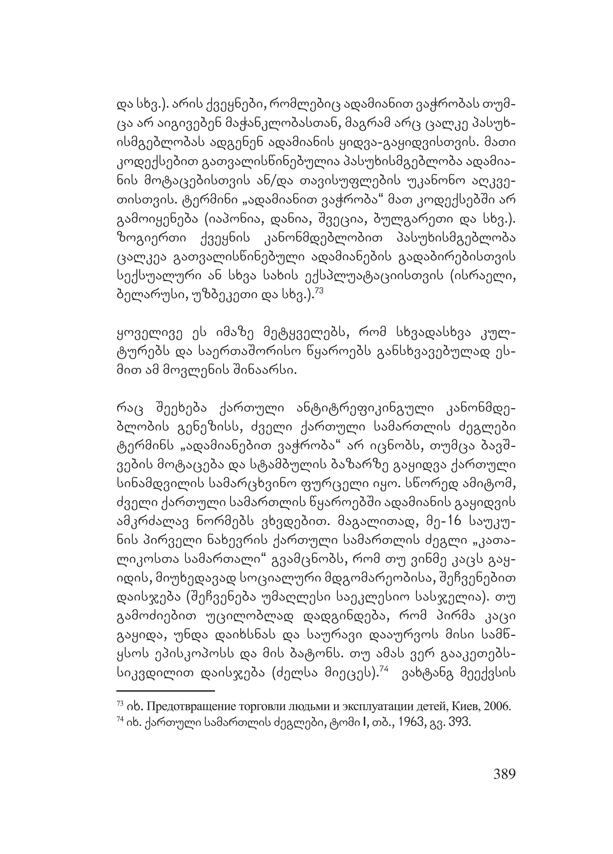 389
da sxv.). aris qveynebi, romlebic adamianiT vaWrobas Tum-
ca ar aigiveben maWanklobasTan, magram arc calke pasux-
ismgeblobas adgenen adamianis yidva-gayidvisTvis. maTi
kodeqsebiT gaTvaliswinebulia pasuxismgebloba adamia-
nis motacebisTvis an/da Tavisuflebis ukanono aRkve-
TisTvis. termini `adamianiT vaWroba~ maT kodeqsebSi ar
gamoiyeneba (iaponia, dania, Svecia, bulgareTi da sxv.).
zogierTi qveynis kanonmdeblobiT pasuxismgebloba
calkea gaTvaliswinebuli adamianebis gadabirebisTvis
seqsualuri an sxva saxis eqspluataciisTvis (israeli,
belarusi, uzbekeTi da sxv.).73
yovelive es imaze metyvelebs, rom sxvadasxva kul-
turebs da saerTaSoriso wyaroebs gansxvavebulad es-
miT am movlenis Sinaarsi.
rac Seexeba qarTuli antitrefikinguli kanonmde-
blobis geneziss, Zveli qarTuli samarTlis Zeglebi
termins `adamianebiT vaWroba~ ar icnobs, Tumca bavS-
vebis motaceba da stambulis bazarze gayidva qarTuli
sinamdvilis samarcxvino furceli iyo. swored amitom,
Zveli qarTuli samarTlis wyaroebSi adamianis gayidvis
amkrZalav normebs vxvdebiT. magaliTad, me-16 sauku-
nis pirveli naxevris qarTuli samarTlis Zegli `kaTa-
likosTa samarTali~ gvamcnobs, rom Tu vinme kacs gay-
idis, miuxedavad socialuri mdgomareobisa, SeCvenebiT
daisjeba (SeCveneba umaRlesi saeklesio sasjelia). Tu
gamoZiebiT uciloblad dadgindeba, rom pirma kaci
gayida, unda daixsnas da sauravi daaurvos misi samw-
ysos episkoposs da mis batons. Tu amas ver gaakeTebs-
sikvdiliT daisjeba (Zelsa mieces).74
vaxtang meeqvsis
73
ix. Предотвращение торговли людьми и эксплуатации детей, Киев, 2006.
74
ix. qarTuli samarTlis Zeglebi, tomi I, Tb., 1963, gv. 393.
 