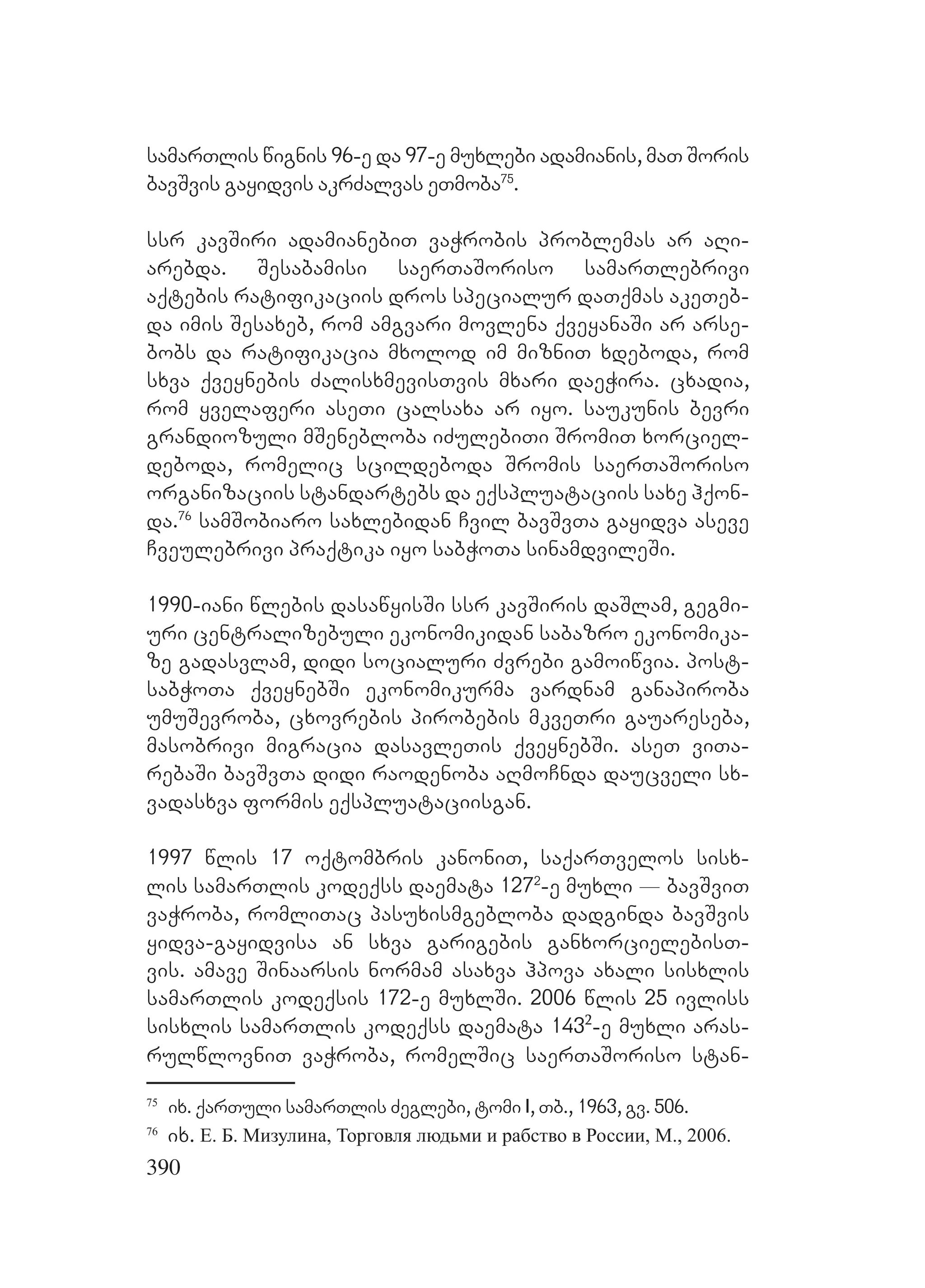 390
samarTlis wignis 96-e da 97-e muxlebi adamianis, maT Soris
bavSvis gayidvis akrZalvas eTmoba75
.
ssr kavSiri adamianebiT vaWrobis problemas ar aRi-
arebda. Sesabamisi saerTaSoriso samarTlebrivi
aqtebis ratifikaciis dros specialur daTqmas akeTeb-
da imis Sesaxeb, rom amgvari movlena qveyanaSi ar arse-
bobs da ratifikacia mxolod im mizniT xdeboda, rom
sxva qveynebis ZalisxmevisTvis mxari daeWira. cxadia,
rom yvelaferi aseTi calsaxa ar iyo. saukunis bevri
grandiozuli mSenebloba iZulebiTi SromiT xorciel-
deboda, romelic scildeboda Sromis saerTaSoriso
organizaciis standartebs da eqspluataciis saxe hqon-
da.76
samSobiaro saxlebidan Cvil bavSvTa gayidva aseve
Cveulebrivi praqtika iyo sabWoTa sinamdvileSi.
1990-iani wlebis dasawyisSi ssr kavSiris daSlam, gegmi-
uri centralizebuli ekonomikidan sabazro ekonomika-
ze gadasvlam, didi socialuri Zvrebi gamoiwvia. post-
sabWoTa qveynebSi ekonomikurma vardnam ganapiroba
umuSevroba, cxovrebis pirobebis mkveTri gauareseba,
masobrivi migracia dasavleTis qveynebSi. aseT viTa-
rebaSi bavSvTa didi raodenoba aRmoCnda daucveli sx-
vadasxva formis eqspluataciisgan.
1997 wlis 17 oqtombris kanoniT, saqarTvelos sisx-
lis samarTlis kodeqss daemata 1272
-e muxli _ bavSviT
vaWroba, romliTac pasuxismgebloba dadginda bavSvis
yidva-gayidvisa an sxva garigebis ganxorcielebisT-
vis. amave Sinaarsis normam asaxva hpova axali sisxlis
samarTlis kodeqsis 172-e muxlSi. 2006 wlis 25 ivliss
sisxlis samarTlis kodeqss daemata 1432
-e muxli aras-
rulwlovniT vaWroba, romelSic saerTaSoriso stan-
75
ix. qarTuli samarTlis Zeglebi, tomi I, Tb., 1963, gv. 506.
76
ix. Е. Б. Мизулина, Торговля людьми и рабство в России, М., 2006.
 