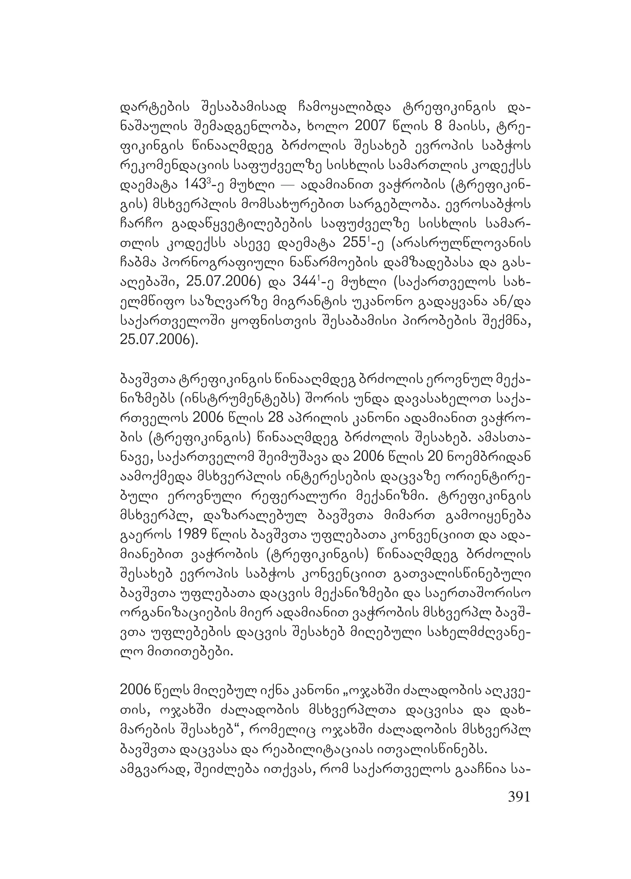 391
dartebis Sesabamisad Camoyalibda trefikingis da-
naSaulis Semadgenloba, xolo 2007 wlis 8 maiss, tre-
fikingis winaaRmdeg brZolis Sesaxeb evropis sabWos
rekomendaciis safuZvelze sisxlis samarTlis kodeqss
daemata 1433
-e muxli _ adamianiT vaWrobis (trefikin-
gis) msxverplis momsaxurebiT sargebloba. evrosabWos
CarCo gadawyvetilebebis safuZvelze sisxlis samar-
Tlis kodeqss aseve daemata 2551
-e (arasrulwlovanis
Cabma pornografiuli nawarmoebis damzadebasa da gas-
aRebaSi, 25.07.2006) da 3441
-e muxli (saqarTvelos sax-
elmwifo sazRvarze migrantis ukanono gadayvana an/da
saqarTveloSi yofnisTvis Sesabamisi pirobebis Seqmna,
25.07.2006).
bavSvTa trefikingis winaaRmdeg brZolis erovnul meqa-
nizmebs (instrumentebs) Soris unda davasaxeloT saqa-
rTvelos 2006 wlis 28 aprilis kanoni adamianiT vaWro-
bis (trefikingis) winaaRmdeg brZolis Sesaxeb. amasTa-
nave, saqarTvelom SeimuSava da 2006 wlis 20 noembridan
aamoqmeda msxverplis interesebis dacvaze orientire-
buli erovnuli referaluri meqanizmi. trefikingis
msxverpl, dazaralebul bavSvTa mimarT gamoiyeneba
gaeros 1989 wlis bavSvTa uflebaTa konvenciiT da ada-
mianebiT vaWrobis (trefikingis) winaaRmdeg brZolis
Sesaxeb evropis sabWos konvenciiT gaTvaliswinebuli
bavSvTa uflebaTa dacvis meqanizmebi da saerTaSoriso
organizaciebis mier adamianiT vaWrobis msxverpl bavS-
vTa uflebebis dacvis Sesaxeb miRebuli saxelmZRvane-
lo miTiTebebi.
2006 wels miRebul iqna kanoni `ojaxSi Zaladobis aRkve-
Tis, ojaxSi Zaladobis msxverplTa dacvisa da dax-
marebis Sesaxeb~, romelic ojaxSi Zaladobis msxverpl
bavSvTa dacvasa da reabilitacias iTvaliswinebs.
amgvarad, SeiZleba iTqvas, rom saqarTvelos gaaCnia sa-
 