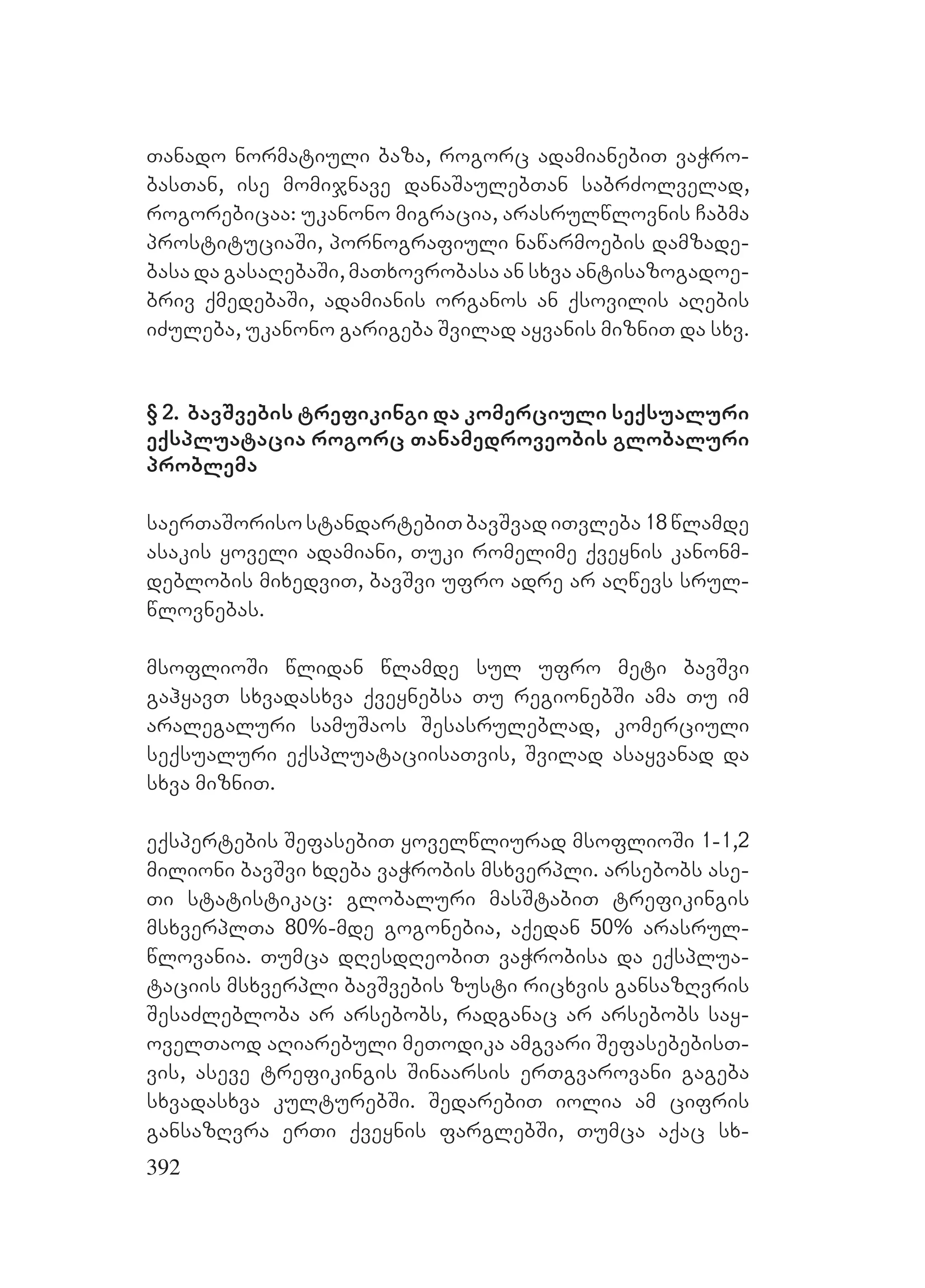 392
Tanado normatiuli baza, rogorc adamianebiT vaWro-
basTan, ise momijnave danaSaulebTan sabrZolvelad,
rogorebicaa: ukanono migracia, arasrulwlovnis Cabma
prostituciaSi, pornografiuli nawarmoebis damzade-
basa da gasaRebaSi, maTxovrobasa an sxva antisazogadoe-
briv qmedebaSi, adamianis organos an qsovilis aRebis
iZuleba, ukanono garigeba Svilad ayvanis mizniT da sxv.
§ 2. bavSvebis trefikingi da komerciuli seqsualuri
eqspluatacia rogorc Tanamedroveobis globaluri
problema
saerTaSorisostandartebiTbavSvadiTvleba18wlamde
asakis yoveli adamiani, Tuki romelime qveynis kanonm-
deblobis mixedviT, bavSvi ufro adre ar aRwevs srul-
wlovnebas.
msoflioSi wlidan wlamde sul ufro meti bavSvi
gahyavT sxvadasxva qveynebsa Tu regionebSi ama Tu im
aralegaluri samuSaos Sesasruleblad, komerciuli
seqsualuri eqspluataciisaTvis, Svilad asayvanad da
sxva mizniT.
eqspertebis SefasebiT yovelwliurad msoflioSi 1-1,2
milioni bavSvi xdeba vaWrobis msxverpli. arsebobs ase-
Ti statistikac: globaluri masStabiT trefikingis
msxverplTa 80%-mde gogonebia, aqedan 50% arasrul-
wlovania. Tumca dResdReobiT vaWrobisa da eqsplua-
taciis msxverpli bavSvebis zusti ricxvis gansazRvris
SesaZlebloba ar arsebobs, radganac ar arsebobs say-
ovelTaod aRiarebuli meTodika amgvari SefasebebisT-
vis, aseve trefikingis Sinaarsis erTgvarovani gageba
sxvadasxva kulturebSi. SedarebiT iolia am cifris
gansazRvra erTi qveynis farglebSi, Tumca aqac sx-
 