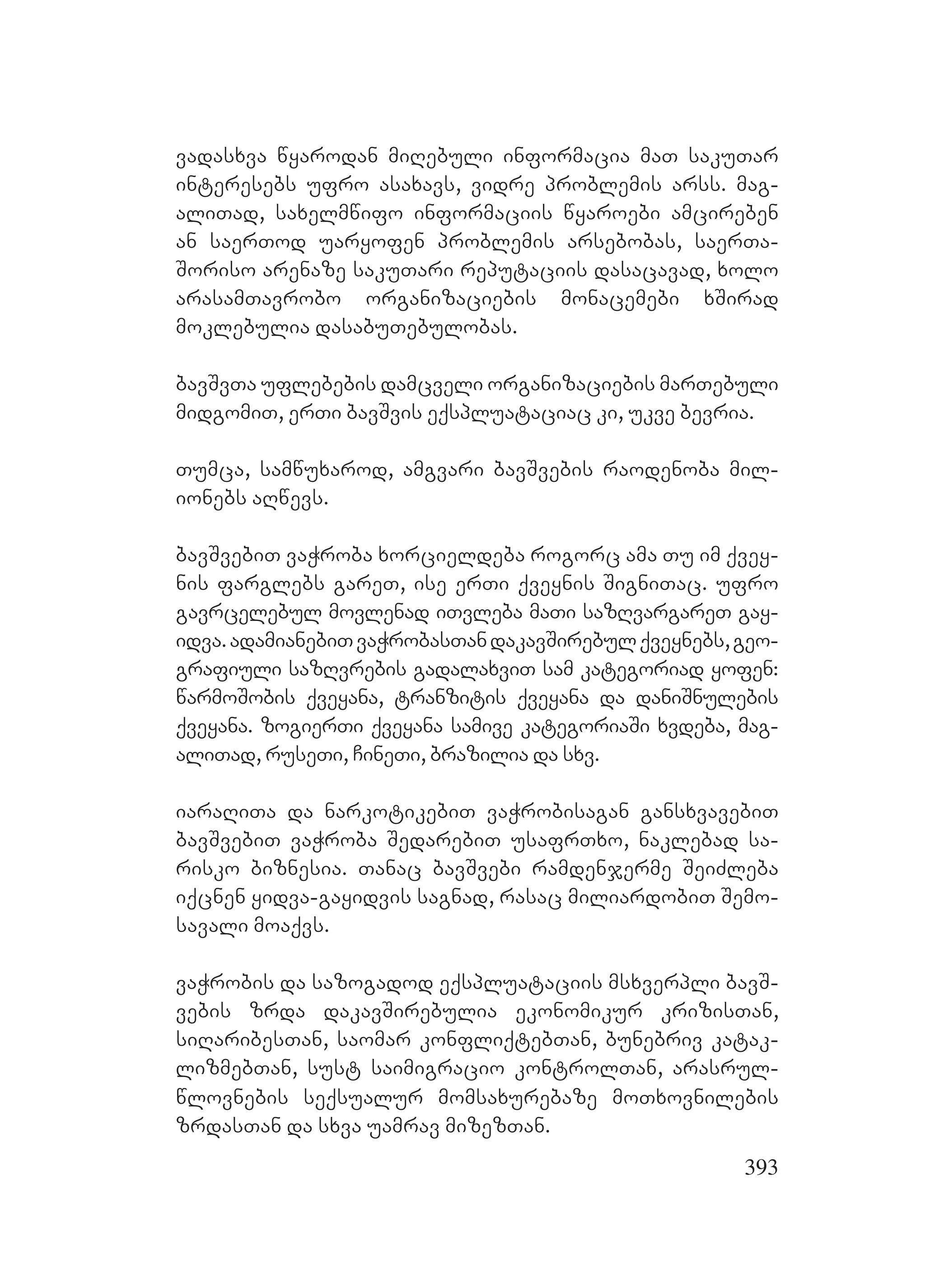393
vadasxva wyarodan miRebuli informacia maT sakuTar
interesebs ufro asaxavs, vidre problemis arss. mag-
aliTad, saxelmwifo informaciis wyaroebi amcireben
an saerTod uaryofen problemis arsebobas, saerTa-
Soriso arenaze sakuTari reputaciis dasacavad, xolo
arasamTavrobo organizaciebis monacemebi xSirad
moklebulia dasabuTebulobas.
bavSvTa uflebebis damcveli organizaciebis marTebuli
midgomiT, erTi bavSvis eqspluataciac ki, ukve bevria.
Tumca, samwuxarod, amgvari bavSvebis raodenoba mil-
ionebs aRwevs.
bavSvebiT vaWroba xorcieldeba rogorc ama Tu im qvey-
nis farglebs gareT, ise erTi qveynis SigniTac. ufro
gavrcelebul movlenad iTvleba maTi sazRvargareT gay-
idva.adamianebiTvaWrobasTandakavSirebulqveynebs,geo-
grafiuli sazRvrebis gadalaxviT sam kategoriad yofen:
warmoSobis qveyana, tranzitis qveyana da daniSnulebis
qveyana. zogierTi qveyana samive kategoriaSi xvdeba, mag-
aliTad, ruseTi, CineTi, brazilia da sxv.
iaraRiTa da narkotikebiT vaWrobisagan gansxvavebiT
bavSvebiT vaWroba SedarebiT usafrTxo, naklebad sa-
risko biznesia. Tanac bavSvebi ramdenjerme SeiZleba
iqcnen yidva-gayidvis sagnad, rasac miliardobiT Semo-
savali moaqvs.
vaWrobis da sazogadod eqspluataciis msxverpli bavS-
vebis zrda dakavSirebulia ekonomikur krizisTan,
siRaribesTan, saomar konfliqtebTan, bunebriv katak-
lizmebTan, sust saimigracio kontrolTan, arasrul-
wlovnebis seqsualur momsaxurebaze moTxovnilebis
zrdasTan da sxva uamrav mizezTan.
 