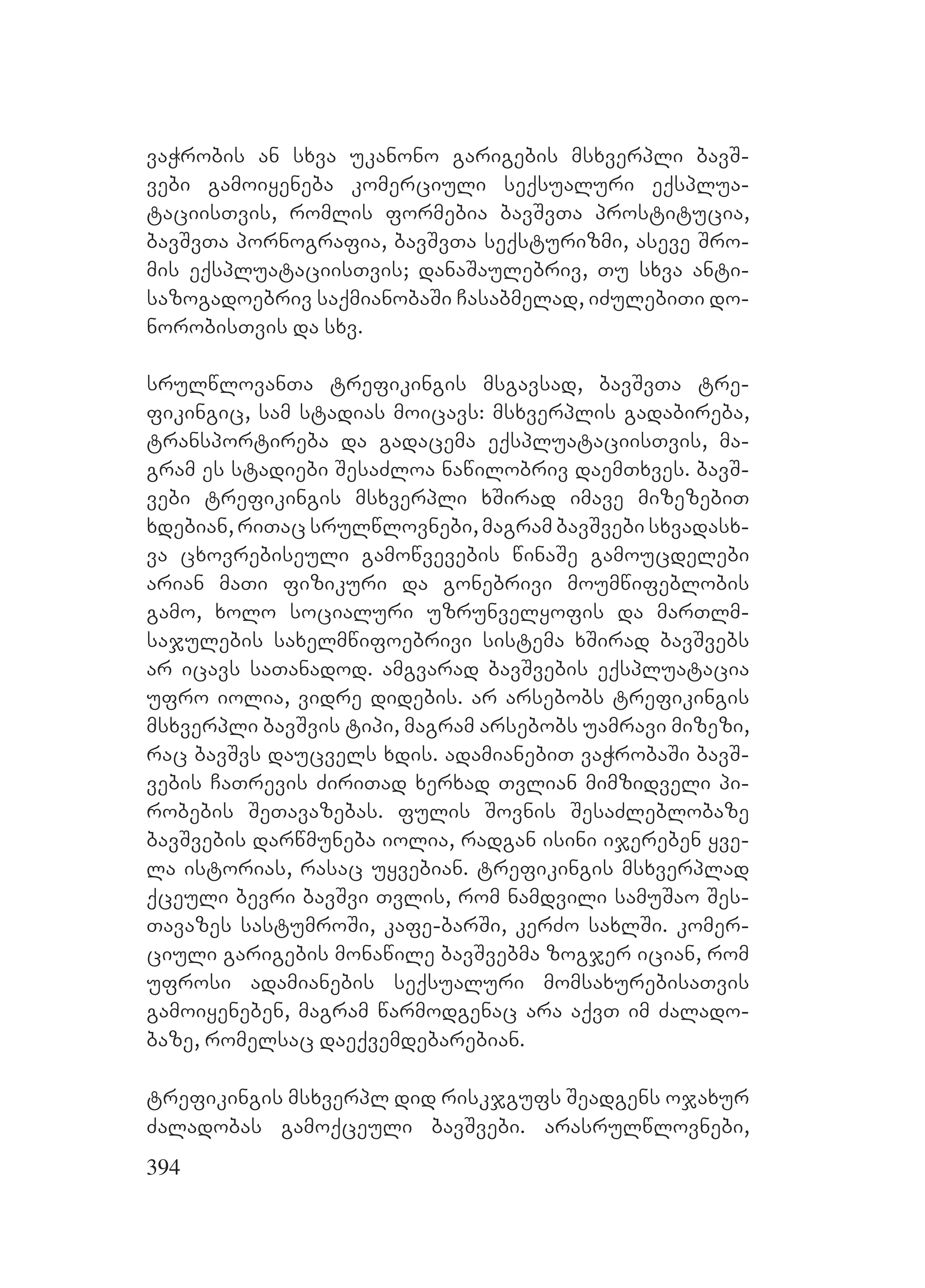 394
vaWrobis an sxva ukanono garigebis msxverpli bavS-
vebi gamoiyeneba komerciuli seqsualuri eqsplua-
taciisTvis, romlis formebia bavSvTa prostitucia,
bavSvTa pornografia, bavSvTa seqsturizmi, aseve Sro-
mis eqspluataciisTvis; danaSaulebriv, Tu sxva anti-
sazogadoebriv saqmianobaSi Casabmelad, iZulebiTi do-
norobisTvis da sxv.
srulwlovanTa trefikingis msgavsad, bavSvTa tre-
fikingic, sam stadias moicavs: msxverplis gadabireba,
transportireba da gadacema eqspluataciisTvis, ma-
gram es stadiebi SesaZloa nawilobriv daemTxves. bavS-
vebi trefikingis msxverpli xSirad imave mizezebiT
xdebian, riTac srulwlovnebi, magram bavSvebi sxvadasx-
va cxovrebiseuli gamowvevebis winaSe gamoucdelebi
arian maTi fizikuri da gonebrivi moumwifeblobis
gamo, xolo socialuri uzrunvelyofis da marTlm-
sajulebis saxelmwifoebrivi sistema xSirad bavSvebs
ar icavs saTanadod. amgvarad bavSvebis eqspluatacia
ufro iolia, vidre didebis. ar arsebobs trefikingis
msxverpli bavSvis tipi, magram arsebobs uamravi mizezi,
rac bavSvs daucvels xdis. adamianebiT vaWrobaSi bavS-
vebis CaTrevis ZiriTad xerxad Tvlian mimzidveli pi-
robebis SeTavazebas. fulis Sovnis SesaZleblobaze
bavSvebis darwmuneba iolia, radgan isini ijereben yve-
la istorias, rasac uyvebian. trefikingis msxverplad
qceuli bevri bavSvi Tvlis, rom namdvili samuSao Ses-
Tavazes sastumroSi, kafe-barSi, kerZo saxlSi. komer-
ciuli garigebis monawile bavSvebma zogjer ician, rom
ufrosi adamianebis seqsualuri momsaxurebisaTvis
gamoiyeneben, magram warmodgenac ara aqvT im Zalado-
baze, romelsac daeqvemdebarebian.
trefikingis msxverpl did riskjgufs Seadgens ojaxur
Zaladobas gamoqceuli bavSvebi. arasrulwlovnebi,
 