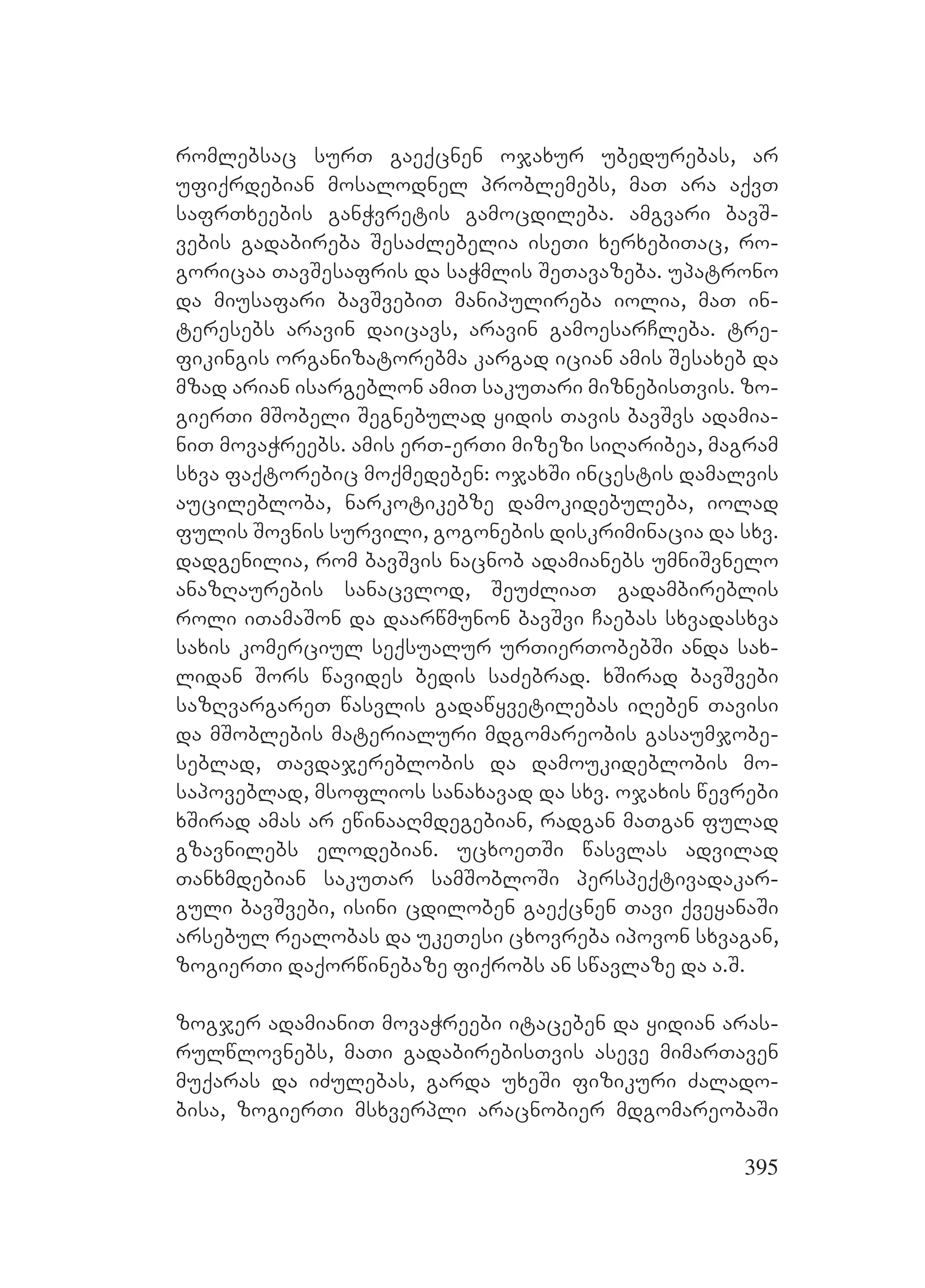 395
romlebsac surT gaeqcnen ojaxur ubedurebas, ar
ufiqrdebian mosalodnel problemebs, maT ara aqvT
safrTxeebis ganWvretis gamocdileba. amgvari bavS-
vebis gadabireba SesaZlebelia iseTi xerxebiTac, ro-
goricaa TavSesafris da saWmlis SeTavazeba. upatrono
da miusafari bavSvebiT manipulireba iolia, maT in-
teresebs aravin daicavs, aravin gamoesarCleba. tre-
fikingis organizatorebma kargad ician amis Sesaxeb da
mzad arian isargeblon amiT sakuTari miznebisTvis. zo-
gierTi mSobeli Segnebulad yidis Tavis bavSvs adamia-
niT movaWreebs. amis erT-erTi mizezi siRaribea, magram
sxva faqtorebic moqmedeben: ojaxSi incestis damalvis
aucilebloba, narkotikebze damokidebuleba, iolad
fulis Sovnis survili, gogonebis diskriminacia da sxv.
dadgenilia, rom bavSvis nacnob adamianebs umniSvnelo
anazRaurebis sanacvlod, SeuZliaT gadambireblis
roli iTamaSon da daarwmunon bavSvi Caebas sxvadasxva
saxis komerciul seqsualur urTierTobebSi anda sax-
lidan Sors wavides bedis saZebrad. xSirad bavSvebi
sazRvargareT wasvlis gadawyvetilebas iReben Tavisi
da mSoblebis materialuri mdgomareobis gasaumjobe-
seblad, Tavdajereblobis da damoukideblobis mo-
sapoveblad, msoflios sanaxavad da sxv. ojaxis wevrebi
xSirad amas ar ewinaaRmdegebian, radgan maTgan fulad
gzavnilebs elodebian. ucxoeTSi wasvlas advilad
Tanxmdebian sakuTar samSobloSi perspeqtivadakar-
guli bavSvebi, isini cdiloben gaeqcnen Tavi qveyanaSi
arsebul realobas da ukeTesi cxovreba ipovon sxvagan,
zogierTi daqorwinebaze fiqrobs an swavlaze da a.S.
zogjer adamianiT movaWreebi itaceben da yidian aras-
rulwlovnebs, maTi gadabirebisTvis aseve mimarTaven
muqaras da iZulebas, garda uxeSi fizikuri Zalado-
bisa, zogierTi msxverpli aracnobier mdgomareobaSi
 
