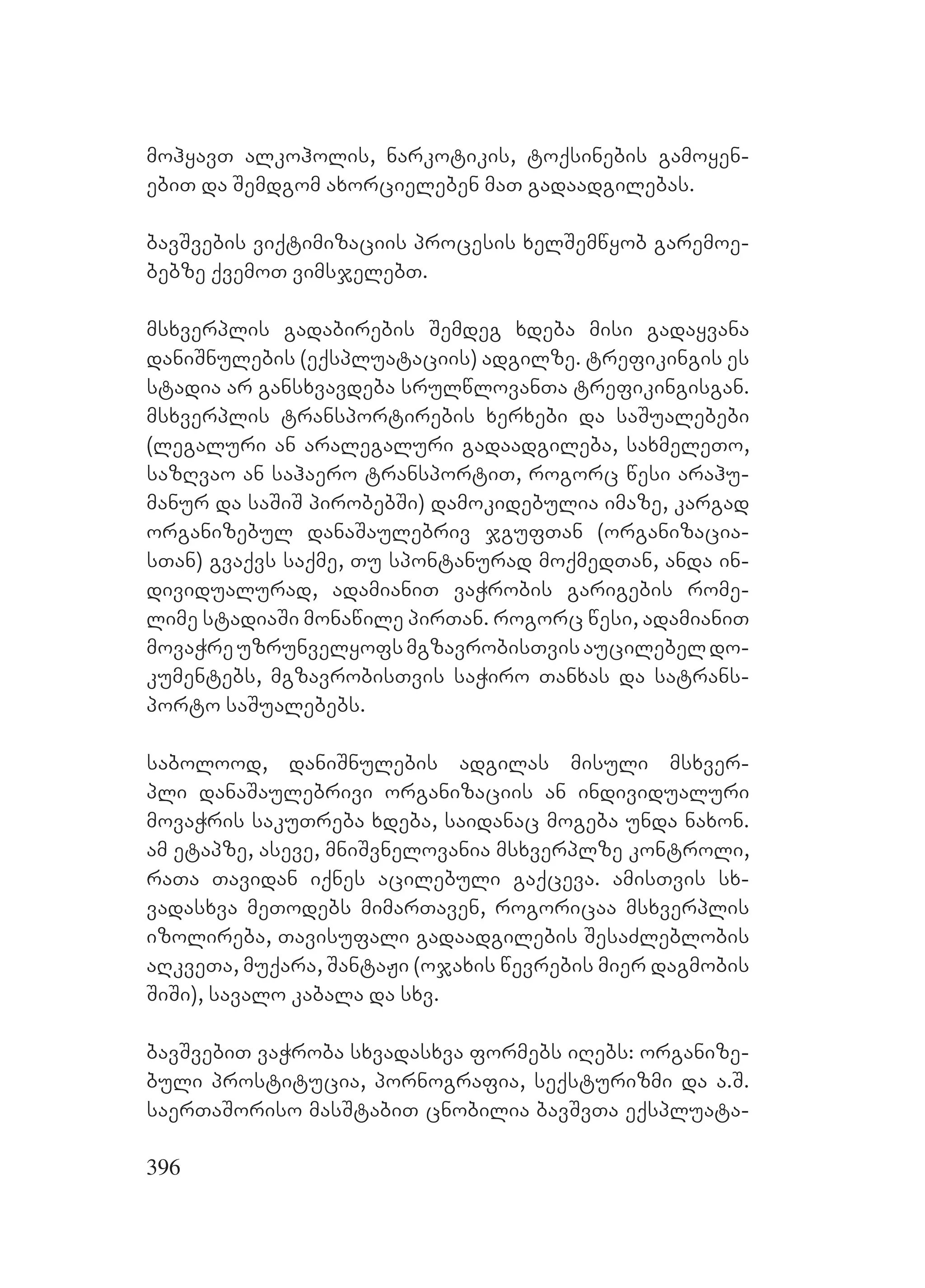 396
mohyavT alkoholis, narkotikis, toqsinebis gamoyen-
ebiT da Semdgom axorcieleben maT gadaadgilebas.
bavSvebis viqtimizaciis procesis xelSemwyob garemoe-
bebze qvemoT vimsjelebT.
msxverplis gadabirebis Semdeg xdeba misi gadayvana
daniSnulebis (eqspluataciis) adgilze. trefikingis es
stadia ar gansxvavdeba srulwlovanTa trefikingisgan.
msxverplis transportirebis xerxebi da saSualebebi
(legaluri an aralegaluri gadaadgileba, saxmeleTo,
sazRvao an sahaero transportiT, rogorc wesi arahu-
manur da saSiS pirobebSi) damokidebulia imaze, kargad
organizebul danaSaulebriv jgufTan (organizacia-
sTan) gvaqvs saqme, Tu spontanurad moqmedTan, anda in-
dividualurad, adamianiT vaWrobis garigebis rome-
lime stadiaSi monawile pirTan. rogorc wesi, adamianiT
movaWreuzrunvelyofsmgzavrobisTvisaucilebeldo-
kumentebs, mgzavrobisTvis saWiro Tanxas da satrans-
porto saSualebebs.
sabolood, daniSnulebis adgilas misuli msxver-
pli danaSaulebrivi organizaciis an individualuri
movaWris sakuTreba xdeba, saidanac mogeba unda naxon.
am etapze, aseve, mniSvnelovania msxverplze kontroli,
raTa Tavidan iqnes acilebuli gaqceva. amisTvis sx-
vadasxva meTodebs mimarTaven, rogoricaa msxverplis
izolireba, Tavisufali gadaadgilebis SesaZleblobis
aRkveTa, muqara, SantaJi (ojaxis wevrebis mier dagmobis
SiSi), savalo kabala da sxv.
bavSvebiT vaWroba sxvadasxva formebs iRebs: organize-
buli prostitucia, pornografia, seqsturizmi da a.S.
saerTaSoriso masStabiT cnobilia bavSvTa eqspluata-
 
