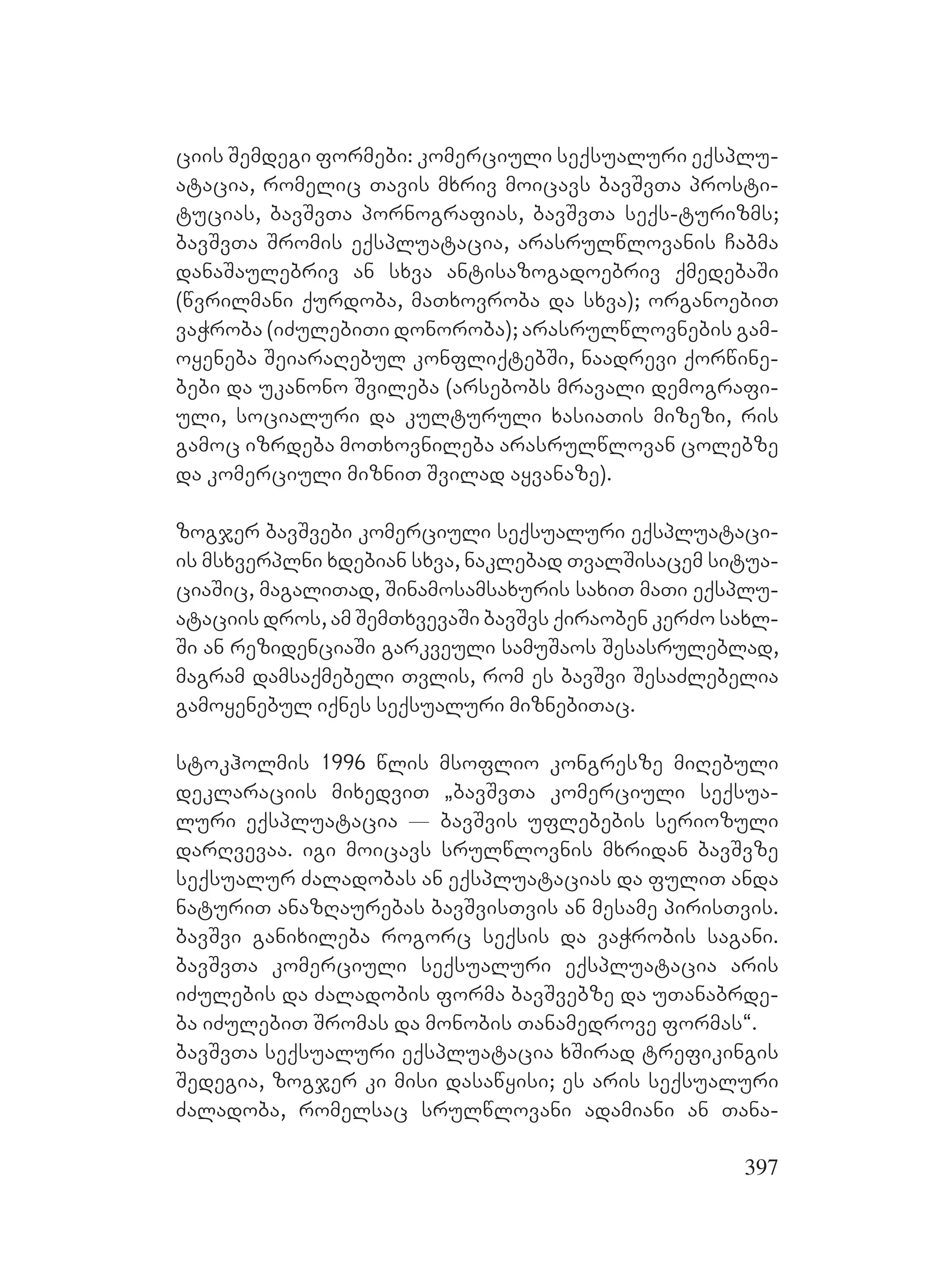 397
ciis Semdegi formebi: komerciuli seqsualuri eqsplu-
atacia, romelic Tavis mxriv moicavs bavSvTa prosti-
tucias, bavSvTa pornografias, bavSvTa seqs-turizms;
bavSvTa Sromis eqspluatacia, arasrulwlovanis Cabma
danaSaulebriv an sxva antisazogadoebriv qmedebaSi
(wvrilmani qurdoba, maTxovroba da sxva); organoebiT
vaWroba (iZulebiTi donoroba); arasrulwlovnebis gam-
oyeneba SeiaraRebul konfliqtebSi, naadrevi qorwine-
bebi da ukanono Svileba (arsebobs mravali demografi-
uli, socialuri da kulturuli xasiaTis mizezi, ris
gamoc izrdeba moTxovnileba arasrulwlovan colebze
da komerciuli mizniT Svilad ayvanaze).
zogjer bavSvebi komerciuli seqsualuri eqspluataci-
is msxverplni xdebian sxva, naklebad TvalSisacem situa-
ciaSic, magaliTad, Sinamosamsaxuris saxiT maTi eqsplu-
ataciis dros, am SemTxvevaSi bavSvs qiraoben kerZo saxl-
Si an rezidenciaSi garkveuli samuSaos Sesasruleblad,
magram damsaqmebeli Tvlis, rom es bavSvi SesaZlebelia
gamoyenebul iqnes seqsualuri miznebiTac.
stokholmis 1996 wlis msoflio kongresze miRebuli
deklaraciis mixedviT `bavSvTa komerciuli seqsua-
luri eqspluatacia _ bavSvis uflebebis seriozuli
darRvevaa. igi moicavs srulwlovnis mxridan bavSvze
seqsualur Zaladobas an eqspluatacias da fuliT anda
naturiT anazRaurebas bavSvisTvis an mesame pirisTvis.
bavSvi ganixileba rogorc seqsis da vaWrobis sagani.
bavSvTa komerciuli seqsualuri eqspluatacia aris
iZulebis da Zaladobis forma bavSvebze da uTanabrde-
ba iZulebiT Sromas da monobis Tanamedrove formas~.
bavSvTa seqsualuri eqspluatacia xSirad trefikingis
Sedegia, zogjer ki misi dasawyisi; es aris seqsualuri
Zaladoba, romelsac srulwlovani adamiani an Tana-
 
